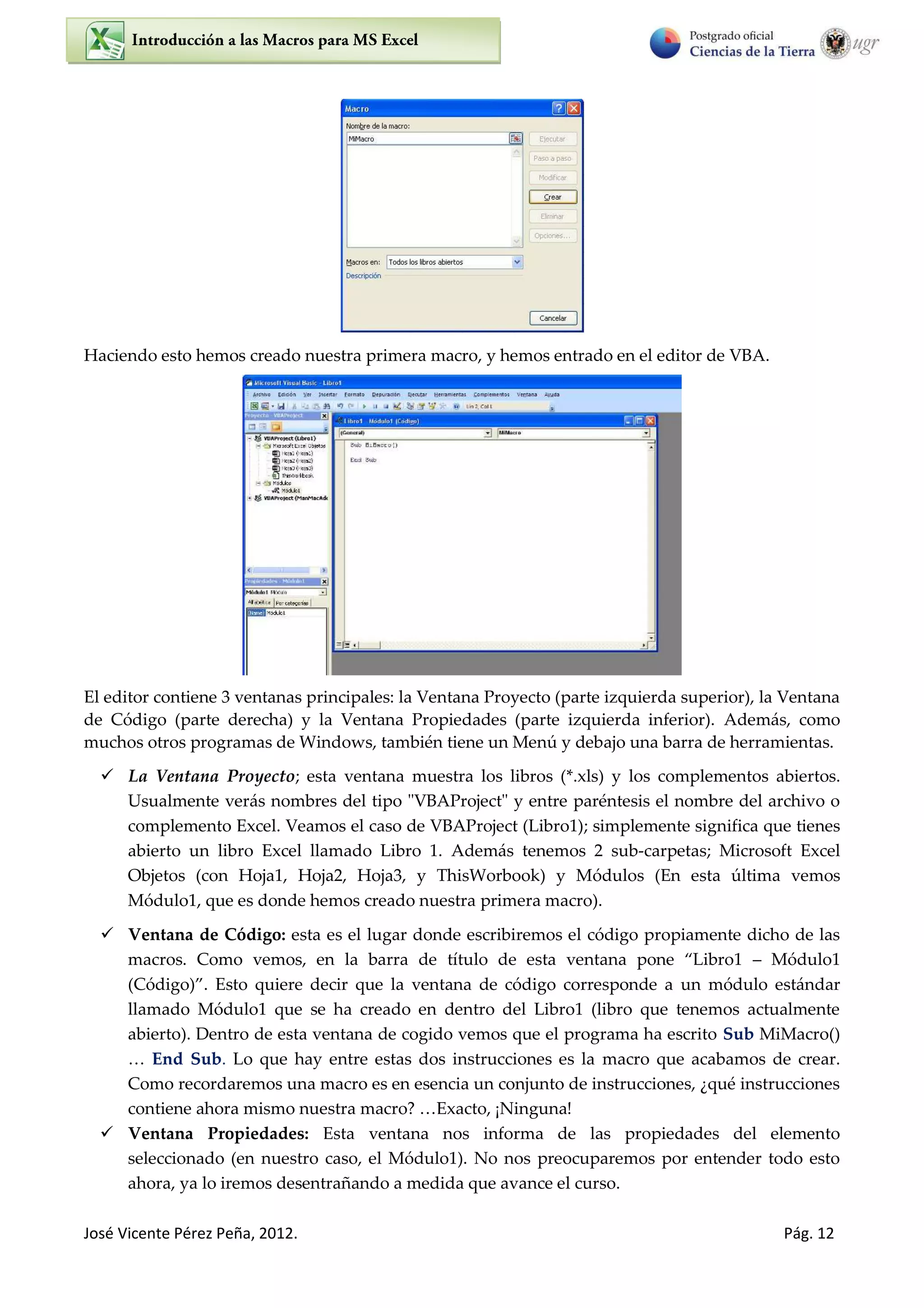 José Vicente Pérez Peña, 2012. Pág. 12
Haciendo esto hemos creado nuestra primera macro, y hemos entrado en el editor de VBA.
El editor contiene 3 ventanas principales: la Ventana Proyecto (parte izquierda superior), la Ventana
de Código (parte derecha) y la Ventana Propiedades (parte izquierda inferior). Además, como
muchos otros programas de Windows, también tiene un Menú y debajo una barra de herramientas.
 La Ventana Proyecto; esta ventana muestra los libros (*.xls) y los complementos abiertos.
Usualmente verás nombres del tipo "VBAProject" y entre paréntesis el nombre del archivo o
complemento Excel. Veamos el caso de VBAProject (Libro1); simplemente significa que tienes
abierto un libro Excel llamado Libro 1. Además tenemos 2 sub-carpetas; Microsoft Excel
Objetos (con Hoja1, Hoja2, Hoja3, y ThisWorbook) y Módulos (En esta última vemos
Módulo1, que es donde hemos creado nuestra primera macro).
 Ventana de Código: esta es el lugar donde escribiremos el código propiamente dicho de las
macros. Como vemos, en la barra de título de esta ventana pone Libro Módulo1
Código . Esto quiere decir que la ventana de código corresponde a un módulo estándar
llamado Módulo1 que se ha creado en dentro del Libro1 (libro que tenemos actualmente
abierto). Dentro de esta ventana de cogido vemos que el programa ha escrito Sub MiMacro()
… End Sub. Lo que hay entre estas dos instrucciones es la macro que acabamos de crear.
Como recordaremos una macro es en esencia un conjunto de instrucciones, ¿qué instrucciones
contiene ahora mismo nuestra macro? …Exacto, ¡Ninguna!
 Ventana Propiedades: Esta ventana nos informa de las propiedades del elemento
seleccionado (en nuestro caso, el Módulo1). No nos preocuparemos por entender todo esto
ahora, ya lo iremos desentrañando a medida que avance el curso.
 