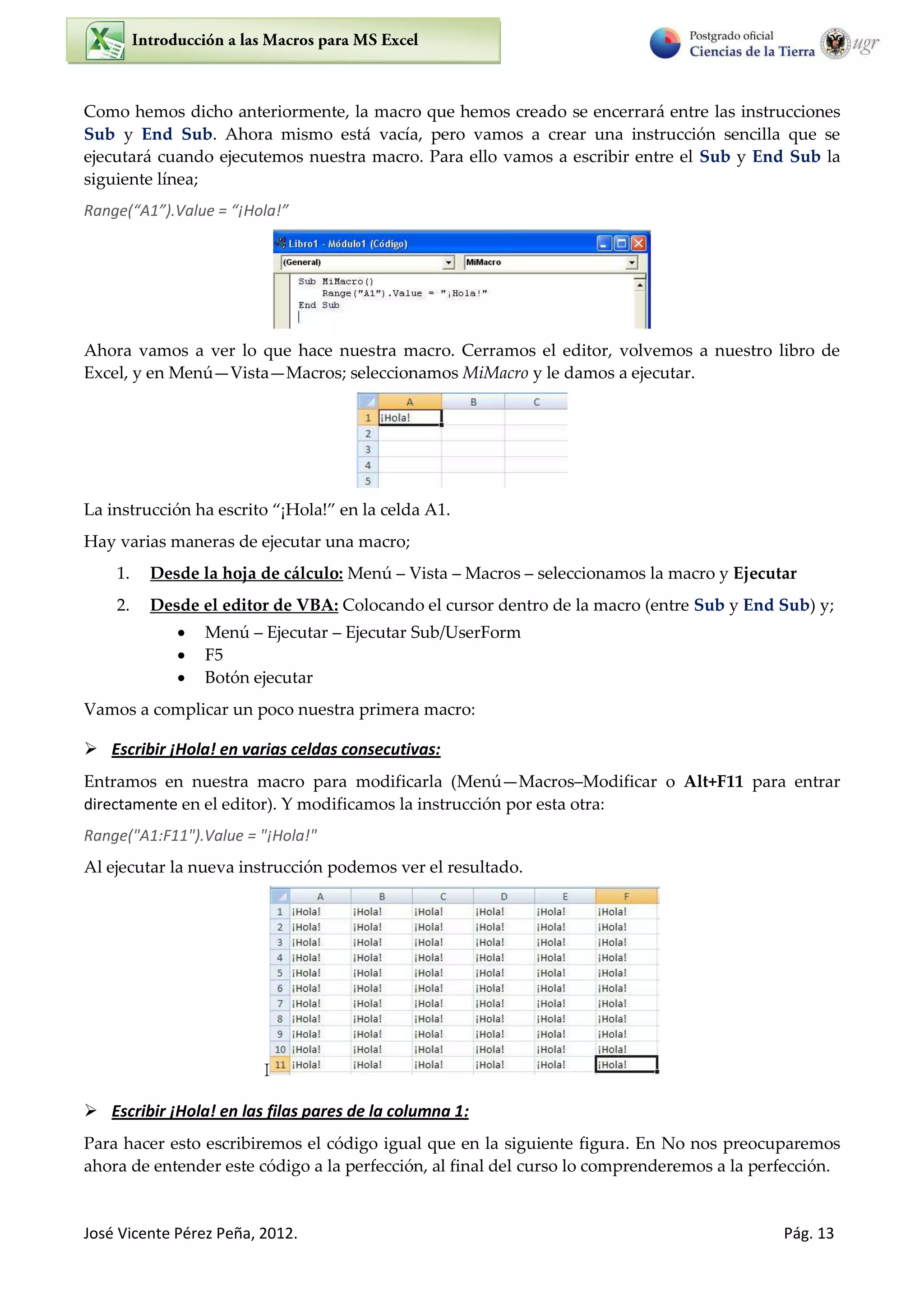 José Vicente Pérez Peña, 2012. Pág. 13
Como hemos dicho anteriormente, la macro que hemos creado se encerrará entre las instrucciones
Sub y End Sub. Ahora mismo está vacía, pero vamos a crear una instrucción sencilla que se
ejecutará cuando ejecutemos nuestra macro. Para ello vamos a escribir entre el Sub y End Sub la
siguiente línea;
Ra ge A .Value = ¡Hola!
Ahora vamos a ver lo que hace nuestra macro. Cerramos el editor, volvemos a nuestro libro de
Excel, y en Menú Vista Macros; seleccionamos MiMacro y le damos a ejecutar.
La instrucción ha escrito ¡Hola! en la celda “ .
Hay varias maneras de ejecutar una macro;
1. Desde la hoja de cálculo: Menú Vista Macros seleccionamos la macro y Ejecutar
2. Desde el editor de VBA: Colocando el cursor dentro de la macro (entre Sub y End Sub) y;
 Menú Ejecutar Ejecutar Sub/UserForm
 F5
 Botón ejecutar
Vamos a complicar un poco nuestra primera macro:
 Escribir ¡Hola! en varias celdas consecutivas:
Entramos en nuestra macro para modificarla (Menú Macros Modificar o Alt+F11 para entrar
directamente en el editor). Y modificamos la instrucción por esta otra:
Range("A1:F11").Value = "¡Hola!"
Al ejecutar la nueva instrucción podemos ver el resultado.
I
 Escribir ¡Hola! en las filas pares de la columna 1:
Para hacer esto escribiremos el código igual que en la siguiente figura. En No nos preocuparemos
ahora de entender este código a la perfección, al final del curso lo comprenderemos a la perfección.
 