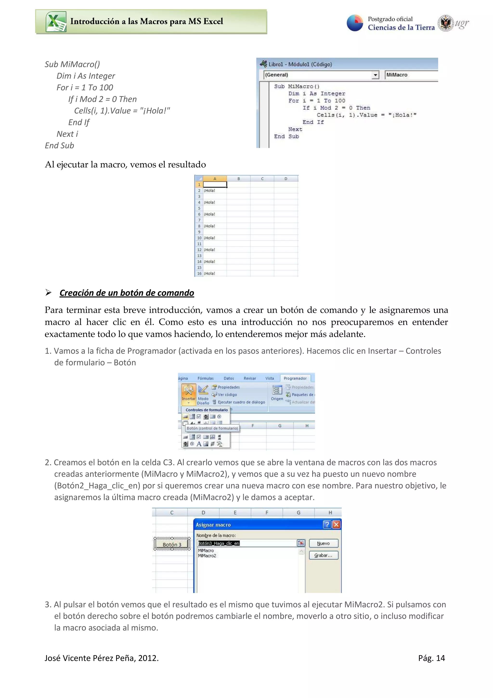 José Vicente Pérez Peña, 2012. Pág. 14
Sub MiMacro()
Dim i As Integer
For i = 1 To 100
If i Mod 2 = 0 Then
Cells(i, 1).Value = "¡Hola!"
End If
Next i
End Sub
Al ejecutar la macro, vemos el resultado
 Creación de un botón de comando
Para terminar esta breve introducción, vamos a crear un botón de comando y le asignaremos una
macro al hacer clic en él. Como esto es una introducción no nos preocuparemos en entender
exactamente todo lo que vamos haciendo, lo entenderemos mejor más adelante.
1. Vamos a la ficha de Programador (activada en los pasos anteriores). Hacemos clic en Insertar – Controles
de formulario – Botón
2. Creamos el botón en la celda C3. Al crearlo vemos que se abre la ventana de macros con las dos macros
creadas anteriormente (MiMacro y MiMacro2), y vemos que a su vez ha puesto un nuevo nombre
(Botón2_Haga_clic_en) por si queremos crear una nueva macro con ese nombre. Para nuestro objetivo, le
asignaremos la última macro creada (MiMacro2) y le damos a aceptar.
3. Al pulsar el botón vemos que el resultado es el mismo que tuvimos al ejecutar MiMacro2. Si pulsamos con
el botón derecho sobre el botón podremos cambiarle el nombre, moverlo a otro sitio, o incluso modificar
la macro asociada al mismo.
 