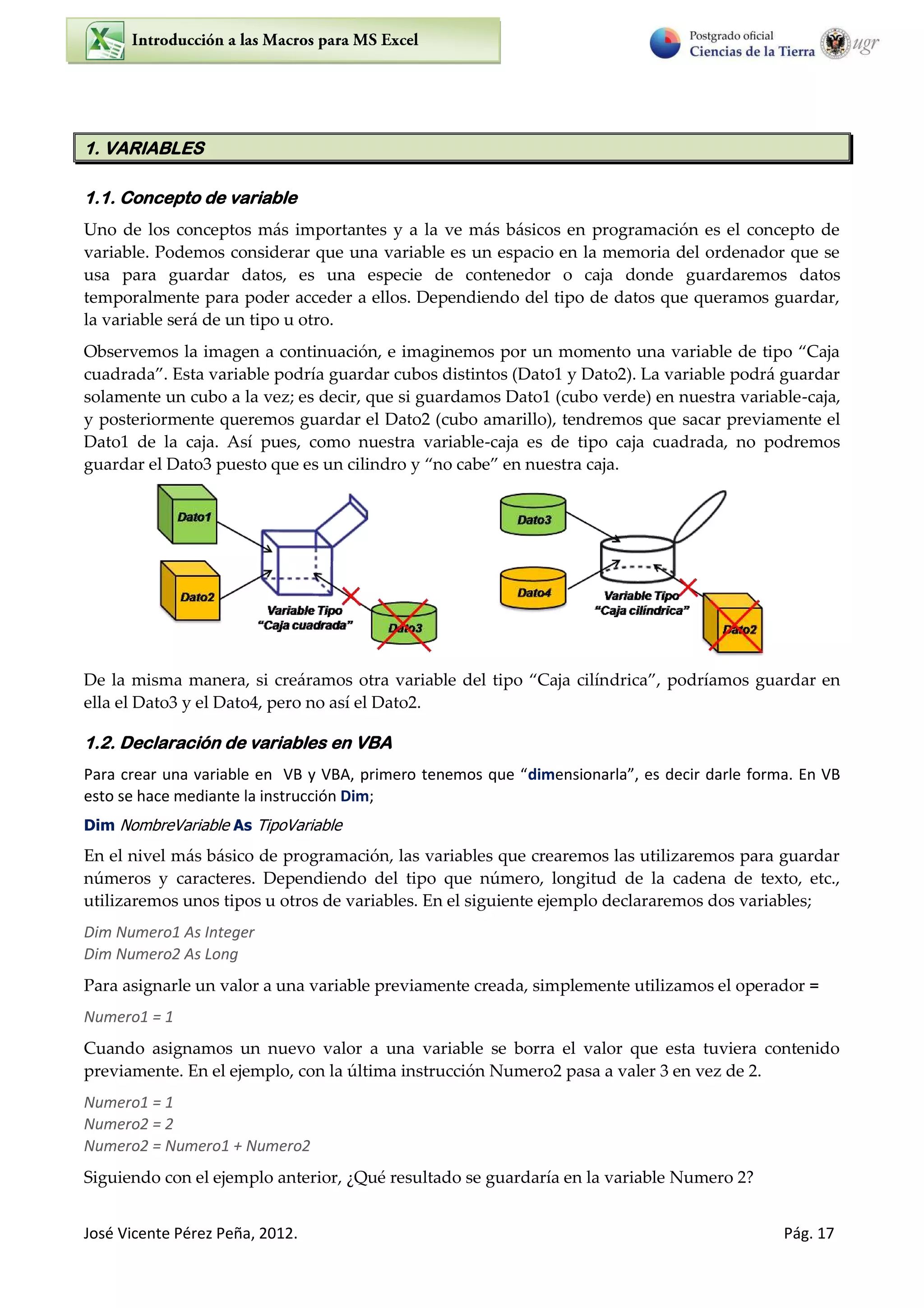 José Vicente Pérez Peña, 2012. Pág. 17
1. VARIABLES
1.1. Concepto de variable
Uno de los conceptos más importantes y a la ve más básicos en programación es el concepto de
variable. Podemos considerar que una variable es un espacio en la memoria del ordenador que se
usa para guardar datos, es una especie de contenedor o caja donde guardaremos datos
temporalmente para poder acceder a ellos. Dependiendo del tipo de datos que queramos guardar,
la variable será de un tipo u otro.
Observemos la imagen a continuación, e imaginemos por un momento una variable de tipo Caja
cuadrada . Esta variable podría guardar cubos distintos (Dato1 y Dato2). La variable podrá guardar
solamente un cubo a la vez; es decir, que si guardamos Dato1 (cubo verde) en nuestra variable-caja,
y posteriormente queremos guardar el Dato2 (cubo amarillo), tendremos que sacar previamente el
Dato1 de la caja. Así pues, como nuestra variable-caja es de tipo caja cuadrada, no podremos
guardar el Dato puesto que es un cilindro y no cabe en nuestra caja.
De la misma manera, si creáramos otra variable del tipo Caja cilíndrica , podríamos guardar en
ella el Dato3 y el Dato4, pero no así el Dato2.
1.2. Declaración de variables en VBA
Pa a ea u a va ia le e VB VBA, p i e o te e os ue dime sio a la , es de i da le fo a. E VB
esto se hace mediante la instrucción Dim;
Dim NombreVariable As TipoVariable
En el nivel más básico de programación, las variables que crearemos las utilizaremos para guardar
números y caracteres. Dependiendo del tipo que número, longitud de la cadena de texto, etc.,
utilizaremos unos tipos u otros de variables. En el siguiente ejemplo declararemos dos variables;
Dim Numero1 As Integer
Dim Numero2 As Long
Para asignarle un valor a una variable previamente creada, simplemente utilizamos el operador =
Numero1 = 1
Cuando asignamos un nuevo valor a una variable se borra el valor que esta tuviera contenido
previamente. En el ejemplo, con la última instrucción Numero2 pasa a valer 3 en vez de 2.
Numero1 = 1
Numero2 = 2
Numero2 = Numero1 + Numero2
Siguiendo con el ejemplo anterior, ¿Qué resultado se guardaría en la variable Numero 2?
 
