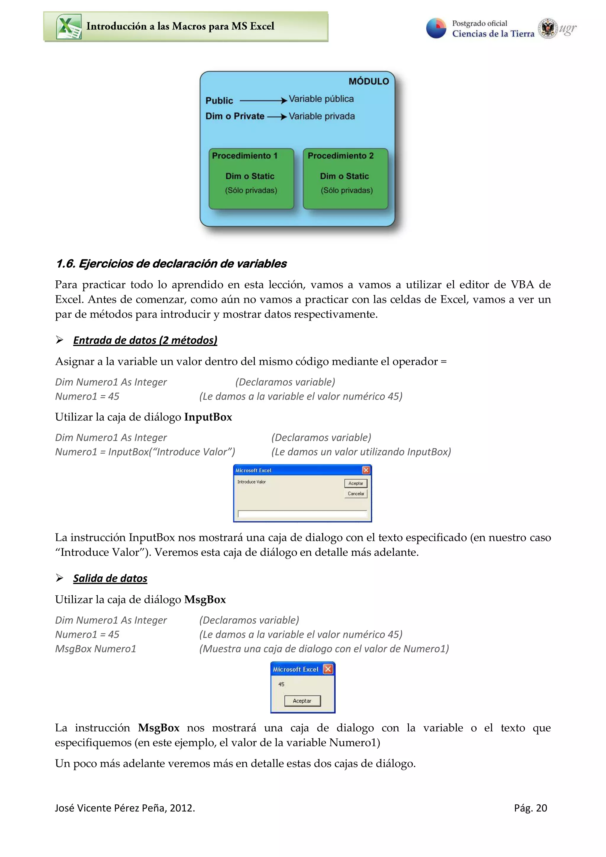 José Vicente Pérez Peña, 2012. Pág. 20
1.6. Ejercicios de declaración de variables
Para practicar todo lo aprendido en esta lección, vamos a vamos a utilizar el editor de VBA de
Excel. Antes de comenzar, como aún no vamos a practicar con las celdas de Excel, vamos a ver un
par de métodos para introducir y mostrar datos respectivamente.
 Entrada de datos (2 métodos)
Asignar a la variable un valor dentro del mismo código mediante el operador =
Dim Numero1 As Integer (Declaramos variable)
Numero1 = 45 (Le damos a la variable el valor numérico 45)
Utilizar la caja de diálogo InputBox
Dim Numero1 As Integer (Declaramos variable)
Nu e o = I putBo I t odu e Valo (Le damos un valor utilizando InputBox)
La instrucción InputBox nos mostrará una caja de dialogo con el texto especificado (en nuestro caso
Introduce Valor ). Veremos esta caja de diálogo en detalle más adelante.
 Salida de datos
Utilizar la caja de diálogo MsgBox
Dim Numero1 As Integer (Declaramos variable)
Numero1 = 45 (Le damos a la variable el valor numérico 45)
MsgBox Numero1 (Muestra una caja de dialogo con el valor de Numero1)
La instrucción MsgBox nos mostrará una caja de dialogo con la variable o el texto que
especifiquemos (en este ejemplo, el valor de la variable Numero1)
Un poco más adelante veremos más en detalle estas dos cajas de diálogo.
 