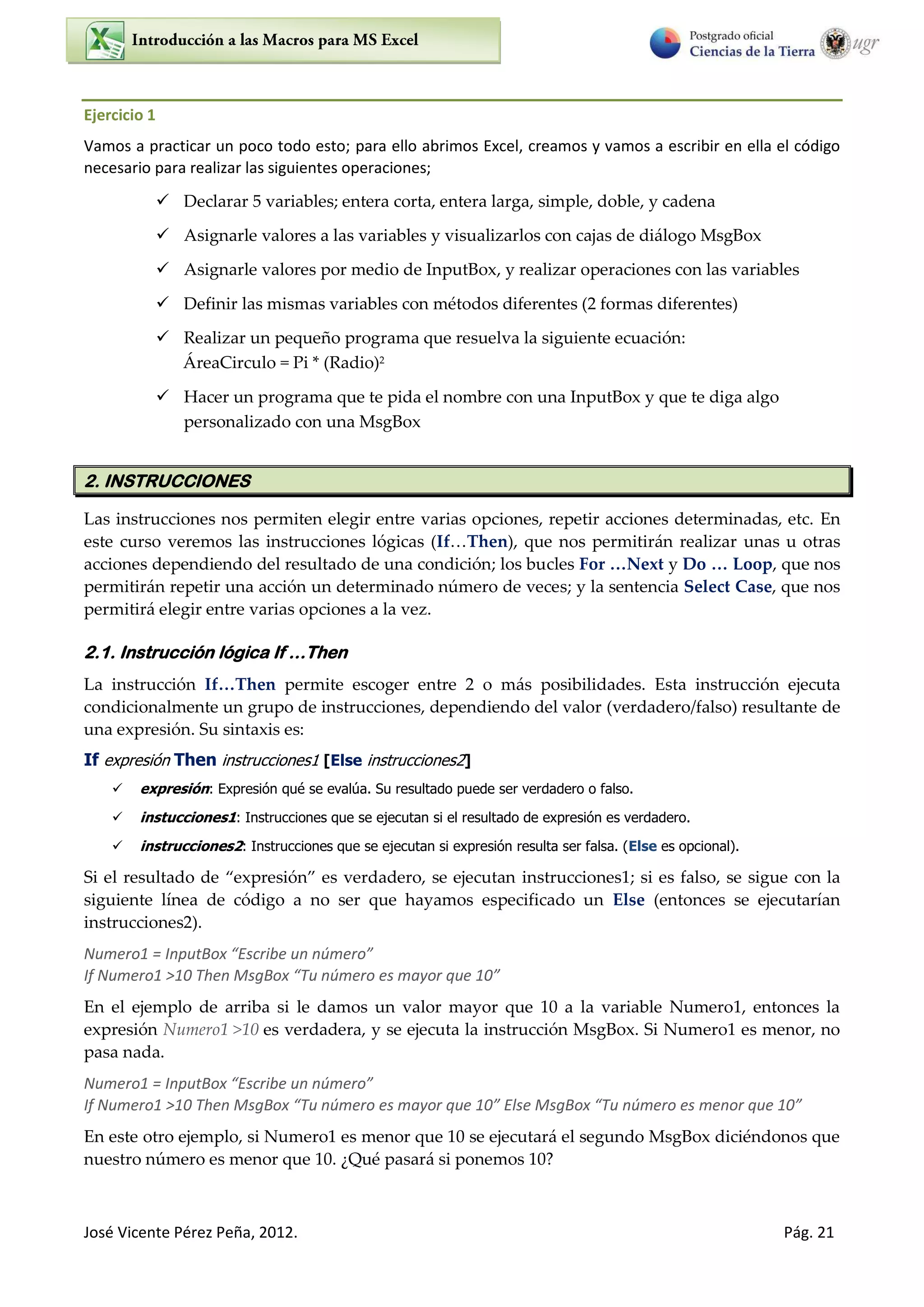 José Vicente Pérez Peña, 2012. Pág. 21
Ejercicio 1
Vamos a practicar un poco todo esto; para ello abrimos Excel, creamos y vamos a escribir en ella el código
necesario para realizar las siguientes operaciones;
 Declarar 5 variables; entera corta, entera larga, simple, doble, y cadena
 Asignarle valores a las variables y visualizarlos con cajas de diálogo MsgBox
 Asignarle valores por medio de InputBox, y realizar operaciones con las variables
 Definir las mismas variables con métodos diferentes (2 formas diferentes)
 Realizar un pequeño programa que resuelva la siguiente ecuación:
ÁreaCirculo = Pi * (Radio)2
 Hacer un programa que te pida el nombre con una InputBox y que te diga algo
personalizado con una MsgBox
2. INSTRUCCIONES
Las instrucciones nos permiten elegir entre varias opciones, repetir acciones determinadas, etc. En
este curso veremos las instrucciones lógicas (If…Then), que nos permitirán realizar unas u otras
acciones dependiendo del resultado de una condición; los bucles For …Next y Do … Loop, que nos
permitirán repetir una acción un determinado número de veces; y la sentencia Select Case, que nos
permitirá elegir entre varias opciones a la vez.
2.1. Instrucción lógica If …Then
La instrucción If…Then permite escoger entre 2 o más posibilidades. Esta instrucción ejecuta
condicionalmente un grupo de instrucciones, dependiendo del valor (verdadero/falso) resultante de
una expresión. Su sintaxis es:
If expresión Then instrucciones1 [Else instrucciones2]
 expresión: Expresión qué se evalúa. Su resultado puede ser verdadero o falso.
 instucciones1: Instrucciones que se ejecutan si el resultado de expresión es verdadero.
 instrucciones2: Instrucciones que se ejecutan si expresión resulta ser falsa. (Else es opcional).
Si el resultado de expresión es verdadero, se ejecutan instrucciones1; si es falso, se sigue con la
siguiente línea de código a no ser que hayamos especificado un Else (entonces se ejecutarían
instrucciones2).
Numero1 = I putBo Es i e u ú e o
If Numero1 >10 Then MsgBo Tu ú e o es a o ue
En el ejemplo de arriba si le damos un valor mayor que 10 a la variable Numero1, entonces la
expresión Numero1 >10 es verdadera, y se ejecuta la instrucción MsgBox. Si Numero1 es menor, no
pasa nada.
Numero1 = I putBo Es i e u ú e o
If Numero1 >10 Then MsgBo Tu ú e o es a o ue Else MsgBo Tu ú e o es menor ue
En este otro ejemplo, si Numero1 es menor que 10 se ejecutará el segundo MsgBox diciéndonos que
nuestro número es menor que 10. ¿Qué pasará si ponemos 10?
 