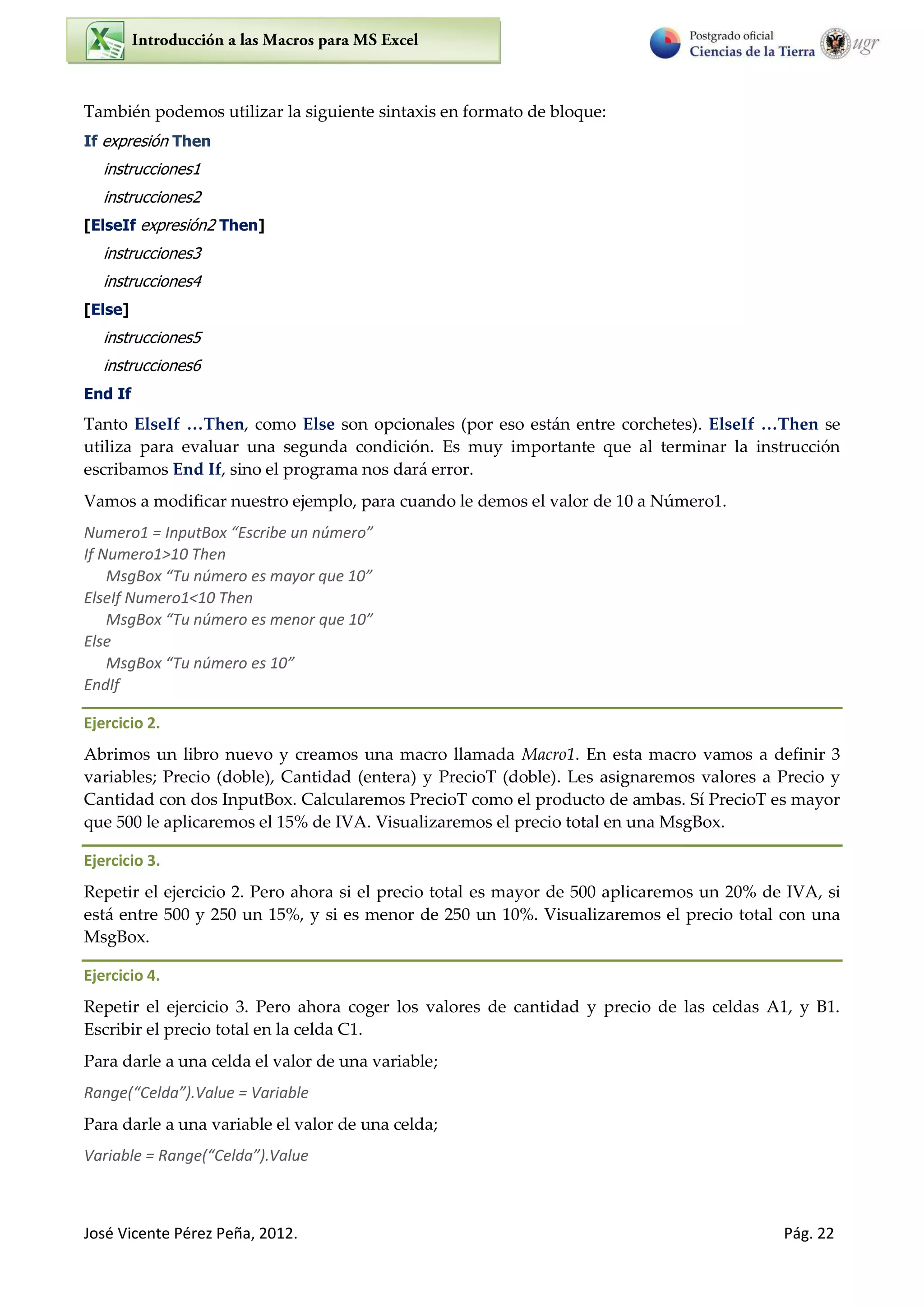 José Vicente Pérez Peña, 2012. Pág. 22
También podemos utilizar la siguiente sintaxis en formato de bloque:
If expresión Then
instrucciones1
instrucciones2
[ElseIf expresión2 Then]
instrucciones3
instrucciones4
[Else]
instrucciones5
instrucciones6
End If
Tanto ElseIf …Then, como Else son opcionales (por eso están entre corchetes). ElseIf …Then se
utiliza para evaluar una segunda condición. Es muy importante que al terminar la instrucción
escribamos End If, sino el programa nos dará error.
Vamos a modificar nuestro ejemplo, para cuando le demos el valor de 10 a Número1.
Numero1 = I putBo Es i e u ú e o
If Numero1>10 Then
MsgBox Tu ú e o es a o ue
ElseIf Numero1<10 Then
MsgBo Tu ú e o es menor ue
Else
MsgBo Tu ú e o es
EndIf
Ejercicio 2.
Abrimos un libro nuevo y creamos una macro llamada Macro1. En esta macro vamos a definir 3
variables; Precio (doble), Cantidad (entera) y PrecioT (doble). Les asignaremos valores a Precio y
Cantidad con dos InputBox. Calcularemos PrecioT como el producto de ambas. Sí PrecioT es mayor
que 500 le aplicaremos el 15% de IVA. Visualizaremos el precio total en una MsgBox.
Ejercicio 3.
Repetir el ejercicio 2. Pero ahora si el precio total es mayor de 500 aplicaremos un 20% de IVA, si
está entre 500 y 250 un 15%, y si es menor de 250 un 10%. Visualizaremos el precio total con una
MsgBox.
Ejercicio 4.
Repetir el ejercicio 3. Pero ahora coger los valores de cantidad y precio de las celdas A1, y B1.
Escribir el precio total en la celda C1.
Para darle a una celda el valor de una variable;
Ra ge Celda .Value = Va ia le
Para darle a una variable el valor de una celda;
Va ia le = Ra ge Celda .Value
 
