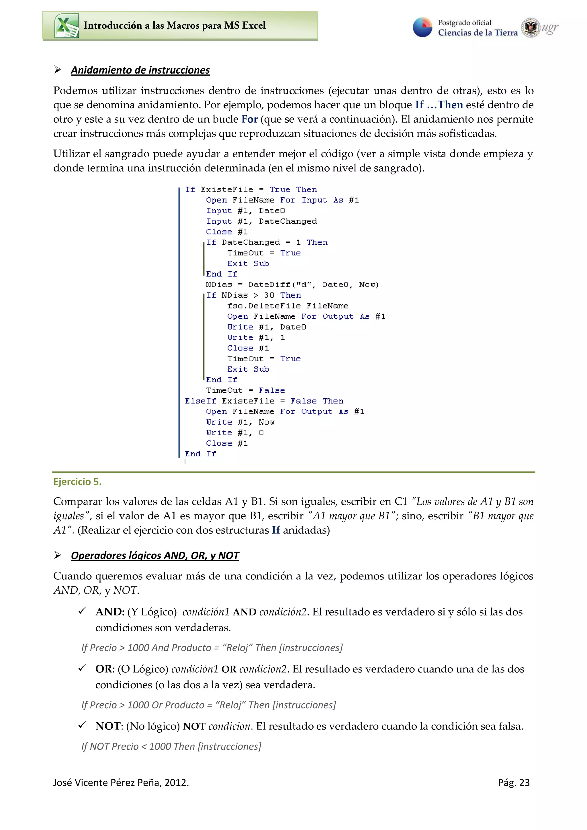 José Vicente Pérez Peña, 2012. Pág. 23
 Anidamiento de instrucciones
Podemos utilizar instrucciones dentro de instrucciones (ejecutar unas dentro de otras), esto es lo
que se denomina anidamiento. Por ejemplo, podemos hacer que un bloque If …Then esté dentro de
otro y este a su vez dentro de un bucle For (que se verá a continuación). El anidamiento nos permite
crear instrucciones más complejas que reproduzcan situaciones de decisión más sofisticadas.
Utilizar el sangrado puede ayudar a entender mejor el código (ver a simple vista donde empieza y
donde termina una instrucción determinada (en el mismo nivel de sangrado).
Ejercicio 5.
Comparar los valores de las celdas A1 y B1. Si son iguales, escribir en C1 "Los valores de A1 y B1 son
iguales", si el valor de A1 es mayor que B1, escribir "A1 mayor que B1"; sino, escribir "B1 mayor que
A1". (Realizar el ejercicio con dos estructuras If anidadas)
 Operadores lógicos AND, OR, y NOT
Cuando queremos evaluar más de una condición a la vez, podemos utilizar los operadores lógicos
AND, OR, y NOT.
 AND: (Y Lógico) condición1 AND condición2. El resultado es verdadero si y sólo si las dos
condiciones son verdaderas.
If P e io > A d P odu to = Reloj The [i st u io es]
 OR: (O Lógico) condición1 OR condicion2. El resultado es verdadero cuando una de las dos
condiciones (o las dos a la vez) sea verdadera.
If Precio > O P odu to = Reloj The [i st u io es]
 NOT: (No lógico) NOT condicion. El resultado es verdadero cuando la condición sea falsa.
If NOT Precio < 1000 Then [instrucciones]
 