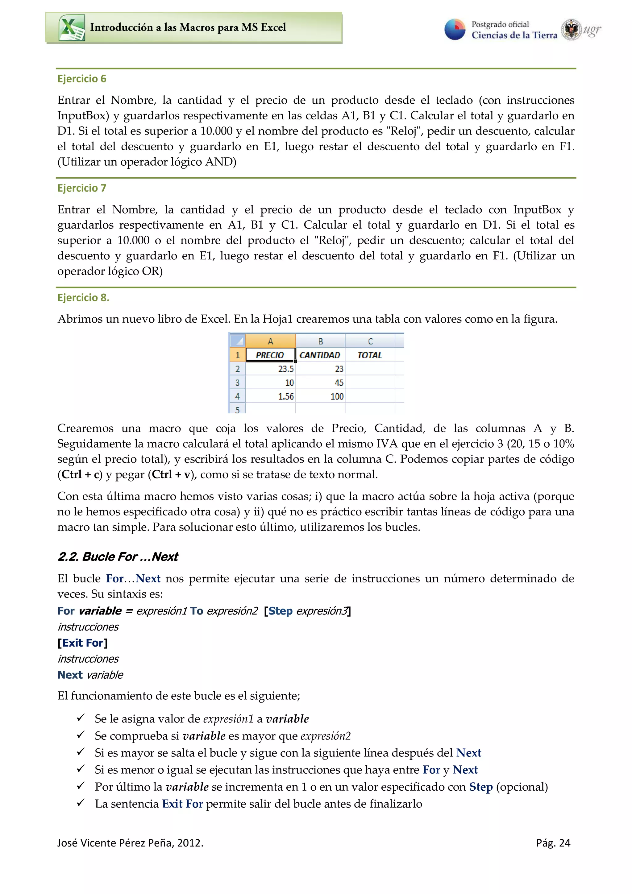 José Vicente Pérez Peña, 2012. Pág. 24
Ejercicio 6
Entrar el Nombre, la cantidad y el precio de un producto desde el teclado (con instrucciones
InputBox) y guardarlos respectivamente en las celdas A1, B1 y C1. Calcular el total y guardarlo en
D1. Si el total es superior a 10.000 y el nombre del producto es "Reloj", pedir un descuento, calcular
el total del descuento y guardarlo en E1, luego restar el descuento del total y guardarlo en F1.
(Utilizar un operador lógico AND)
Ejercicio 7
Entrar el Nombre, la cantidad y el precio de un producto desde el teclado con InputBox y
guardarlos respectivamente en A1, B1 y C1. Calcular el total y guardarlo en D1. Si el total es
superior a 10.000 o el nombre del producto el "Reloj", pedir un descuento; calcular el total del
descuento y guardarlo en E1, luego restar el descuento del total y guardarlo en F1. (Utilizar un
operador lógico OR)
Ejercicio 8.
Abrimos un nuevo libro de Excel. En la Hoja1 crearemos una tabla con valores como en la figura.
Crearemos una macro que coja los valores de Precio, Cantidad, de las columnas A y B.
Seguidamente la macro calculará el total aplicando el mismo IVA que en el ejercicio 3 (20, 15 o 10%
según el precio total), y escribirá los resultados en la columna C. Podemos copiar partes de código
(Ctrl + c) y pegar (Ctrl + v), como si se tratase de texto normal.
Con esta última macro hemos visto varias cosas; i) que la macro actúa sobre la hoja activa (porque
no le hemos especificado otra cosa) y ii) qué no es práctico escribir tantas líneas de código para una
macro tan simple. Para solucionar esto último, utilizaremos los bucles.
2.2. Bucle For …Next
El bucle For…Next nos permite ejecutar una serie de instrucciones un número determinado de
veces. Su sintaxis es:
For variable = expresión1 To expresión2 [Step expresión3]
instrucciones
[Exit For]
instrucciones
Next variable
El funcionamiento de este bucle es el siguiente;
 Se le asigna valor de expresión1 a variable
 Se comprueba si variable es mayor que expresión2
 Si es mayor se salta el bucle y sigue con la siguiente línea después del Next
 Si es menor o igual se ejecutan las instrucciones que haya entre For y Next
 Por último la variable se incrementa en 1 o en un valor especificado con Step (opcional)
 La sentencia Exit For permite salir del bucle antes de finalizarlo
 