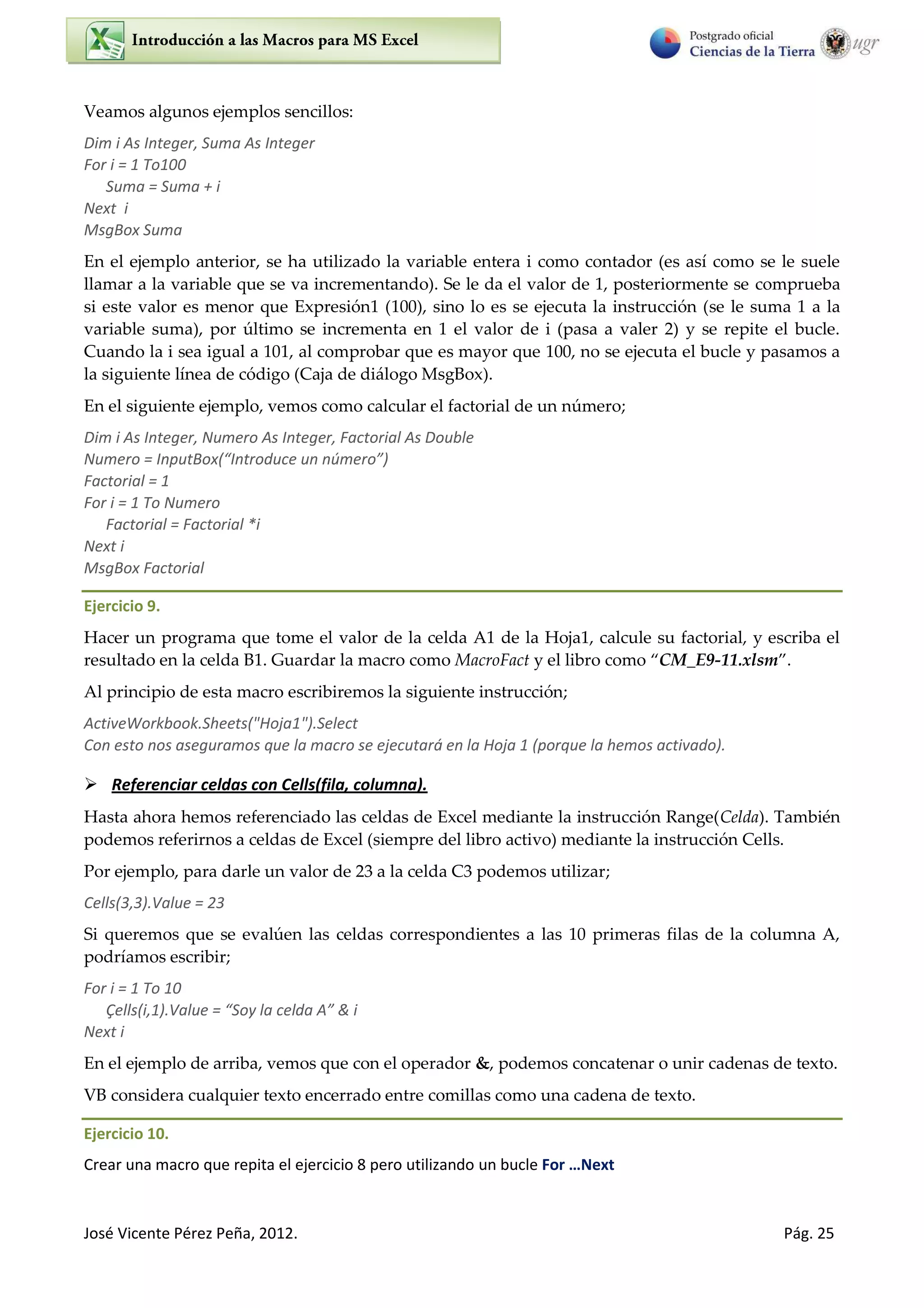 José Vicente Pérez Peña, 2012. Pág. 25
Veamos algunos ejemplos sencillos:
Dim i As Integer, Suma As Integer
For i = 1 To100
Suma = Suma + i
Next i
MsgBox Suma
En el ejemplo anterior, se ha utilizado la variable entera i como contador (es así como se le suele
llamar a la variable que se va incrementando). Se le da el valor de 1, posteriormente se comprueba
si este valor es menor que Expresión1 (100), sino lo es se ejecuta la instrucción (se le suma 1 a la
variable suma), por último se incrementa en 1 el valor de i (pasa a valer 2) y se repite el bucle.
Cuando la i sea igual a 101, al comprobar que es mayor que 100, no se ejecuta el bucle y pasamos a
la siguiente línea de código (Caja de diálogo MsgBox).
En el siguiente ejemplo, vemos como calcular el factorial de un número;
Dim i As Integer, Numero As Integer, Factorial As Double
Numero = InputBox( I t odu e u ú e o
Factorial = 1
For i = 1 To Numero
Factorial = Factorial *i
Next i
MsgBox Factorial
Ejercicio 9.
Hacer un programa que tome el valor de la celda A1 de la Hoja1, calcule su factorial, y escriba el
resultado en la celda B1. Guardar la macro como MacroFact y el libro como CM_E9-11.xlsm .
Al principio de esta macro escribiremos la siguiente instrucción;
ActiveWorkbook.Sheets("Hoja1").Select
Con esto nos aseguramos que la macro se ejecutará en la Hoja 1 (porque la hemos activado).
 Referenciar celdas con Cells(fila, columna).
Hasta ahora hemos referenciado las celdas de Excel mediante la instrucción Range(Celda). También
podemos referirnos a celdas de Excel (siempre del libro activo) mediante la instrucción Cells.
Por ejemplo, para darle un valor de 23 a la celda C3 podemos utilizar;
Cells(3,3).Value = 23
Si queremos que se evalúen las celdas correspondientes a las 10 primeras filas de la columna A,
podríamos escribir;
For i = 1 To 10
Çells i, .Value = “o la elda A & i
Next i
En el ejemplo de arriba, vemos que con el operador &, podemos concatenar o unir cadenas de texto.
VB considera cualquier texto encerrado entre comillas como una cadena de texto.
Ejercicio 10.
Crear una macro que repita el ejercicio 8 pero utilizando un bucle For …Next
 