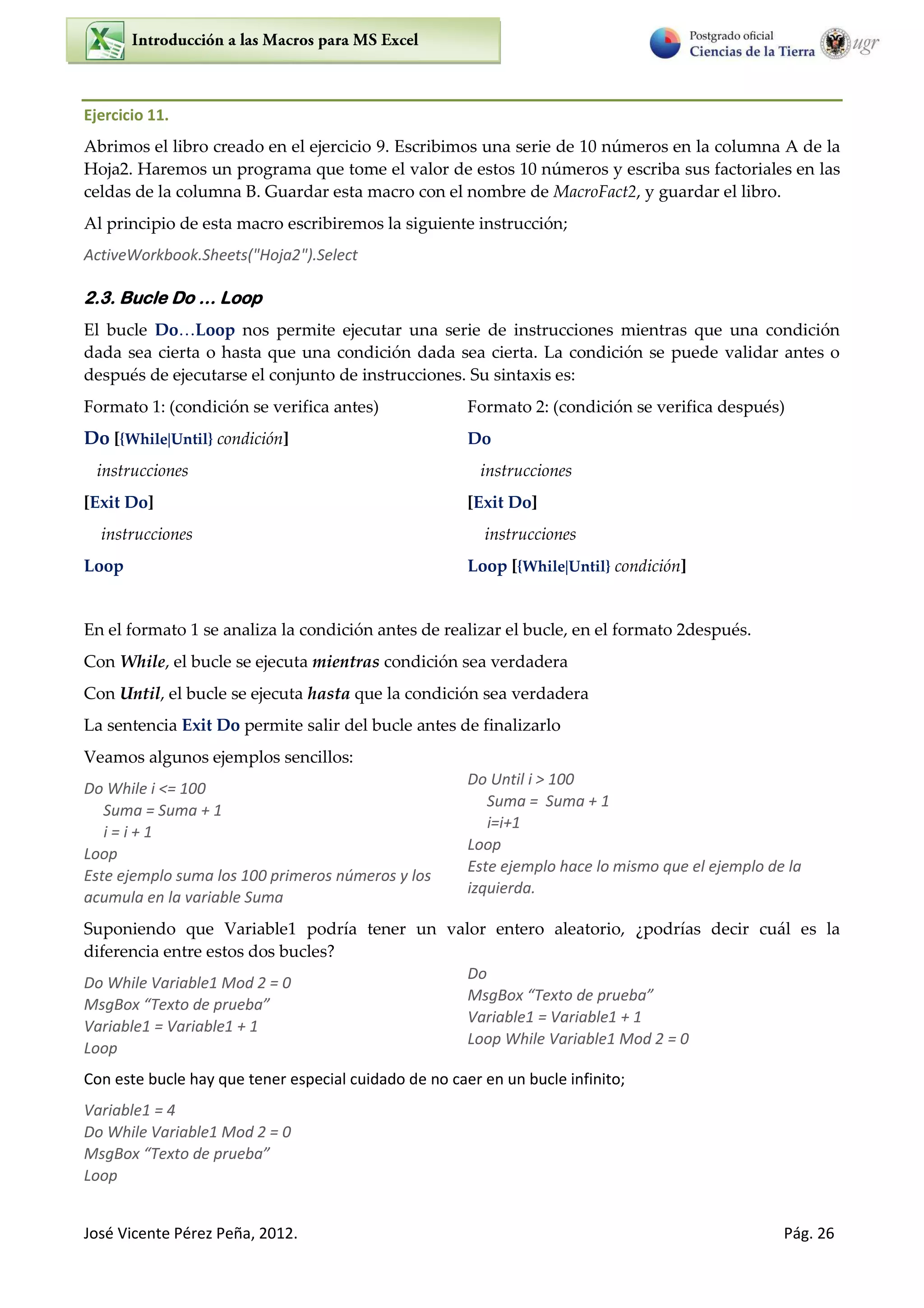 José Vicente Pérez Peña, 2012. Pág. 26
Ejercicio 11.
Abrimos el libro creado en el ejercicio 9. Escribimos una serie de 10 números en la columna A de la
Hoja2. Haremos un programa que tome el valor de estos 10 números y escriba sus factoriales en las
celdas de la columna B. Guardar esta macro con el nombre de MacroFact2, y guardar el libro.
Al principio de esta macro escribiremos la siguiente instrucción;
ActiveWorkbook.Sheets("Hoja2").Select
2.3. Bucle Do … Loop
El bucle Do…Loop nos permite ejecutar una serie de instrucciones mientras que una condición
dada sea cierta o hasta que una condición dada sea cierta. La condición se puede validar antes o
después de ejecutarse el conjunto de instrucciones. Su sintaxis es:
Formato 1: (condición se verifica antes) Formato 2: (condición se verifica después)
Do [{WhileUntil} condición]
instrucciones
[Exit Do]
instrucciones
Loop
Do
instrucciones
[Exit Do]
instrucciones
Loop [{WhileUntil} condición]
En el formato 1 se analiza la condición antes de realizar el bucle, en el formato 2después.
Con While, el bucle se ejecuta mientras condición sea verdadera
Con Until, el bucle se ejecuta hasta que la condición sea verdadera
La sentencia Exit Do permite salir del bucle antes de finalizarlo
Veamos algunos ejemplos sencillos:
Do While i <= 100
Suma = Suma + 1
i = i + 1
Loop
Este ejemplo suma los 100 primeros números y los
acumula en la variable Suma
Do Until i > 100
Suma = Suma + 1
i=i+1
Loop
Este ejemplo hace lo mismo que el ejemplo de la
izquierda.
Suponiendo que Variable1 podría tener un valor entero aleatorio, ¿podrías decir cuál es la
diferencia entre estos dos bucles?
Do While Variable1 Mod 2 = 0
MsgBo Te to de p ue a
Variable1 = Variable1 + 1
Loop
Do
MsgBo Te to de p ue a
Variable1 = Variable1 + 1
Loop While Variable1 Mod 2 = 0
Con este bucle hay que tener especial cuidado de no caer en un bucle infinito;
Variable1 = 4
Do While Variable1 Mod 2 = 0
MsgBo Te to de p ue a
Loop
 