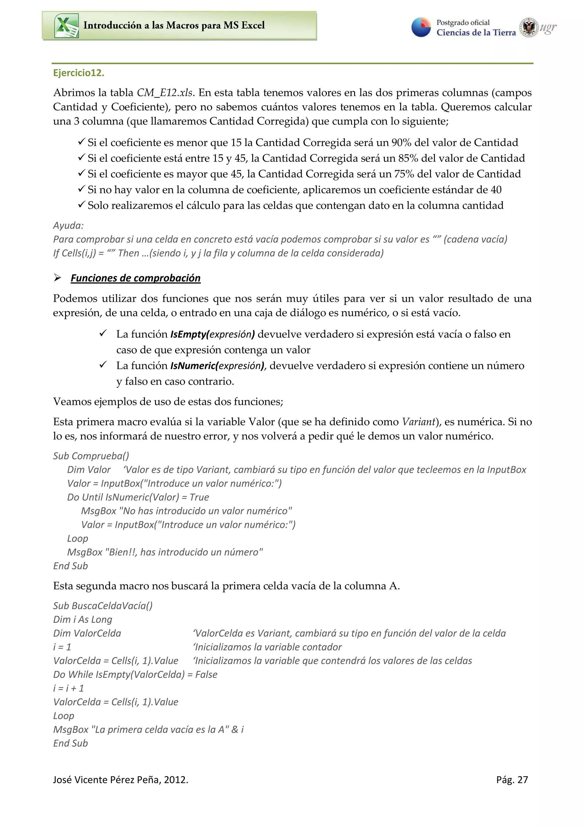 José Vicente Pérez Peña, 2012. Pág. 27
Ejercicio12.
Abrimos la tabla CM_E12.xls. En esta tabla tenemos valores en las dos primeras columnas (campos
Cantidad y Coeficiente), pero no sabemos cuántos valores tenemos en la tabla. Queremos calcular
una 3 columna (que llamaremos Cantidad Corregida) que cumpla con lo siguiente;
 Si el coeficiente es menor que 15 la Cantidad Corregida será un 90% del valor de Cantidad
 Si el coeficiente está entre 15 y 45, la Cantidad Corregida será un 85% del valor de Cantidad
 Si el coeficiente es mayor que 45, la Cantidad Corregida será un 75% del valor de Cantidad
 Si no hay valor en la columna de coeficiente, aplicaremos un coeficiente estándar de 40
 Solo realizaremos el cálculo para las celdas que contengan dato en la columna cantidad
Ayuda:
Para comprobar si una celda en concreto está vacía podemos comprobar si su alo es (cadena vacía)
If Cells i,j = The …(siendo i, y j la fila y columna de la celda considerada)
 Funciones de comprobación
Podemos utilizar dos funciones que nos serán muy útiles para ver si un valor resultado de una
expresión, de una celda, o entrado en una caja de diálogo es numérico, o si está vacío.
 La función IsEmpty(expresión) devuelve verdadero si expresión está vacía o falso en
caso de que expresión contenga un valor
 La función IsNumeric(expresión), devuelve verdadero si expresión contiene un número
y falso en caso contrario.
Veamos ejemplos de uso de estas dos funciones;
Esta primera macro evalúa si la variable Valor (que se ha definido como Variant), es numérica. Si no
lo es, nos informará de nuestro error, y nos volverá a pedir qué le demos un valor numérico.
Sub Comprueba()
Dim Valor ‘Valo es de tipo Va ia t, a ia á su tipo e fu ió del alo ue te lee os e la I putBo
Valor = InputBox("Introduce un valor numérico:")
Do Until IsNumeric(Valor) = True
MsgBox "No has introducido un valor numérico"
Valor = InputBox("Introduce un valor numérico:")
Loop
MsgBox "Bien!!, has introducido un número"
End Sub
Esta segunda macro nos buscará la primera celda vacía de la columna A.
Sub BuscaCeldaVacía()
Dim i As Long
Dim ValorCelda ‘Valo Celda es Va ia t, a ia á su tipo e fu ió del alo de la elda
i = 1 ‘I i ializa os la a ia le o tado
ValorCelda = Cells(i, 1).Value ‘I i ializa os la a ia le ue o te d á los valores de las celdas
Do While IsEmpty(ValorCelda) = False
i = i + 1
ValorCelda = Cells(i, 1).Value
Loop
MsgBox "La primera celda vacía es la A" & i
End Sub
 