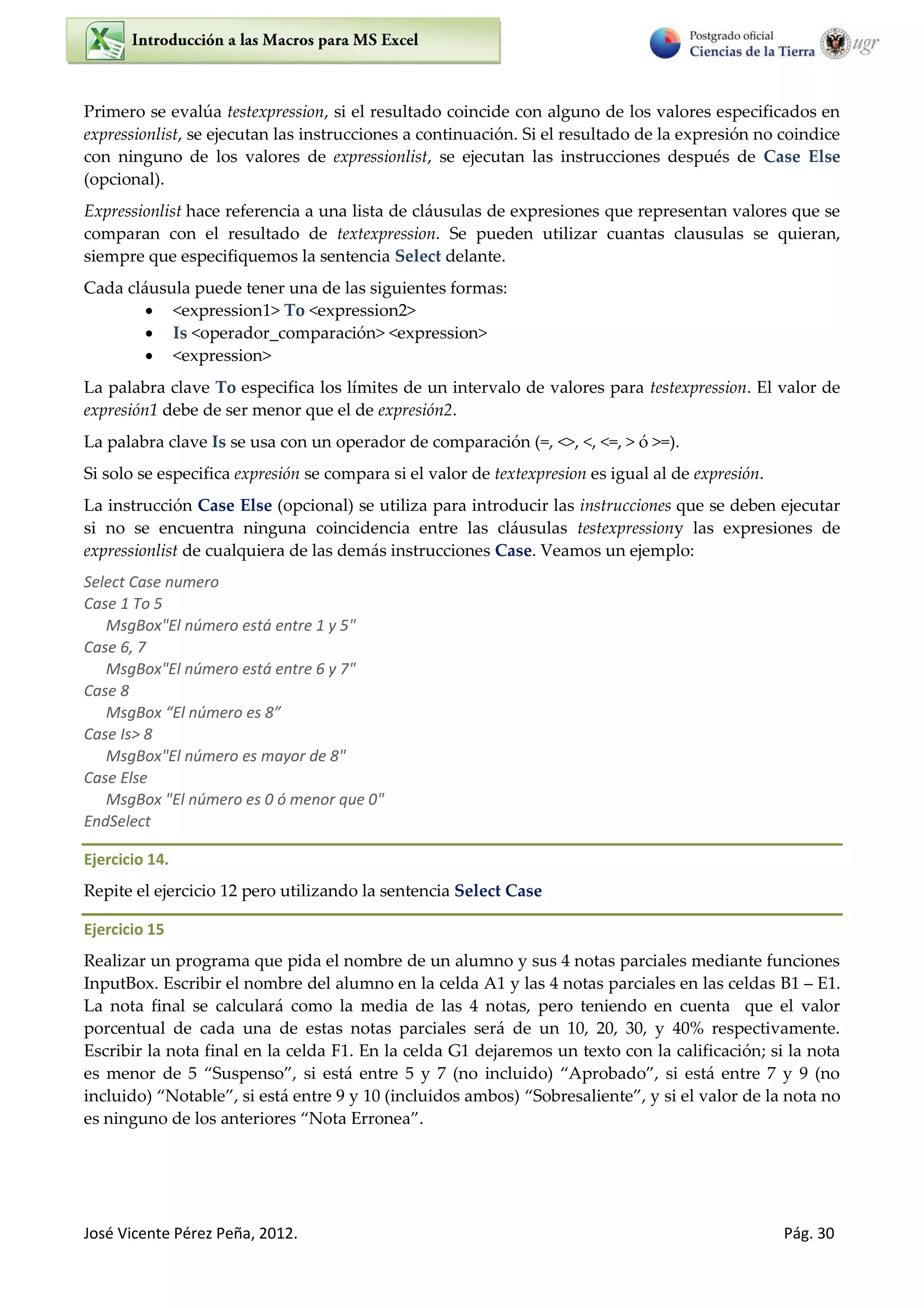 José Vicente Pérez Peña, 2012. Pág. 30
Primero se evalúa testexpression, si el resultado coincide con alguno de los valores especificados en
expressionlist, se ejecutan las instrucciones a continuación. Si el resultado de la expresión no coindice
con ninguno de los valores de expressionlist, se ejecutan las instrucciones después de Case Else
(opcional).
Expressionlist hace referencia a una lista de cláusulas de expresiones que representan valores que se
comparan con el resultado de textexpression. Se pueden utilizar cuantas clausulas se quieran,
siempre que especifiquemos la sentencia Select delante.
Cada cláusula puede tener una de las siguientes formas:
 <expression1> To <expression2>
 Is <operador_comparación> <expression>
 <expression>
La palabra clave To especifica los límites de un intervalo de valores para testexpression. El valor de
expresión1 debe de ser menor que el de expresión2.
La palabra clave Is se usa con un operador de comparación (=, <>, <, <=, > ó >=).
Si solo se especifica expresión se compara si el valor de textexpresion es igual al de expresión.
La instrucción Case Else (opcional) se utiliza para introducir las instrucciones que se deben ejecutar
si no se encuentra ninguna coincidencia entre las cláusulas testexpressiony las expresiones de
expressionlist de cualquiera de las demás instrucciones Case. Veamos un ejemplo:
Select Case numero
Case 1 To 5
MsgBox"El número está entre 1 y 5"
Case 6, 7
MsgBox"El número está entre 6 y 7"
Case 8
MsgBo El ú e o es 8
Case Is> 8
MsgBox"El número es mayor de 8"
Case Else
MsgBox "El número es 0 ó menor que 0"
EndSelect
Ejercicio 14.
Repite el ejercicio 12 pero utilizando la sentencia Select Case
Ejercicio 15
Realizar un programa que pida el nombre de un alumno y sus 4 notas parciales mediante funciones
InputBox. Escribir el nombre del alumno en la celda A1 y las 4 notas parciales en las celdas B1 E1.
La nota final se calculará como la media de las 4 notas, pero teniendo en cuenta que el valor
porcentual de cada una de estas notas parciales será de un 10, 20, 30, y 40% respectivamente.
Escribir la nota final en la celda F1. En la celda G1 dejaremos un texto con la calificación; si la nota
es menor de Suspenso , si está entre y 7 no incluido “probado , si está entre 7 y 9 no
incluido Notable , si está entre 9 y 10 (incluidos ambos) Sobresaliente , y si el valor de la nota no
es ninguno de los anteriores Nota Erronea .
 