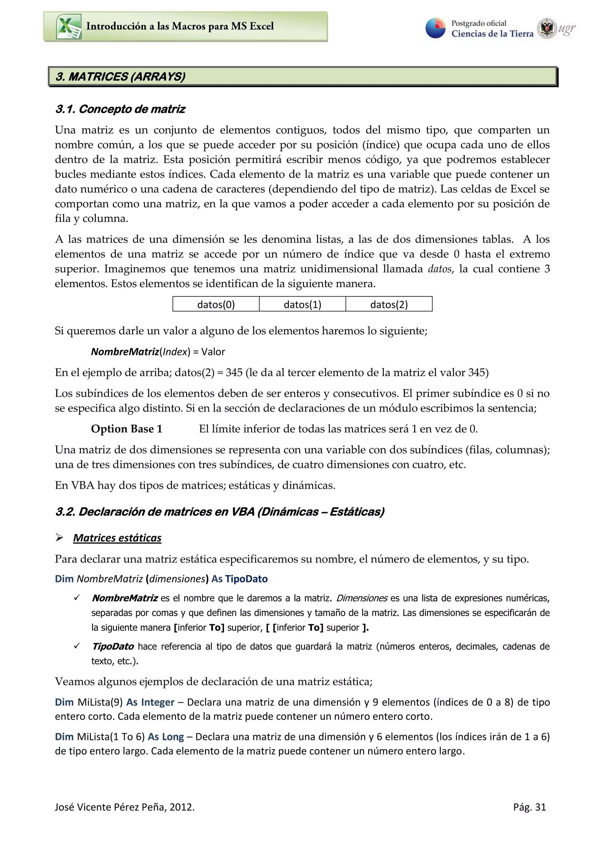 José Vicente Pérez Peña, 2012. Pág. 31
3. MATRICES (ARRAYS)
3.1. Concepto de matriz
Una matriz es un conjunto de elementos contiguos, todos del mismo tipo, que comparten un
nombre común, a los que se puede acceder por su posición (índice) que ocupa cada uno de ellos
dentro de la matriz. Esta posición permitirá escribir menos código, ya que podremos establecer
bucles mediante estos índices. Cada elemento de la matriz es una variable que puede contener un
dato numérico o una cadena de caracteres (dependiendo del tipo de matriz). Las celdas de Excel se
comportan como una matriz, en la que vamos a poder acceder a cada elemento por su posición de
fila y columna.
A las matrices de una dimensión se les denomina listas, a las de dos dimensiones tablas. A los
elementos de una matriz se accede por un número de índice que va desde 0 hasta el extremo
superior. Imaginemos que tenemos una matriz unidimensional llamada datos, la cual contiene 3
elementos. Estos elementos se identifican de la siguiente manera.
Si queremos darle un valor a alguno de los elementos haremos lo siguiente;
NombreMatriz(Index) = Valor
En el ejemplo de arriba; datos(2) = 345 (le da al tercer elemento de la matriz el valor 345)
Los subíndices de los elementos deben de ser enteros y consecutivos. El primer subíndice es 0 si no
se especifica algo distinto. Si en la sección de declaraciones de un módulo escribimos la sentencia;
Option Base 1 El límite inferior de todas las matrices será 1 en vez de 0.
Una matriz de dos dimensiones se representa con una variable con dos subíndices (filas, columnas);
una de tres dimensiones con tres subíndices, de cuatro dimensiones con cuatro, etc.
En VBA hay dos tipos de matrices; estáticas y dinámicas.
3.2. Declaración de matrices en VBA (Dinámicas – Estáticas)
 Matrices estáticas
Para declarar una matriz estática especificaremos su nombre, el número de elementos, y su tipo.
Dim NombreMatriz (dimensiones) As TipoDato
 NombreMatriz es el nombre que le daremos a la matriz. Dimensiones es una lista de expresiones numéricas,
separadas por comas y que definen las dimensiones y tamaño de la matriz. Las dimensiones se especificarán de
la siguiente manera [inferior To] superior, [ [inferior To] superior ].
 TipoDato hace referencia al tipo de datos que guardará la matriz (números enteros, decimales, cadenas de
texto, etc.).
Veamos algunos ejemplos de declaración de una matriz estática;
Dim MiLista(9) As Integer – Declara una matriz de una dimensión y 9 elementos (índices de 0 a 8) de tipo
entero corto. Cada elemento de la matriz puede contener un número entero corto.
Dim MiLista(1 To 6) As Long – Declara una matriz de una dimensión y 6 elementos (los índices irán de 1 a 6)
de tipo entero largo. Cada elemento de la matriz puede contener un número entero largo.
datos(0) datos(1) datos(2)
 