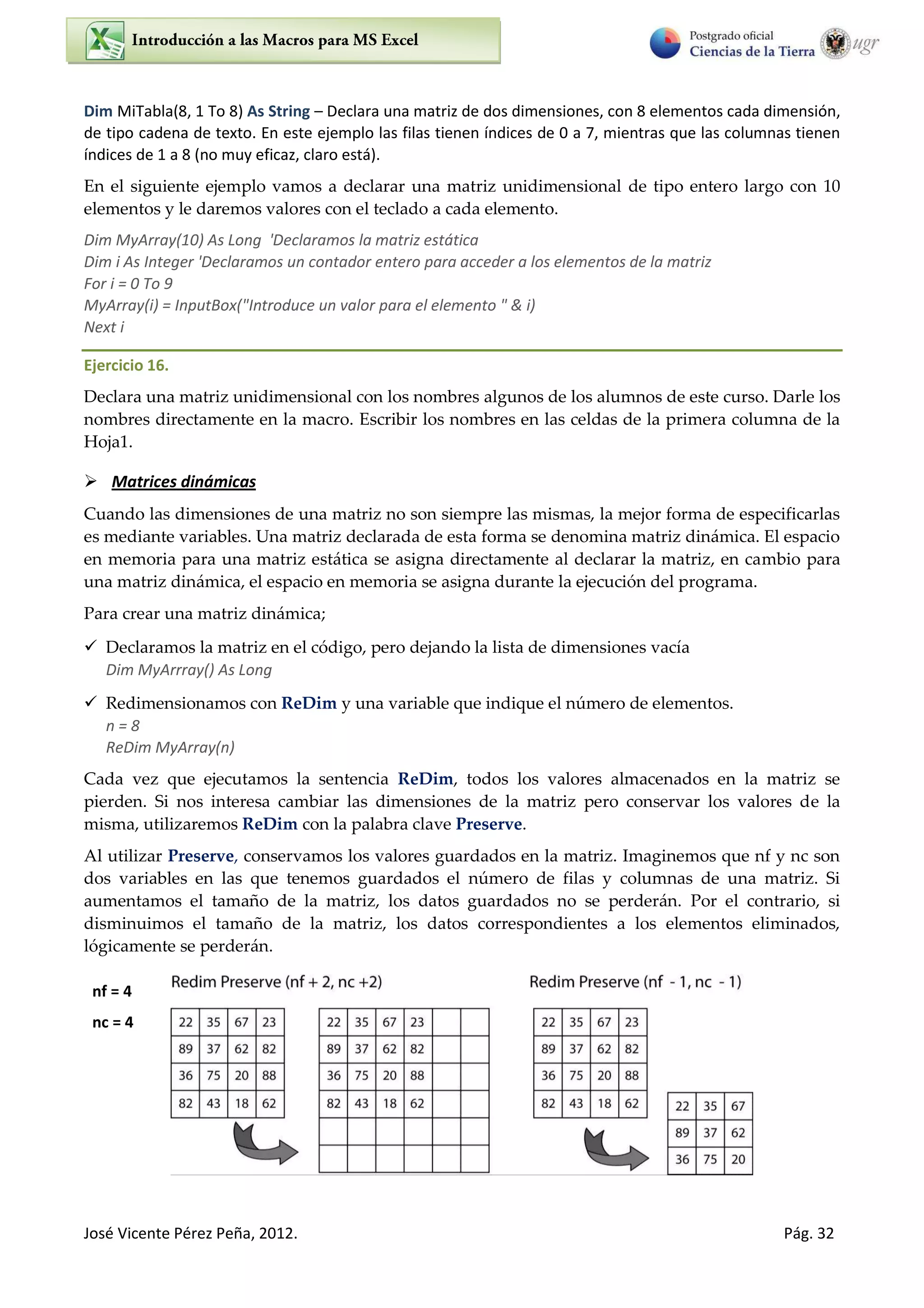 José Vicente Pérez Peña, 2012. Pág. 32
Dim MiTabla(8, 1 To 8) As String – Declara una matriz de dos dimensiones, con 8 elementos cada dimensión,
de tipo cadena de texto. En este ejemplo las filas tienen índices de 0 a 7, mientras que las columnas tienen
índices de 1 a 8 (no muy eficaz, claro está).
En el siguiente ejemplo vamos a declarar una matriz unidimensional de tipo entero largo con 10
elementos y le daremos valores con el teclado a cada elemento.
Dim MyArray(10) As Long 'Declaramos la matriz estática
Dim i As Integer 'Declaramos un contador entero para acceder a los elementos de la matriz
For i = 0 To 9
MyArray(i) = InputBox("Introduce un valor para el elemento " & i)
Next i
Ejercicio 16.
Declara una matriz unidimensional con los nombres algunos de los alumnos de este curso. Darle los
nombres directamente en la macro. Escribir los nombres en las celdas de la primera columna de la
Hoja1.
 Matrices dinámicas
Cuando las dimensiones de una matriz no son siempre las mismas, la mejor forma de especificarlas
es mediante variables. Una matriz declarada de esta forma se denomina matriz dinámica. El espacio
en memoria para una matriz estática se asigna directamente al declarar la matriz, en cambio para
una matriz dinámica, el espacio en memoria se asigna durante la ejecución del programa.
Para crear una matriz dinámica;
 Declaramos la matriz en el código, pero dejando la lista de dimensiones vacía
Dim MyArrray() As Long
 Redimensionamos con ReDim y una variable que indique el número de elementos.
n = 8
ReDim MyArray(n)
Cada vez que ejecutamos la sentencia ReDim, todos los valores almacenados en la matriz se
pierden. Si nos interesa cambiar las dimensiones de la matriz pero conservar los valores de la
misma, utilizaremos ReDim con la palabra clave Preserve.
Al utilizar Preserve, conservamos los valores guardados en la matriz. Imaginemos que nf y nc son
dos variables en las que tenemos guardados el número de filas y columnas de una matriz. Si
aumentamos el tamaño de la matriz, los datos guardados no se perderán. Por el contrario, si
disminuimos el tamaño de la matriz, los datos correspondientes a los elementos eliminados,
lógicamente se perderán.
nf = 4
nc = 4
 
