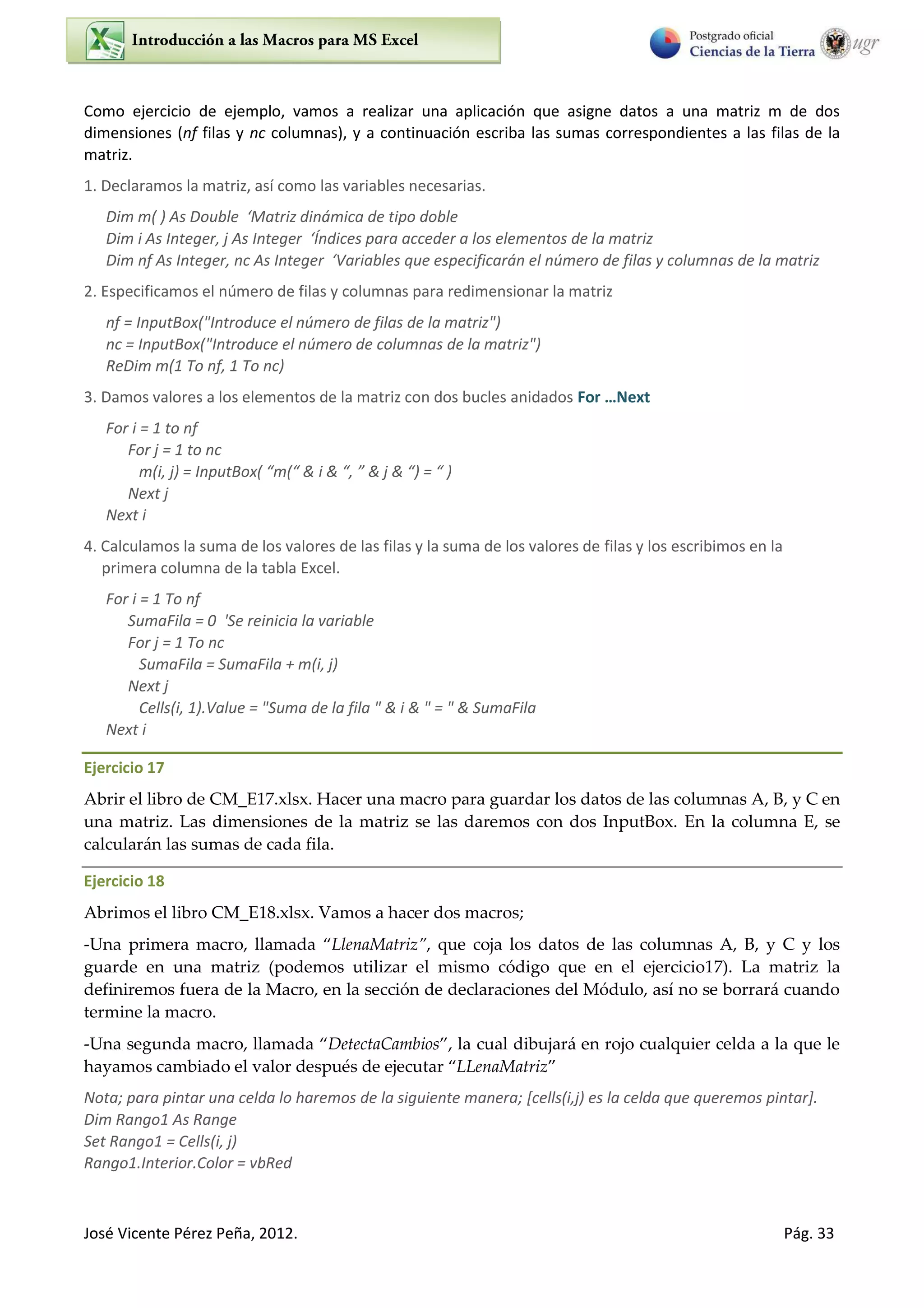José Vicente Pérez Peña, 2012. Pág. 33
Como ejercicio de ejemplo, vamos a realizar una aplicación que asigne datos a una matriz m de dos
dimensiones (nf filas y nc columnas), y a continuación escriba las sumas correspondientes a las filas de la
matriz.
1. Declaramos la matriz, así como las variables necesarias.
Dim m( ) As Double ‘Mat iz di á i a de tipo doble
Dim i As Integer, j As I tege ‘Í dices para acceder a los elementos de la matriz
Dim f As I tege , As I tege ‘Va ia les ue espe ifi a á el ú e o de filas olu as de la matriz
2. Especificamos el número de filas y columnas para redimensionar la matriz
nf = InputBox("Introduce el número de filas de la matriz")
nc = InputBox("Introduce el número de columnas de la matriz")
ReDim m(1 To nf, 1 To nc)
3. Damos valores a los elementos de la matriz con dos bucles anidados For …Next
For i = 1 to nf
For j = 1 to nc
m(i, j = I putBo & i & , & j & =
Next j
Next i
4. Calculamos la suma de los valores de las filas y la suma de los valores de filas y los escribimos en la
primera columna de la tabla Excel.
For i = 1 To nf
SumaFila = 0 'Se reinicia la variable
For j = 1 To nc
SumaFila = SumaFila + m(i, j)
Next j
Cells(i, 1).Value = "Suma de la fila " & i & " = " & SumaFila
Next i
Ejercicio 17
Abrir el libro de CM_E17.xlsx. Hacer una macro para guardar los datos de las columnas A, B, y C en
una matriz. Las dimensiones de la matriz se las daremos con dos InputBox. En la columna E, se
calcularán las sumas de cada fila.
Ejercicio 18
Abrimos el libro CM_E18.xlsx. Vamos a hacer dos macros;
-Una primera macro, llamada LlenaMatriz , que coja los datos de las columnas A, B, y C y los
guarde en una matriz (podemos utilizar el mismo código que en el ejercicio17). La matriz la
definiremos fuera de la Macro, en la sección de declaraciones del Módulo, así no se borrará cuando
termine la macro.
-Una segunda macro, llamada DetectaCambios , la cual dibujará en rojo cualquier celda a la que le
hayamos cambiado el valor después de ejecutar LLenaMatriz
Nota; para pintar una celda lo haremos de la siguiente manera; [cells(i,j) es la celda que queremos pintar].
Dim Rango1 As Range
Set Rango1 = Cells(i, j)
Rango1.Interior.Color = vbRed
 