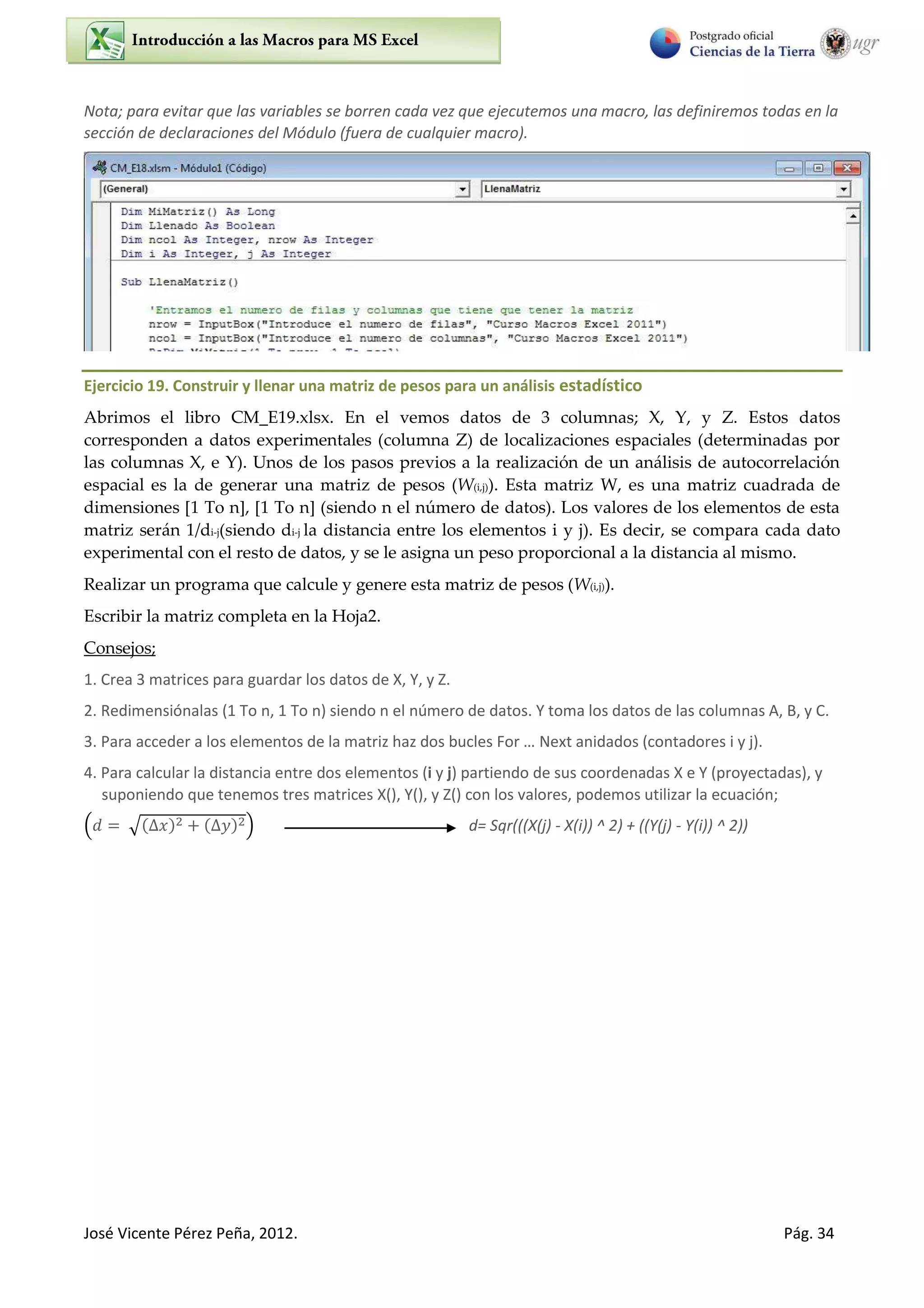 José Vicente Pérez Peña, 2012. Pág. 34
Nota; para evitar que las variables se borren cada vez que ejecutemos una macro, las definiremos todas en la
sección de declaraciones del Módulo (fuera de cualquier macro).
Ejercicio 19. Construir y llenar una matriz de pesos para un análisis estadístico
Abrimos el libro CM_E19.xlsx. En el vemos datos de 3 columnas; X, Y, y Z. Estos datos
corresponden a datos experimentales (columna Z) de localizaciones espaciales (determinadas por
las columnas X, e Y). Unos de los pasos previos a la realización de un análisis de autocorrelación
espacial es la de generar una matriz de pesos (W(i,j)). Esta matriz W, es una matriz cuadrada de
dimensiones [1 To n], [1 To n] (siendo n el número de datos). Los valores de los elementos de esta
matriz serán 1/di-j(siendo di-j la distancia entre los elementos i y j). Es decir, se compara cada dato
experimental con el resto de datos, y se le asigna un peso proporcional a la distancia al mismo.
Realizar un programa que calcule y genere esta matriz de pesos (W(i,j)).
Escribir la matriz completa en la Hoja2.
Consejos;
1. Crea 3 matrices para guardar los datos de X, Y, y Z.
2. Redimensiónalas (1 To n, 1 To n) siendo n el número de datos. Y toma los datos de las columnas A, B, y C.
3. Pa a a ede a los ele e tos de la at iz haz dos u les Fo … Next anidados (contadores i y j).
4. Para calcular la distancia entre dos elementos (i y j) partiendo de sus coordenadas X e Y (proyectadas), y
suponiendo que tenemos tres matrices X(), Y(), y Z() con los valores, podemos utilizar la ecuación;
√ d= Sqr(((X(j) - X(i)) ^ 2) + ((Y(j) - Y(i)) ^ 2))
 
