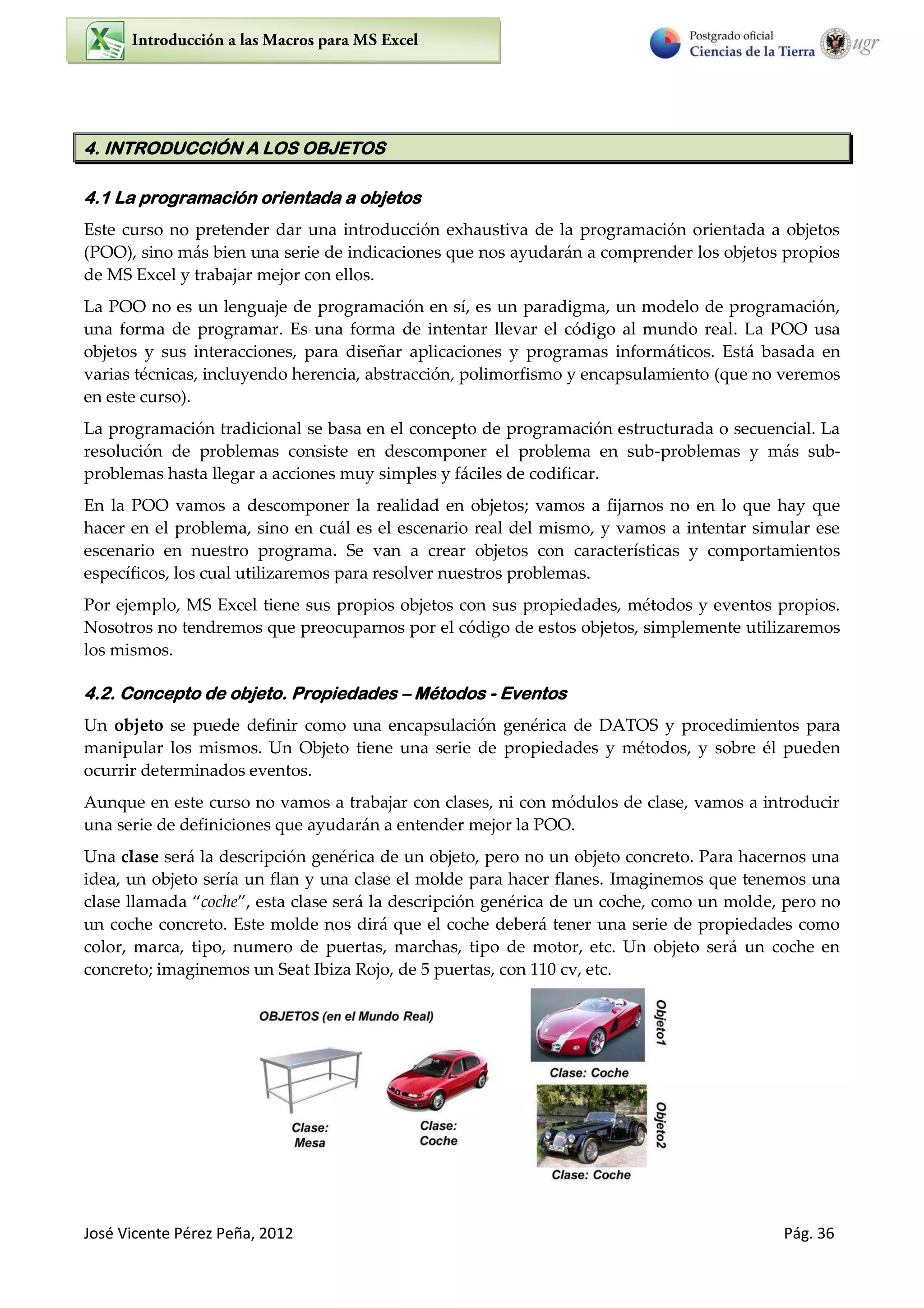 José Vicente Pérez Peña, 2012 Pág. 36
4. INTRODUCCIÓN A LOS OBJETOS
4.1 La programación orientada a objetos
Este curso no pretender dar una introducción exhaustiva de la programación orientada a objetos
(POO), sino más bien una serie de indicaciones que nos ayudarán a comprender los objetos propios
de MS Excel y trabajar mejor con ellos.
La POO no es un lenguaje de programación en sí, es un paradigma, un modelo de programación,
una forma de programar. Es una forma de intentar llevar el código al mundo real. La POO usa
objetos y sus interacciones, para diseñar aplicaciones y programas informáticos. Está basada en
varias técnicas, incluyendo herencia, abstracción, polimorfismo y encapsulamiento (que no veremos
en este curso).
La programación tradicional se basa en el concepto de programación estructurada o secuencial. La
resolución de problemas consiste en descomponer el problema en sub-problemas y más sub-
problemas hasta llegar a acciones muy simples y fáciles de codificar.
En la POO vamos a descomponer la realidad en objetos; vamos a fijarnos no en lo que hay que
hacer en el problema, sino en cuál es el escenario real del mismo, y vamos a intentar simular ese
escenario en nuestro programa. Se van a crear objetos con características y comportamientos
específicos, los cual utilizaremos para resolver nuestros problemas.
Por ejemplo, MS Excel tiene sus propios objetos con sus propiedades, métodos y eventos propios.
Nosotros no tendremos que preocuparnos por el código de estos objetos, simplemente utilizaremos
los mismos.
4.2. Concepto de objeto. Propiedades – Métodos - Eventos
Un objeto se puede definir como una encapsulación genérica de DATOS y procedimientos para
manipular los mismos. Un Objeto tiene una serie de propiedades y métodos, y sobre él pueden
ocurrir determinados eventos.
Aunque en este curso no vamos a trabajar con clases, ni con módulos de clase, vamos a introducir
una serie de definiciones que ayudarán a entender mejor la POO.
Una clase será la descripción genérica de un objeto, pero no un objeto concreto. Para hacernos una
idea, un objeto sería un flan y una clase el molde para hacer flanes. Imaginemos que tenemos una
clase llamada coche , esta clase será la descripción genérica de un coche, como un molde, pero no
un coche concreto. Este molde nos dirá que el coche deberá tener una serie de propiedades como
color, marca, tipo, numero de puertas, marchas, tipo de motor, etc. Un objeto será un coche en
concreto; imaginemos un Seat Ibiza Rojo, de 5 puertas, con 110 cv, etc.
 