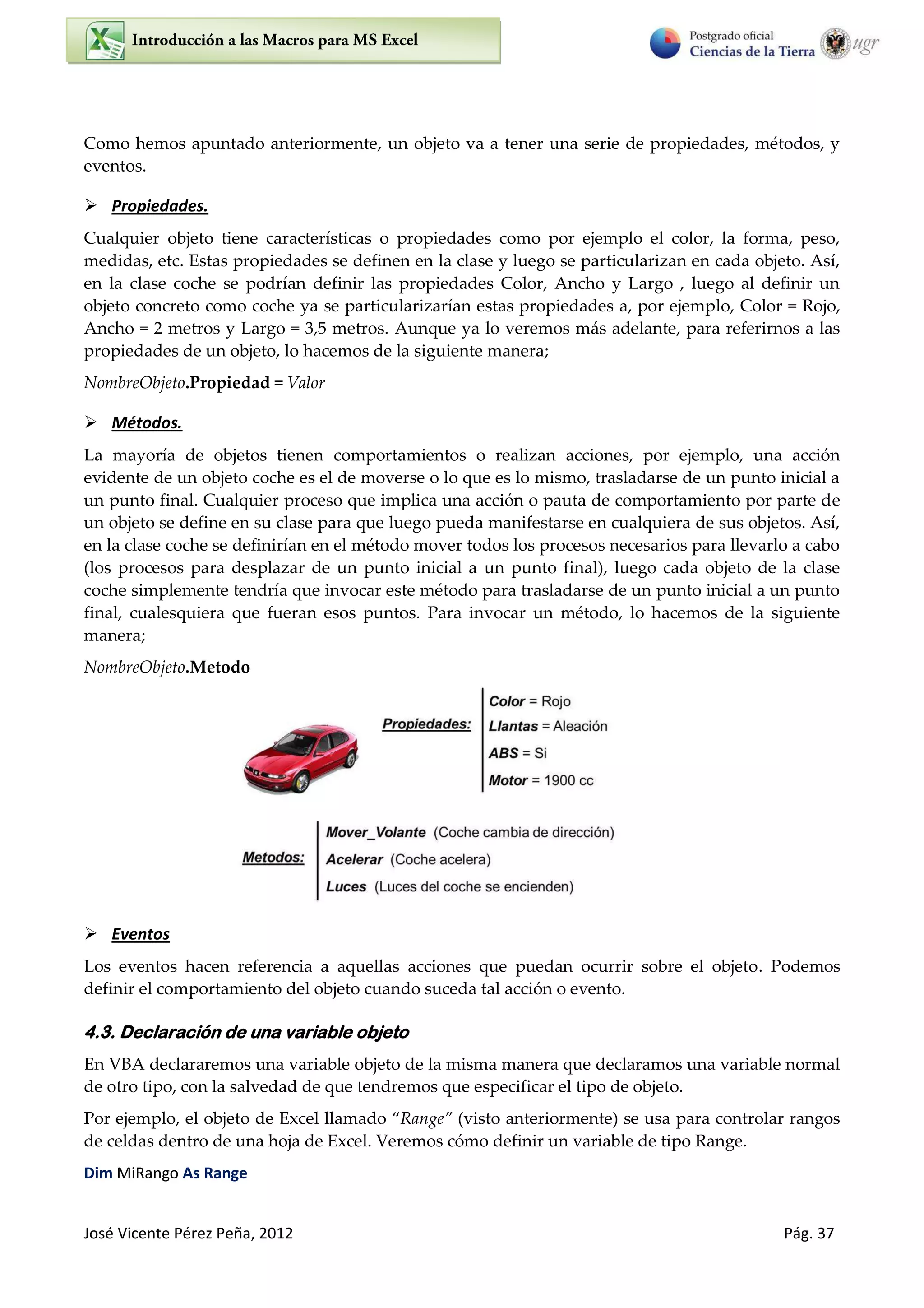 José Vicente Pérez Peña, 2012 Pág. 37
Como hemos apuntado anteriormente, un objeto va a tener una serie de propiedades, métodos, y
eventos.
 Propiedades.
Cualquier objeto tiene características o propiedades como por ejemplo el color, la forma, peso,
medidas, etc. Estas propiedades se definen en la clase y luego se particularizan en cada objeto. Así,
en la clase coche se podrían definir las propiedades Color, Ancho y Largo , luego al definir un
objeto concreto como coche ya se particularizarían estas propiedades a, por ejemplo, Color = Rojo,
Ancho = 2 metros y Largo = 3,5 metros. Aunque ya lo veremos más adelante, para referirnos a las
propiedades de un objeto, lo hacemos de la siguiente manera;
NombreObjeto.Propiedad = Valor
 Métodos.
La mayoría de objetos tienen comportamientos o realizan acciones, por ejemplo, una acción
evidente de un objeto coche es el de moverse o lo que es lo mismo, trasladarse de un punto inicial a
un punto final. Cualquier proceso que implica una acción o pauta de comportamiento por parte de
un objeto se define en su clase para que luego pueda manifestarse en cualquiera de sus objetos. Así,
en la clase coche se definirían en el método mover todos los procesos necesarios para llevarlo a cabo
(los procesos para desplazar de un punto inicial a un punto final), luego cada objeto de la clase
coche simplemente tendría que invocar este método para trasladarse de un punto inicial a un punto
final, cualesquiera que fueran esos puntos. Para invocar un método, lo hacemos de la siguiente
manera;
NombreObjeto.Metodo
 Eventos
Los eventos hacen referencia a aquellas acciones que puedan ocurrir sobre el objeto. Podemos
definir el comportamiento del objeto cuando suceda tal acción o evento.
4.3. Declaración de una variable objeto
En VBA declararemos una variable objeto de la misma manera que declaramos una variable normal
de otro tipo, con la salvedad de que tendremos que especificar el tipo de objeto.
Por ejemplo, el objeto de Excel llamado Range (visto anteriormente) se usa para controlar rangos
de celdas dentro de una hoja de Excel. Veremos cómo definir un variable de tipo Range.
Dim MiRango As Range
 
