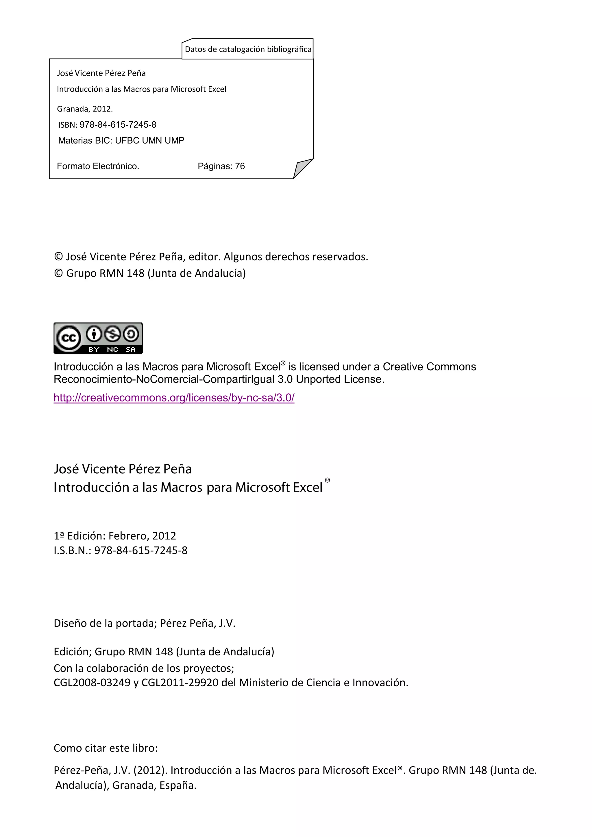 © José Vicente Pérez Peña, editor. Algunos derechos reservados.
© Grupo RMN 148 (Junta de Andalucía)
Introducción a las Macros para Microsoft Excel®
is licensed under a Creative Commons
Reconocimiento-NoComercial-CompartirIgual 3.0 Unported License.
http://creativecommons.org/licenses/by-nc-sa/3.0/
José Vicente Pérez Peña
Introducción a las Macros para Microsoft Excel®
1ª Edición: Febrero, 2012
I.S.B.N.: 978-84-615-7245-8
Diseño de la portada; Pérez Peña, J.V.
Edición; Grupo RMN 148 (Junta de Andalucía)
Con la colaboración de los proyectos;
CGL2008-03249 y CGL2011-29920 del Ministerio de Ciencia e Innovación.
Como citar este libro:
Pérez-Peña, J.V. (2012). Introducción a las Macros para Microso Excel®. Grupo RMN 148 (Junta de.
José Vicente Pérez Peña
Introducción a las Macros para Microso Excel
Granada, 2012.
ISBN: 978-84-615-7245-8
Materias BIC: UFBC UMN UMP
Formato Electrónico. Páginas: 76
Datos de catalogación bibliográﬁca
Andalucía), Granada, España.
 