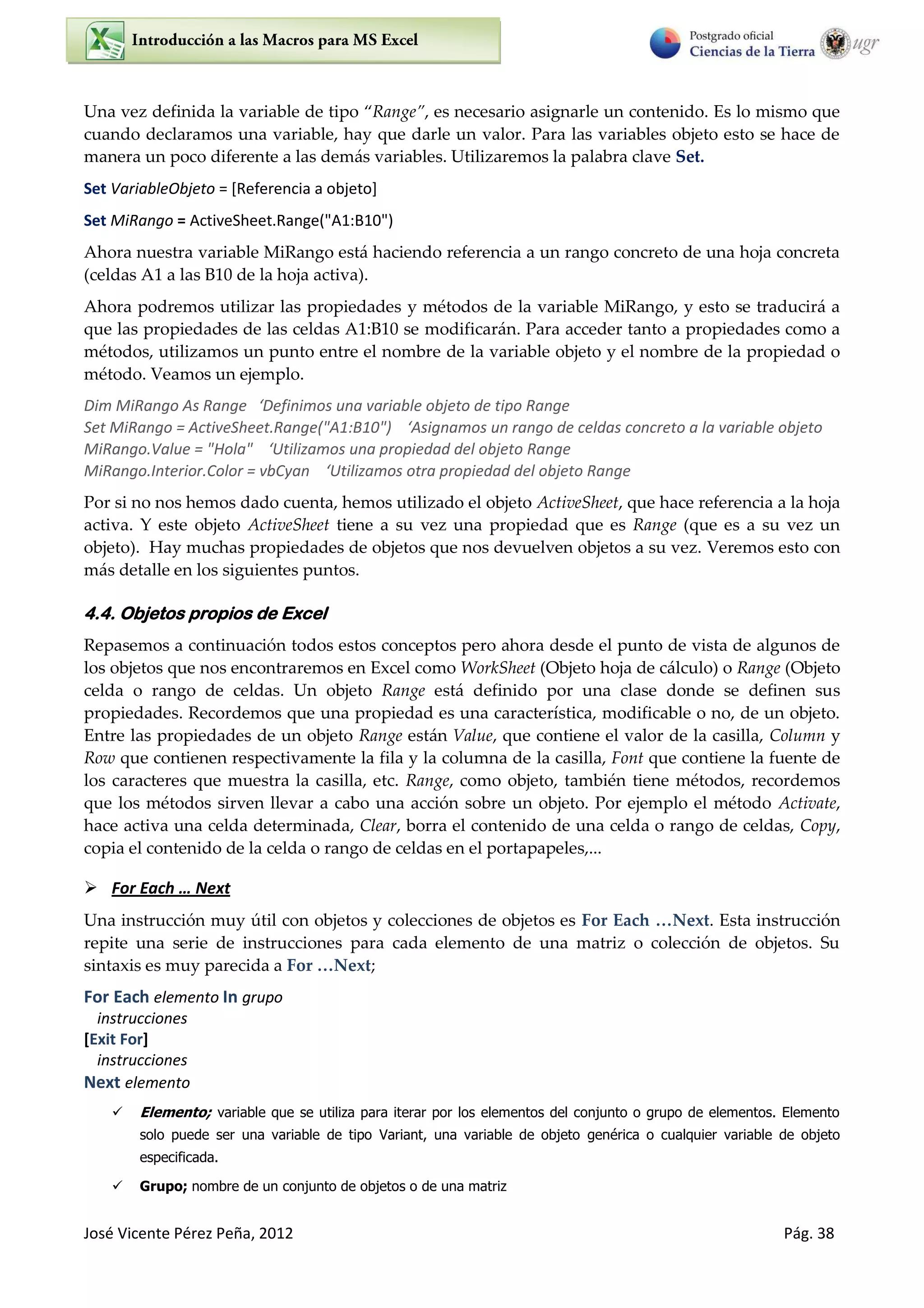 José Vicente Pérez Peña, 2012 Pág. 38
Una vez definida la variable de tipo Range , es necesario asignarle un contenido. Es lo mismo que
cuando declaramos una variable, hay que darle un valor. Para las variables objeto esto se hace de
manera un poco diferente a las demás variables. Utilizaremos la palabra clave Set.
Set VariableObjeto = [Referencia a objeto]
Set MiRango = ActiveSheet.Range("A1:B10")
Ahora nuestra variable MiRango está haciendo referencia a un rango concreto de una hoja concreta
(celdas A1 a las B10 de la hoja activa).
Ahora podremos utilizar las propiedades y métodos de la variable MiRango, y esto se traducirá a
que las propiedades de las celdas A1:B10 se modificarán. Para acceder tanto a propiedades como a
métodos, utilizamos un punto entre el nombre de la variable objeto y el nombre de la propiedad o
método. Veamos un ejemplo.
Dim MiRa go As Ra ge ‘Defi i os u a a ia le o jeto de tipo Ra ge
“et MiRa go = A ti e“heet.Ra ge "A :B " ‘Asig a os u a go de eldas o eto a la a ia le o jeto
MiRango.Value = "Hola" ‘Utiliza os u a p opiedad del o jeto Range
MiRango.Interior.Color = vbCyan ‘Utiliza os ot a p opiedad del o jeto Ra ge
Por si no nos hemos dado cuenta, hemos utilizado el objeto ActiveSheet, que hace referencia a la hoja
activa. Y este objeto ActiveSheet tiene a su vez una propiedad que es Range (que es a su vez un
objeto). Hay muchas propiedades de objetos que nos devuelven objetos a su vez. Veremos esto con
más detalle en los siguientes puntos.
4.4. Objetos propios de Excel
Repasemos a continuación todos estos conceptos pero ahora desde el punto de vista de algunos de
los objetos que nos encontraremos en Excel como WorkSheet (Objeto hoja de cálculo) o Range (Objeto
celda o rango de celdas. Un objeto Range está definido por una clase donde se definen sus
propiedades. Recordemos que una propiedad es una característica, modificable o no, de un objeto.
Entre las propiedades de un objeto Range están Value, que contiene el valor de la casilla, Column y
Row que contienen respectivamente la fila y la columna de la casilla, Font que contiene la fuente de
los caracteres que muestra la casilla, etc. Range, como objeto, también tiene métodos, recordemos
que los métodos sirven llevar a cabo una acción sobre un objeto. Por ejemplo el método Activate,
hace activa una celda determinada, Clear, borra el contenido de una celda o rango de celdas, Copy,
copia el contenido de la celda o rango de celdas en el portapapeles,...
 For Each … Next
Una instrucción muy útil con objetos y colecciones de objetos es For Each …Next. Esta instrucción
repite una serie de instrucciones para cada elemento de una matriz o colección de objetos. Su
sintaxis es muy parecida a For …Next;
For Each elemento In grupo
instrucciones
[Exit For]
instrucciones
Next elemento
 Elemento; variable que se utiliza para iterar por los elementos del conjunto o grupo de elementos. Elemento
solo puede ser una variable de tipo Variant, una variable de objeto genérica o cualquier variable de objeto
especificada.
 Grupo; nombre de un conjunto de objetos o de una matriz
 