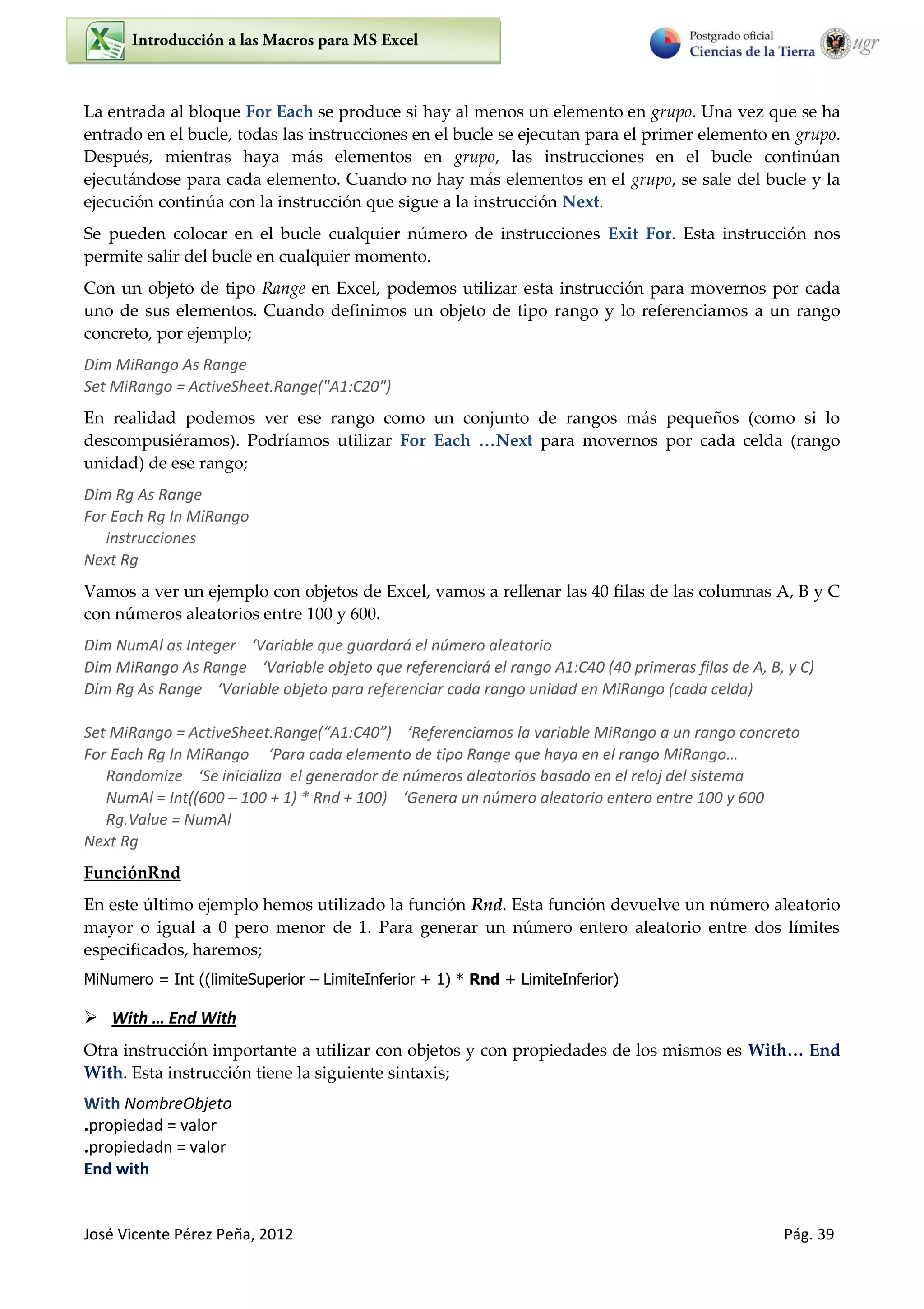 José Vicente Pérez Peña, 2012 Pág. 39
La entrada al bloque For Each se produce si hay al menos un elemento en grupo. Una vez que se ha
entrado en el bucle, todas las instrucciones en el bucle se ejecutan para el primer elemento en grupo.
Después, mientras haya más elementos en grupo, las instrucciones en el bucle continúan
ejecutándose para cada elemento. Cuando no hay más elementos en el grupo, se sale del bucle y la
ejecución continúa con la instrucción que sigue a la instrucción Next.
Se pueden colocar en el bucle cualquier número de instrucciones Exit For. Esta instrucción nos
permite salir del bucle en cualquier momento.
Con un objeto de tipo Range en Excel, podemos utilizar esta instrucción para movernos por cada
uno de sus elementos. Cuando definimos un objeto de tipo rango y lo referenciamos a un rango
concreto, por ejemplo;
Dim MiRango As Range
Set MiRango = ActiveSheet.Range("A1:C20")
En realidad podemos ver ese rango como un conjunto de rangos más pequeños (como si lo
descompusiéramos). Podríamos utilizar For Each …Next para movernos por cada celda (rango
unidad) de ese rango;
Dim Rg As Range
For Each Rg In MiRango
instrucciones
Next Rg
Vamos a ver un ejemplo con objetos de Excel, vamos a rellenar las 40 filas de las columnas A, B y C
con números aleatorios entre 100 y 600.
Dim NumAl as Integer ‘Va ia le ue gua da á el ú e o aleato io
Dim MiRa go As Ra ge ‘Va ia le o jeto ue efe e ia á el a go A :C p i e as filas de A, B, C
Dim Rg As Ra ge ‘Va ia le o jeto pa a efe e ia ada a go u idad en MiRango (cada celda)
“et MiRa go = A ti e“heet.Ra ge A :C ‘Refe e ia os la a ia le MiRa go a u a go o eto
For Each Rg I MiRa go ‘Pa a ada ele e to de tipo Ra ge ue ha a e el a go MiRa go…
Ra do ize ‘Se inicializa el generador de números aleatorios basado en el reloj del sistema
NumAl = Int((600 – + * R d + ‘Ge e a u ú e o aleato io e te o e t e
Rg.Value = NumAl
Next Rg
FunciónRnd
En este último ejemplo hemos utilizado la función Rnd. Esta función devuelve un número aleatorio
mayor o igual a 0 pero menor de 1. Para generar un número entero aleatorio entre dos límites
especificados, haremos;
MiNumero = Int ((limiteSuperior – LimiteInferior + 1) * Rnd + LimiteInferior)
 With … End With
Otra instrucción importante a utilizar con objetos y con propiedades de los mismos es With… End
With. Esta instrucción tiene la siguiente sintaxis;
With NombreObjeto
.propiedad = valor
.propiedadn = valor
End with
 