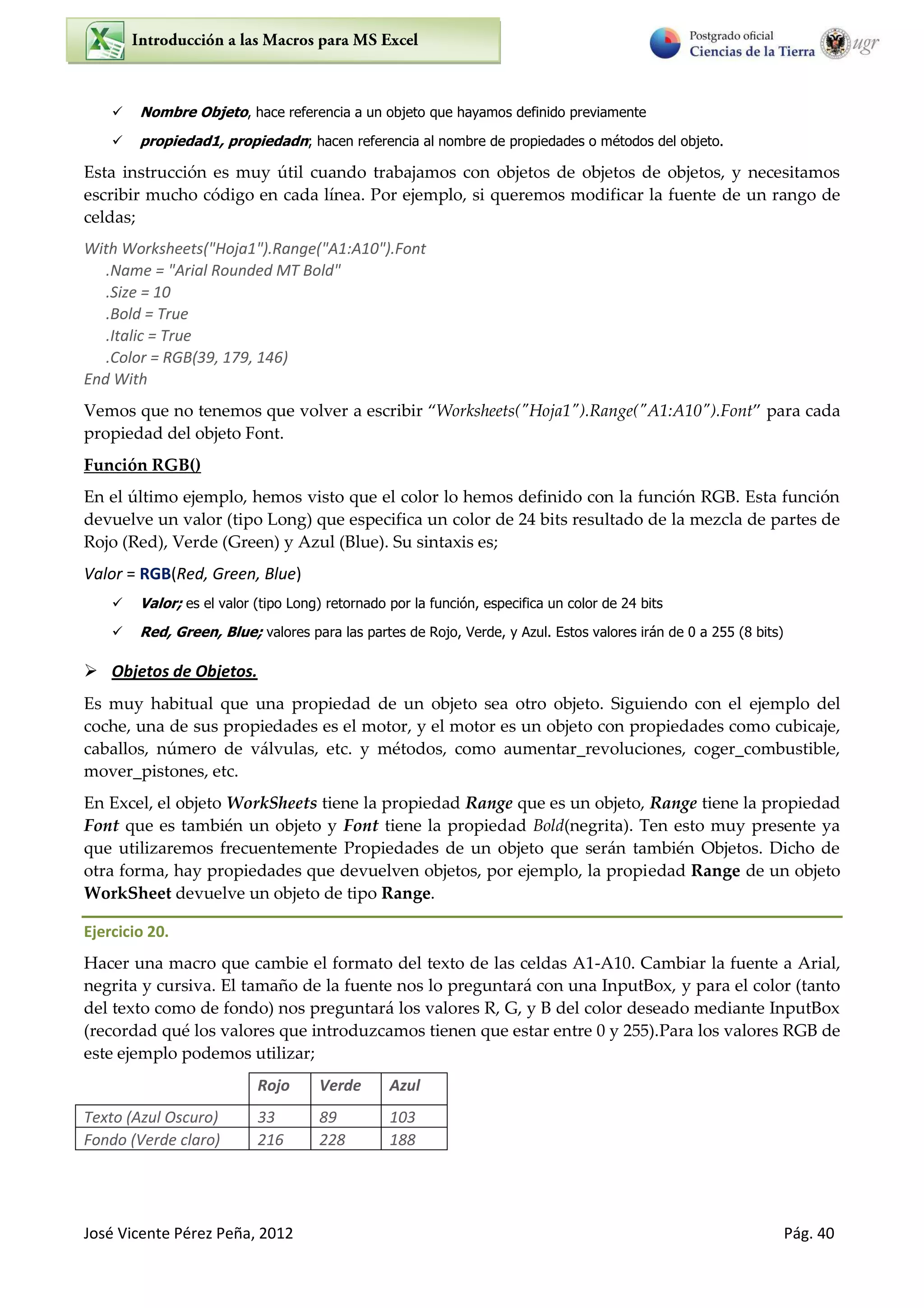 José Vicente Pérez Peña, 2012 Pág. 40
 Nombre Objeto, hace referencia a un objeto que hayamos definido previamente
 propiedad1, propiedadn; hacen referencia al nombre de propiedades o métodos del objeto.
Esta instrucción es muy útil cuando trabajamos con objetos de objetos de objetos, y necesitamos
escribir mucho código en cada línea. Por ejemplo, si queremos modificar la fuente de un rango de
celdas;
With Worksheets("Hoja1").Range("A1:A10").Font
.Name = "Arial Rounded MT Bold"
.Size = 10
.Bold = True
.Italic = True
.Color = RGB(39, 179, 146)
End With
Vemos que no tenemos que volver a escribir Worksheets("Hoja1").Range("A1:A10").Font para cada
propiedad del objeto Font.
Función RGB()
En el último ejemplo, hemos visto que el color lo hemos definido con la función RGB. Esta función
devuelve un valor (tipo Long) que especifica un color de 24 bits resultado de la mezcla de partes de
Rojo (Red), Verde (Green) y Azul (Blue). Su sintaxis es;
Valor = RGB(Red, Green, Blue)
 Valor; es el valor (tipo Long) retornado por la función, especifica un color de 24 bits
 Red, Green, Blue; valores para las partes de Rojo, Verde, y Azul. Estos valores irán de 0 a 255 (8 bits)
 Objetos de Objetos.
Es muy habitual que una propiedad de un objeto sea otro objeto. Siguiendo con el ejemplo del
coche, una de sus propiedades es el motor, y el motor es un objeto con propiedades como cubicaje,
caballos, número de válvulas, etc. y métodos, como aumentar_revoluciones, coger_combustible,
mover_pistones, etc.
En Excel, el objeto WorkSheets tiene la propiedad Range que es un objeto, Range tiene la propiedad
Font que es también un objeto y Font tiene la propiedad Bold(negrita). Ten esto muy presente ya
que utilizaremos frecuentemente Propiedades de un objeto que serán también Objetos. Dicho de
otra forma, hay propiedades que devuelven objetos, por ejemplo, la propiedad Range de un objeto
WorkSheet devuelve un objeto de tipo Range.
Ejercicio 20.
Hacer una macro que cambie el formato del texto de las celdas A1-A10. Cambiar la fuente a Arial,
negrita y cursiva. El tamaño de la fuente nos lo preguntará con una InputBox, y para el color (tanto
del texto como de fondo) nos preguntará los valores R, G, y B del color deseado mediante InputBox
(recordad qué los valores que introduzcamos tienen que estar entre 0 y 255).Para los valores RGB de
este ejemplo podemos utilizar;
Rojo Verde Azul
Texto (Azul Oscuro) 33 89 103
Fondo (Verde claro) 216 228 188
 
