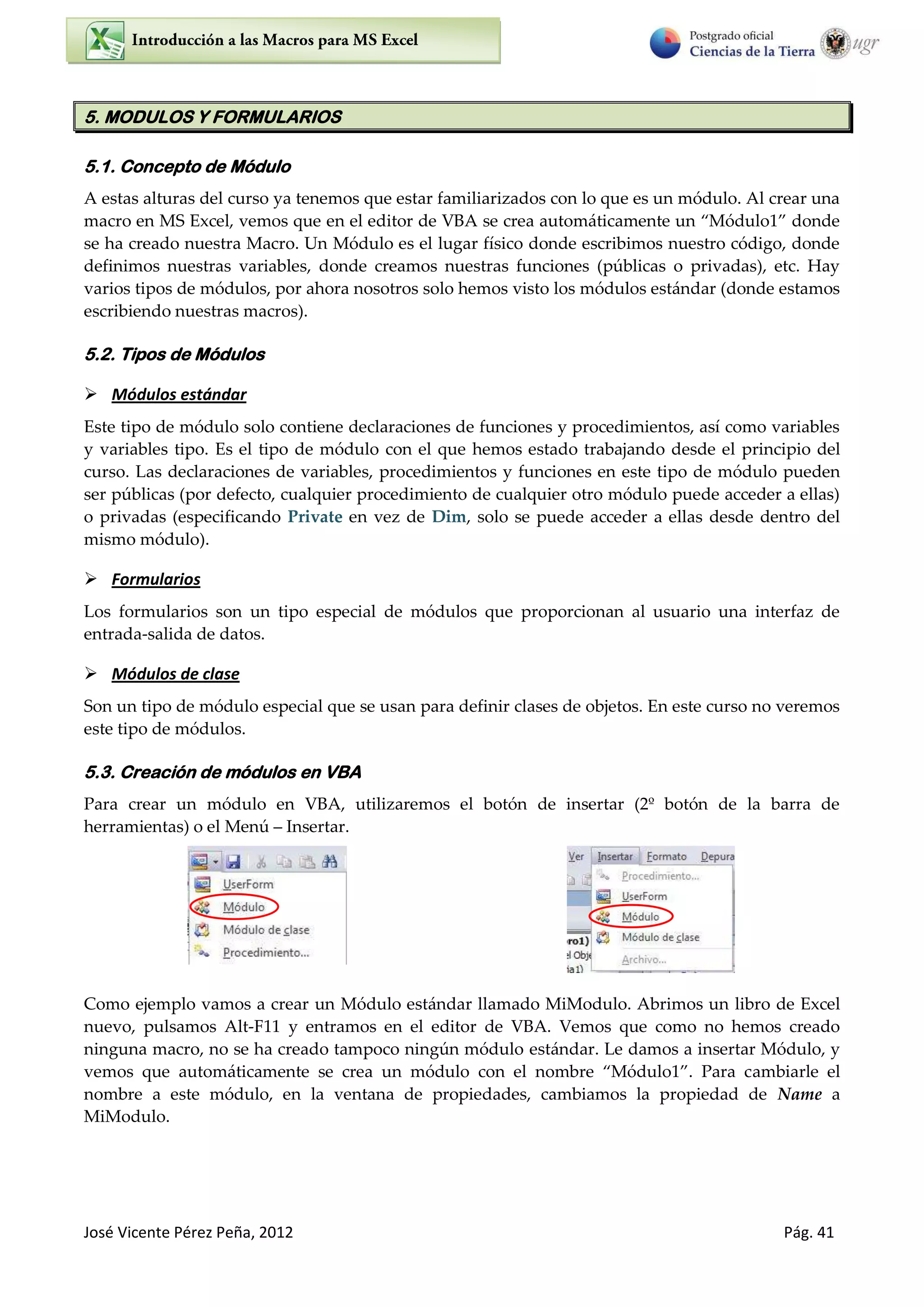 José Vicente Pérez Peña, 2012 Pág. 41
5. MODULOS Y FORMULARIOS
5.1. Concepto de Módulo
A estas alturas del curso ya tenemos que estar familiarizados con lo que es un módulo. Al crear una
macro en MS Excel, vemos que en el editor de V”“ se crea automáticamente un Módulo donde
se ha creado nuestra Macro. Un Módulo es el lugar físico donde escribimos nuestro código, donde
definimos nuestras variables, donde creamos nuestras funciones (públicas o privadas), etc. Hay
varios tipos de módulos, por ahora nosotros solo hemos visto los módulos estándar (donde estamos
escribiendo nuestras macros).
5.2. Tipos de Módulos
 Módulos estándar
Este tipo de módulo solo contiene declaraciones de funciones y procedimientos, así como variables
y variables tipo. Es el tipo de módulo con el que hemos estado trabajando desde el principio del
curso. Las declaraciones de variables, procedimientos y funciones en este tipo de módulo pueden
ser públicas (por defecto, cualquier procedimiento de cualquier otro módulo puede acceder a ellas)
o privadas (especificando Private en vez de Dim, solo se puede acceder a ellas desde dentro del
mismo módulo).
 Formularios
Los formularios son un tipo especial de módulos que proporcionan al usuario una interfaz de
entrada-salida de datos.
 Módulos de clase
Son un tipo de módulo especial que se usan para definir clases de objetos. En este curso no veremos
este tipo de módulos.
5.3. Creación de módulos en VBA
Para crear un módulo en VBA, utilizaremos el botón de insertar (2º botón de la barra de
herramientas) o el Menú Insertar.
Como ejemplo vamos a crear un Módulo estándar llamado MiModulo. Abrimos un libro de Excel
nuevo, pulsamos Alt-F11 y entramos en el editor de VBA. Vemos que como no hemos creado
ninguna macro, no se ha creado tampoco ningún módulo estándar. Le damos a insertar Módulo, y
vemos que automáticamente se crea un módulo con el nombre Módulo . Para cambiarle el
nombre a este módulo, en la ventana de propiedades, cambiamos la propiedad de Name a
MiModulo.
 