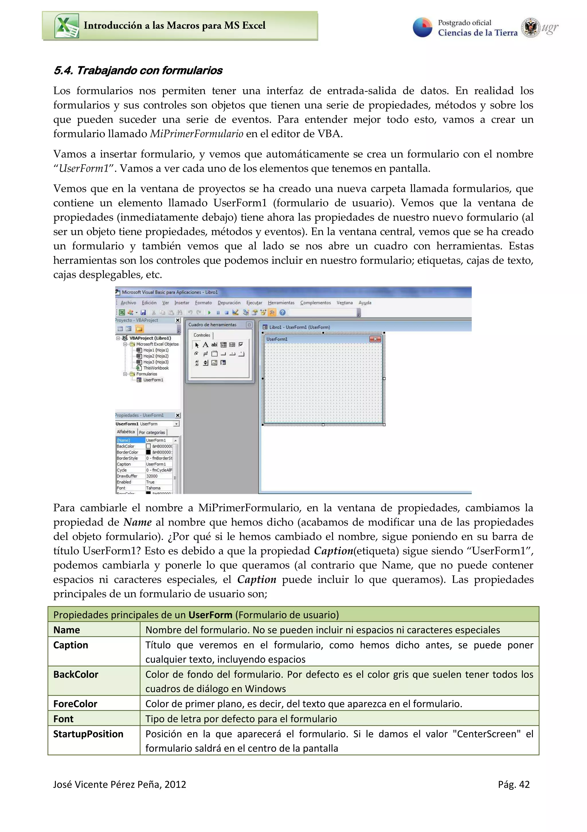 José Vicente Pérez Peña, 2012 Pág. 42
5.4. Trabajando con formularios
Los formularios nos permiten tener una interfaz de entrada-salida de datos. En realidad los
formularios y sus controles son objetos que tienen una serie de propiedades, métodos y sobre los
que pueden suceder una serie de eventos. Para entender mejor todo esto, vamos a crear un
formulario llamado MiPrimerFormulario en el editor de VBA.
Vamos a insertar formulario, y vemos que automáticamente se crea un formulario con el nombre
UserForm1 . Vamos a ver cada uno de los elementos que tenemos en pantalla.
Vemos que en la ventana de proyectos se ha creado una nueva carpeta llamada formularios, que
contiene un elemento llamado UserForm1 (formulario de usuario). Vemos que la ventana de
propiedades (inmediatamente debajo) tiene ahora las propiedades de nuestro nuevo formulario (al
ser un objeto tiene propiedades, métodos y eventos). En la ventana central, vemos que se ha creado
un formulario y también vemos que al lado se nos abre un cuadro con herramientas. Estas
herramientas son los controles que podemos incluir en nuestro formulario; etiquetas, cajas de texto,
cajas desplegables, etc.
Para cambiarle el nombre a MiPrimerFormulario, en la ventana de propiedades, cambiamos la
propiedad de Name al nombre que hemos dicho (acabamos de modificar una de las propiedades
del objeto formulario). ¿Por qué si le hemos cambiado el nombre, sigue poniendo en su barra de
título UserForm1? Esto es debido a que la propiedad Caption(etiqueta) sigue siendo UserForm ,
podemos cambiarla y ponerle lo que queramos (al contrario que Name, que no puede contener
espacios ni caracteres especiales, el Caption puede incluir lo que queramos). Las propiedades
principales de un formulario de usuario son;
Propiedades principales de un UserForm (Formulario de usuario)
Name Nombre del formulario. No se pueden incluir ni espacios ni caracteres especiales
Caption Título que veremos en el formulario, como hemos dicho antes, se puede poner
cualquier texto, incluyendo espacios
BackColor Color de fondo del formulario. Por defecto es el color gris que suelen tener todos los
cuadros de diálogo en Windows
ForeColor Color de primer plano, es decir, del texto que aparezca en el formulario.
Font Tipo de letra por defecto para el formulario
StartupPosition Posición en la que aparecerá el formulario. Si le damos el valor "CenterScreen" el
formulario saldrá en el centro de la pantalla
 