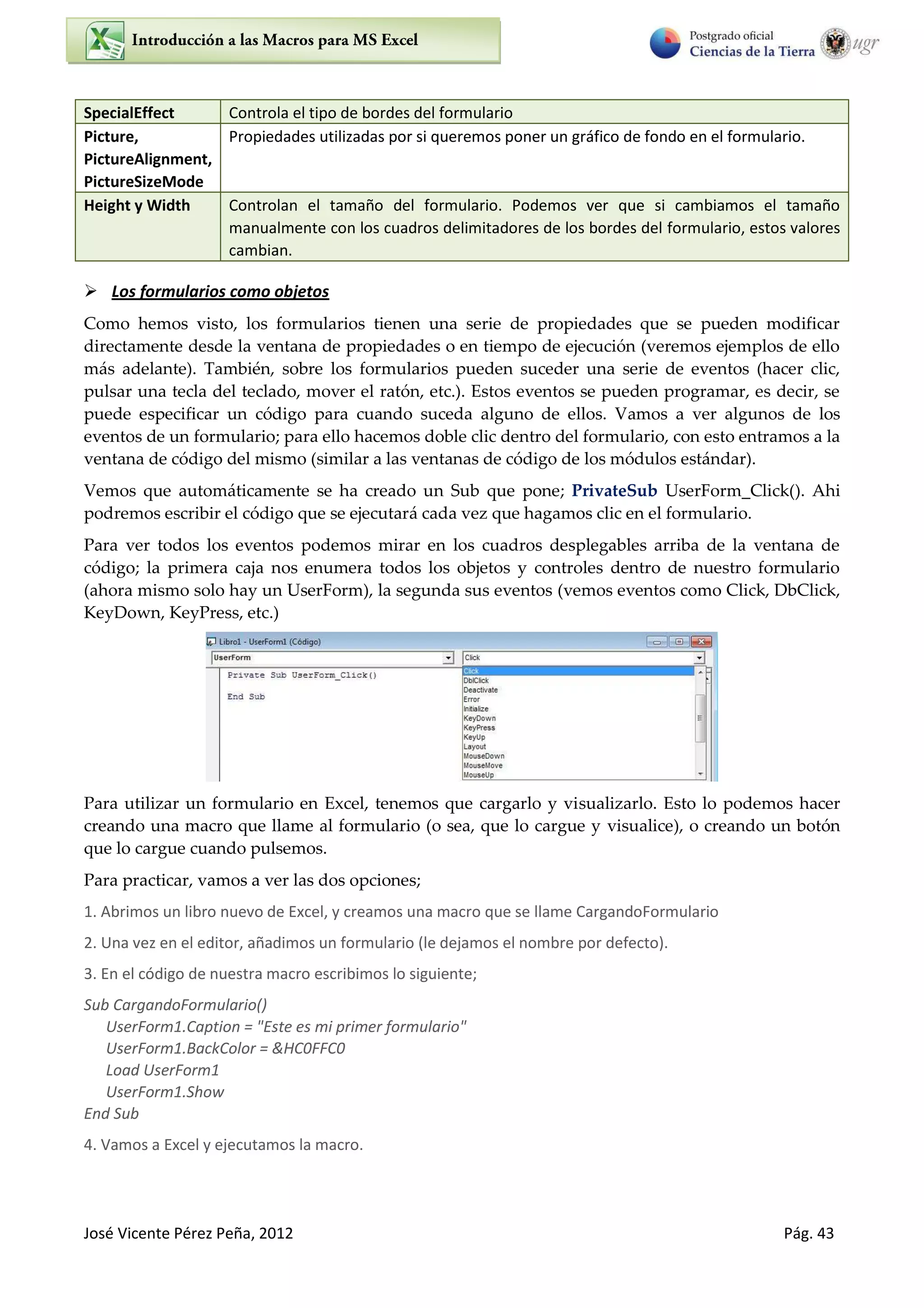 José Vicente Pérez Peña, 2012 Pág. 43
SpecialEffect Controla el tipo de bordes del formulario
Picture,
PictureAlignment,
PictureSizeMode
Propiedades utilizadas por si queremos poner un gráfico de fondo en el formulario.
Height y Width Controlan el tamaño del formulario. Podemos ver que si cambiamos el tamaño
manualmente con los cuadros delimitadores de los bordes del formulario, estos valores
cambian.
 Los formularios como objetos
Como hemos visto, los formularios tienen una serie de propiedades que se pueden modificar
directamente desde la ventana de propiedades o en tiempo de ejecución (veremos ejemplos de ello
más adelante). También, sobre los formularios pueden suceder una serie de eventos (hacer clic,
pulsar una tecla del teclado, mover el ratón, etc.). Estos eventos se pueden programar, es decir, se
puede especificar un código para cuando suceda alguno de ellos. Vamos a ver algunos de los
eventos de un formulario; para ello hacemos doble clic dentro del formulario, con esto entramos a la
ventana de código del mismo (similar a las ventanas de código de los módulos estándar).
Vemos que automáticamente se ha creado un Sub que pone; PrivateSub UserForm_Click(). Ahi
podremos escribir el código que se ejecutará cada vez que hagamos clic en el formulario.
Para ver todos los eventos podemos mirar en los cuadros desplegables arriba de la ventana de
código; la primera caja nos enumera todos los objetos y controles dentro de nuestro formulario
(ahora mismo solo hay un UserForm), la segunda sus eventos (vemos eventos como Click, DbClick,
KeyDown, KeyPress, etc.)
Para utilizar un formulario en Excel, tenemos que cargarlo y visualizarlo. Esto lo podemos hacer
creando una macro que llame al formulario (o sea, que lo cargue y visualice), o creando un botón
que lo cargue cuando pulsemos.
Para practicar, vamos a ver las dos opciones;
1. Abrimos un libro nuevo de Excel, y creamos una macro que se llame CargandoFormulario
2. Una vez en el editor, añadimos un formulario (le dejamos el nombre por defecto).
3. En el código de nuestra macro escribimos lo siguiente;
Sub CargandoFormulario()
UserForm1.Caption = "Este es mi primer formulario"
UserForm1.BackColor = &HC0FFC0
Load UserForm1
UserForm1.Show
End Sub
4. Vamos a Excel y ejecutamos la macro.
 