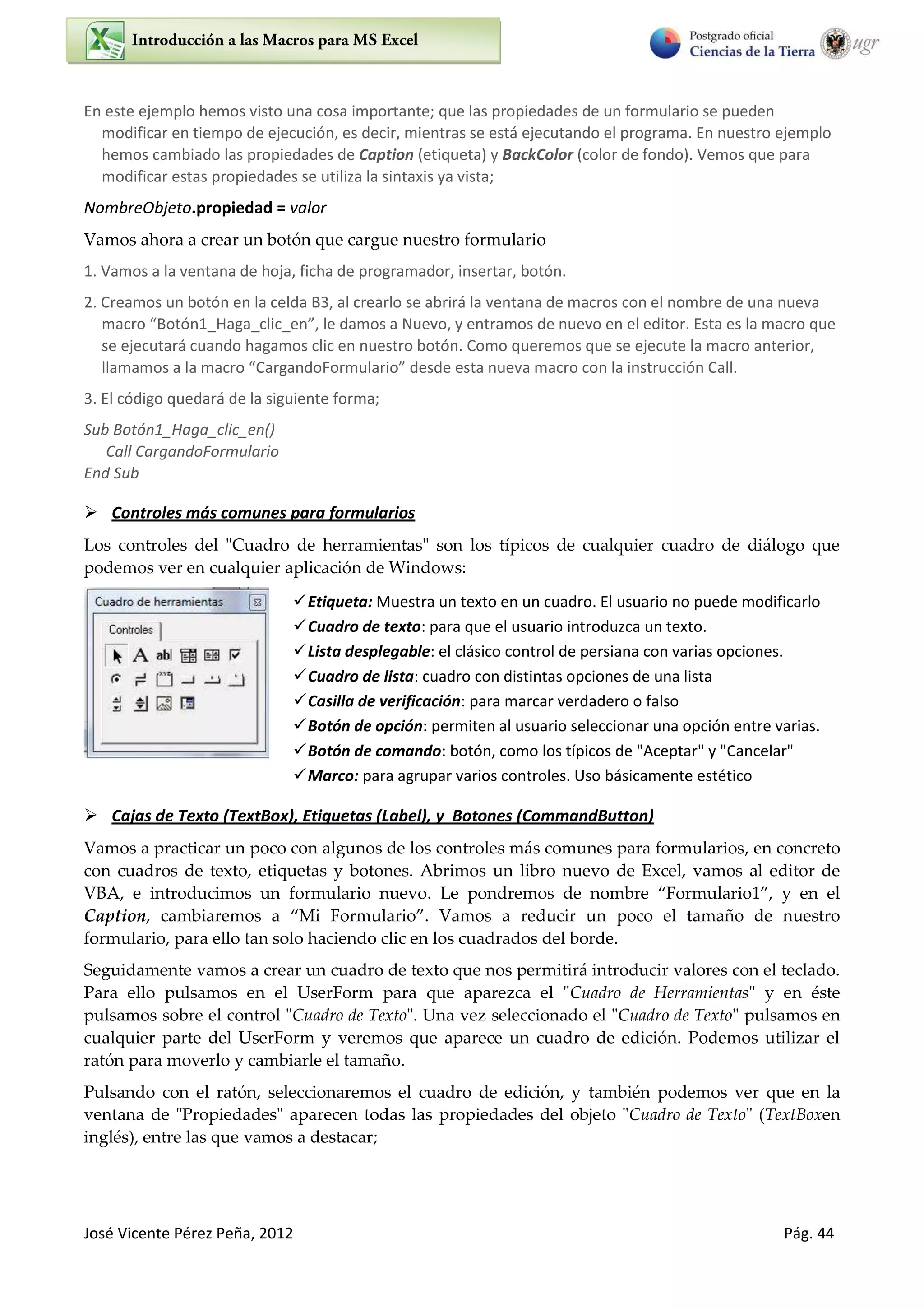 José Vicente Pérez Peña, 2012 Pág. 44
En este ejemplo hemos visto una cosa importante; que las propiedades de un formulario se pueden
modificar en tiempo de ejecución, es decir, mientras se está ejecutando el programa. En nuestro ejemplo
hemos cambiado las propiedades de Caption (etiqueta) y BackColor (color de fondo). Vemos que para
modificar estas propiedades se utiliza la sintaxis ya vista;
NombreObjeto.propiedad = valor
Vamos ahora a crear un botón que cargue nuestro formulario
1. Vamos a la ventana de hoja, ficha de programador, insertar, botón.
2. Creamos un botón en la celda B3, al crearlo se abrirá la ventana de macros con el nombre de una nueva
a o Botón1_Haga_clic_en , le da os a Nuevo, e t a os de uevo e el edito . Esta es la a o ue
se ejecutará cuando hagamos clic en nuestro botón. Como queremos que se ejecute la macro anterior,
lla a os a la a o Ca ga doFo ula io desde esta ueva a o o la i st ucción Call.
3. El código quedará de la siguiente forma;
Sub Botón1_Haga_clic_en()
Call CargandoFormulario
End Sub
 Controles más comunes para formularios
Los controles del "Cuadro de herramientas" son los típicos de cualquier cuadro de diálogo que
podemos ver en cualquier aplicación de Windows:
Etiqueta: Muestra un texto en un cuadro. El usuario no puede modificarlo
Cuadro de texto: para que el usuario introduzca un texto.
Lista desplegable: el clásico control de persiana con varias opciones.
Cuadro de lista: cuadro con distintas opciones de una lista
Casilla de verificación: para marcar verdadero o falso
Botón de opción: permiten al usuario seleccionar una opción entre varias.
Botón de comando: botón, como los típicos de "Aceptar" y "Cancelar"
Marco: para agrupar varios controles. Uso básicamente estético
 Cajas de Texto (TextBox), Etiquetas (Label), y Botones (CommandButton)
Vamos a practicar un poco con algunos de los controles más comunes para formularios, en concreto
con cuadros de texto, etiquetas y botones. Abrimos un libro nuevo de Excel, vamos al editor de
VBA, e introducimos un formulario nuevo. Le pondremos de nombre Formulario , y en el
Caption, cambiaremos a Mi Formulario . Vamos a reducir un poco el tamaño de nuestro
formulario, para ello tan solo haciendo clic en los cuadrados del borde.
Seguidamente vamos a crear un cuadro de texto que nos permitirá introducir valores con el teclado.
Para ello pulsamos en el UserForm para que aparezca el "Cuadro de Herramientas" y en éste
pulsamos sobre el control "Cuadro de Texto". Una vez seleccionado el "Cuadro de Texto" pulsamos en
cualquier parte del UserForm y veremos que aparece un cuadro de edición. Podemos utilizar el
ratón para moverlo y cambiarle el tamaño.
Pulsando con el ratón, seleccionaremos el cuadro de edición, y también podemos ver que en la
ventana de "Propiedades" aparecen todas las propiedades del objeto "Cuadro de Texto" (TextBoxen
inglés), entre las que vamos a destacar;
 