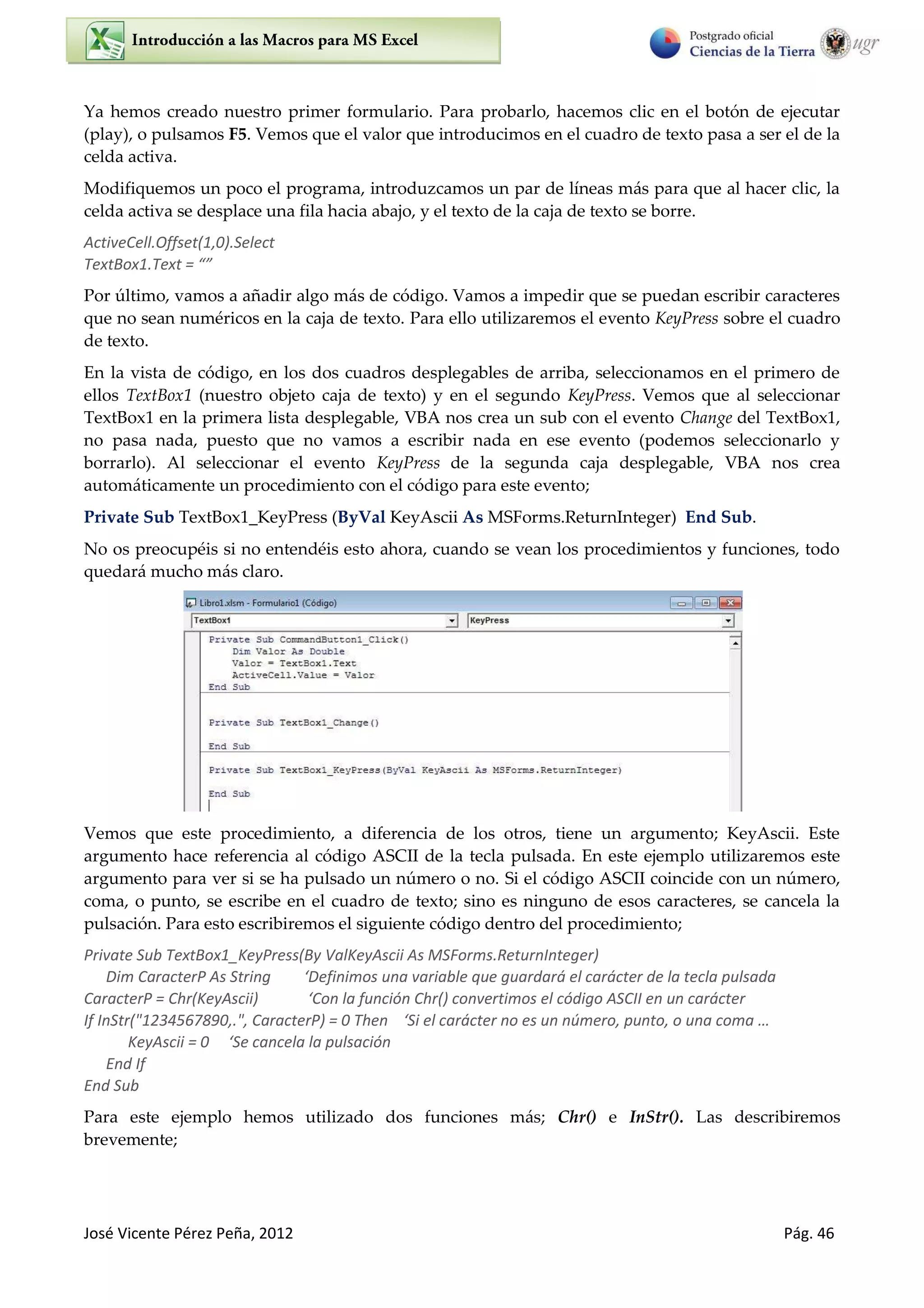 José Vicente Pérez Peña, 2012 Pág. 46
Ya hemos creado nuestro primer formulario. Para probarlo, hacemos clic en el botón de ejecutar
(play), o pulsamos F5. Vemos que el valor que introducimos en el cuadro de texto pasa a ser el de la
celda activa.
Modifiquemos un poco el programa, introduzcamos un par de líneas más para que al hacer clic, la
celda activa se desplace una fila hacia abajo, y el texto de la caja de texto se borre.
ActiveCell.Offset(1,0).Select
Te tBo .Te t =
Por último, vamos a añadir algo más de código. Vamos a impedir que se puedan escribir caracteres
que no sean numéricos en la caja de texto. Para ello utilizaremos el evento KeyPress sobre el cuadro
de texto.
En la vista de código, en los dos cuadros desplegables de arriba, seleccionamos en el primero de
ellos TextBox1 (nuestro objeto caja de texto) y en el segundo KeyPress. Vemos que al seleccionar
TextBox1 en la primera lista desplegable, VBA nos crea un sub con el evento Change del TextBox1,
no pasa nada, puesto que no vamos a escribir nada en ese evento (podemos seleccionarlo y
borrarlo). Al seleccionar el evento KeyPress de la segunda caja desplegable, VBA nos crea
automáticamente un procedimiento con el código para este evento;
Private Sub TextBox1_KeyPress (ByVal KeyAscii As MSForms.ReturnInteger) End Sub.
No os preocupéis si no entendéis esto ahora, cuando se vean los procedimientos y funciones, todo
quedará mucho más claro.
Vemos que este procedimiento, a diferencia de los otros, tiene un argumento; KeyAscii. Este
argumento hace referencia al código ASCII de la tecla pulsada. En este ejemplo utilizaremos este
argumento para ver si se ha pulsado un número o no. Si el código ASCII coincide con un número,
coma, o punto, se escribe en el cuadro de texto; sino es ninguno de esos caracteres, se cancela la
pulsación. Para esto escribiremos el siguiente código dentro del procedimiento;
Private Sub TextBox1_KeyPress(By ValKeyAscii As MSForms.ReturnInteger)
Dim CaracterP As String ‘Defi i os u a a ia le ue gua da á el carácter de la tecla pulsada
CaracterP = Chr(KeyAscii) ‘Co la fu ión Chr() convertimos el código ASCII en un carácter
If InStr("1234567890,.", Ca a te P = The ‘“i el arácter no es un número, punto, o una coma …
Ke As ii = ‘“e a ela la pulsa ió
End If
End Sub
Para este ejemplo hemos utilizado dos funciones más; Chr() e InStr(). Las describiremos
brevemente;
 