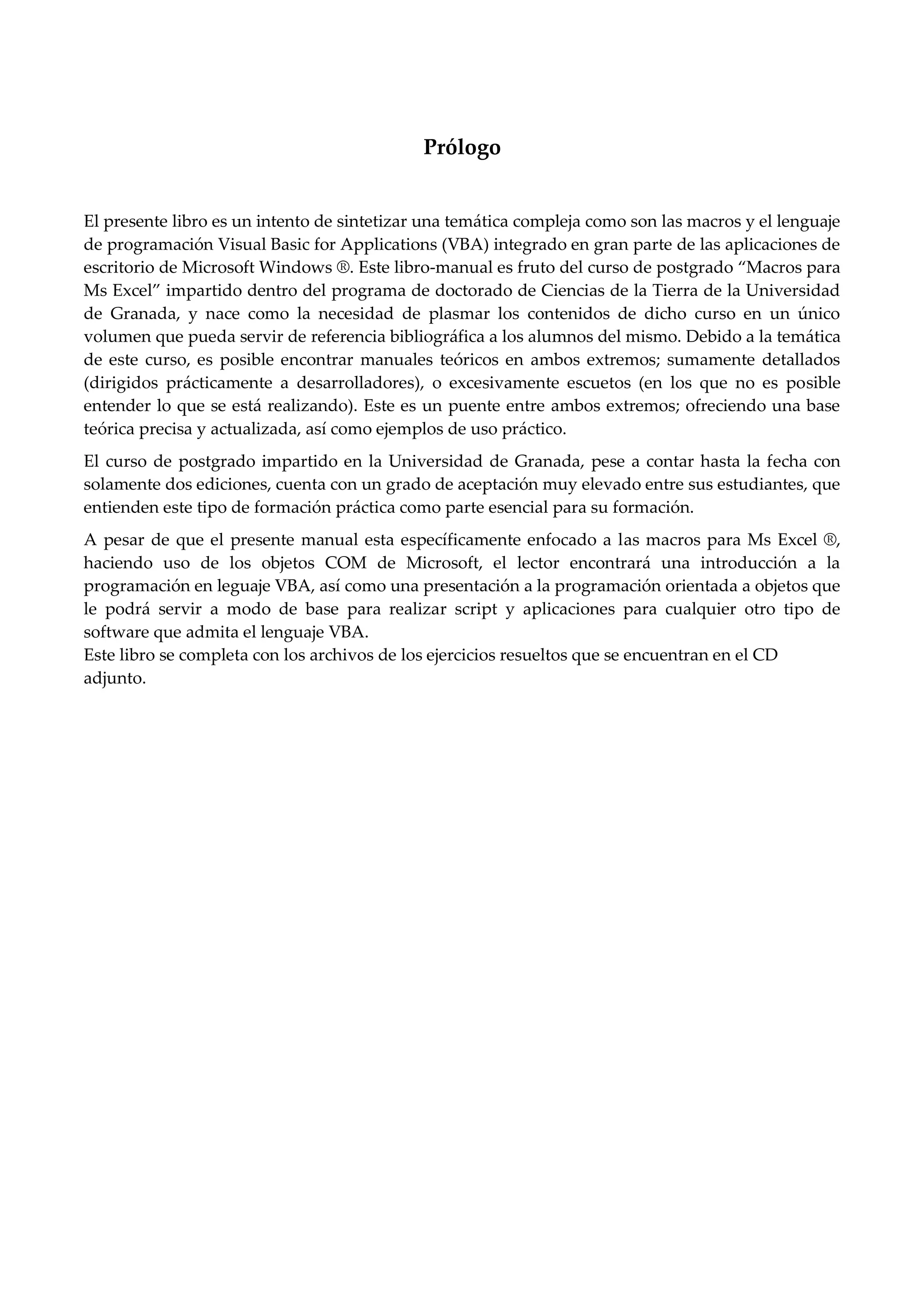 Prólogo
El presente libro es un intento de sintetizar una temática compleja como son las macros y el lenguaje
de programación Visual Basic for Applications (VBA) integrado en gran parte de las aplicaciones de
escritorio de Microsoft Windows ®. Este libro-manual es fruto del curso de postgrado Macros para
Ms Excel impartido dentro del programa de doctorado de Ciencias de la Tierra de la Universidad
de Granada, y nace como la necesidad de plasmar los contenidos de dicho curso en un único
volumen que pueda servir de referencia bibliográfica a los alumnos del mismo. Debido a la temática
de este curso, es posible encontrar manuales teóricos en ambos extremos; sumamente detallados
(dirigidos prácticamente a desarrolladores), o excesivamente escuetos (en los que no es posible
entender lo que se está realizando). Este es un puente entre ambos extremos; ofreciendo una base
teórica precisa y actualizada, así como ejemplos de uso práctico.
El curso de postgrado impartido en la Universidad de Granada, pese a contar hasta la fecha con
solamente dos ediciones, cuenta con un grado de aceptación muy elevado entre sus estudiantes, que
entienden este tipo de formación práctica como parte esencial para su formación.
A pesar de que el presente manual esta específicamente enfocado a las macros para Ms Excel ®,
haciendo uso de los objetos COM de Microsoft, el lector encontrará una introducción a la
programación en leguaje VBA, así como una presentación a la programación orientada a objetos que
le podrá servir a modo de base para realizar script y aplicaciones para cualquier otro tipo de
software que admita el lenguaje VBA.
Este libro se completa con los archivos de los ejercicios resueltos que se encuentran en el CD
adjunto.
 
