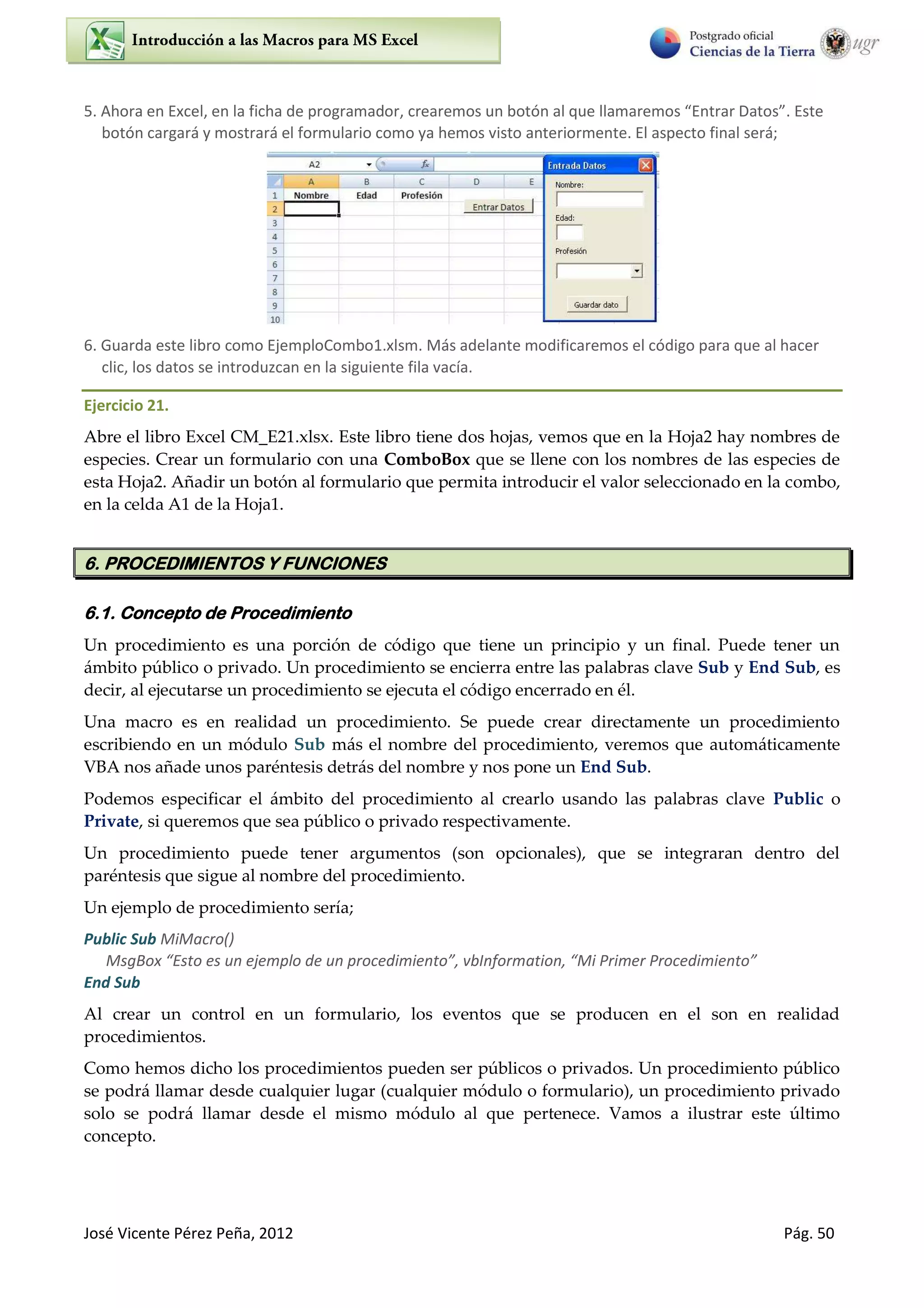 José Vicente Pérez Peña, 2012 Pág. 50
5. Ahora en Excel, en la ficha de programador, crearemos un botó al ue lla a e os E t a Datos . Este
botón cargará y mostrará el formulario como ya hemos visto anteriormente. El aspecto final será;
6. Guarda este libro como EjemploCombo1.xlsm. Más adelante modificaremos el código para que al hacer
clic, los datos se introduzcan en la siguiente fila vacía.
Ejercicio 21.
Abre el libro Excel CM_E21.xlsx. Este libro tiene dos hojas, vemos que en la Hoja2 hay nombres de
especies. Crear un formulario con una ComboBox que se llene con los nombres de las especies de
esta Hoja2. Añadir un botón al formulario que permita introducir el valor seleccionado en la combo,
en la celda A1 de la Hoja1.
6. PROCEDIMIENTOS Y FUNCIONES
6.1. Concepto de Procedimiento
Un procedimiento es una porción de código que tiene un principio y un final. Puede tener un
ámbito público o privado. Un procedimiento se encierra entre las palabras clave Sub y End Sub, es
decir, al ejecutarse un procedimiento se ejecuta el código encerrado en él.
Una macro es en realidad un procedimiento. Se puede crear directamente un procedimiento
escribiendo en un módulo Sub más el nombre del procedimiento, veremos que automáticamente
VBA nos añade unos paréntesis detrás del nombre y nos pone un End Sub.
Podemos especificar el ámbito del procedimiento al crearlo usando las palabras clave Public o
Private, si queremos que sea público o privado respectivamente.
Un procedimiento puede tener argumentos (son opcionales), que se integraran dentro del
paréntesis que sigue al nombre del procedimiento.
Un ejemplo de procedimiento sería;
Public Sub MiMacro()
MsgBo Esto es u eje plo de u p o edi ie to , I fo atio , Mi P i e P o edi ie to
End Sub
Al crear un control en un formulario, los eventos que se producen en el son en realidad
procedimientos.
Como hemos dicho los procedimientos pueden ser públicos o privados. Un procedimiento público
se podrá llamar desde cualquier lugar (cualquier módulo o formulario), un procedimiento privado
solo se podrá llamar desde el mismo módulo al que pertenece. Vamos a ilustrar este último
concepto.
 
