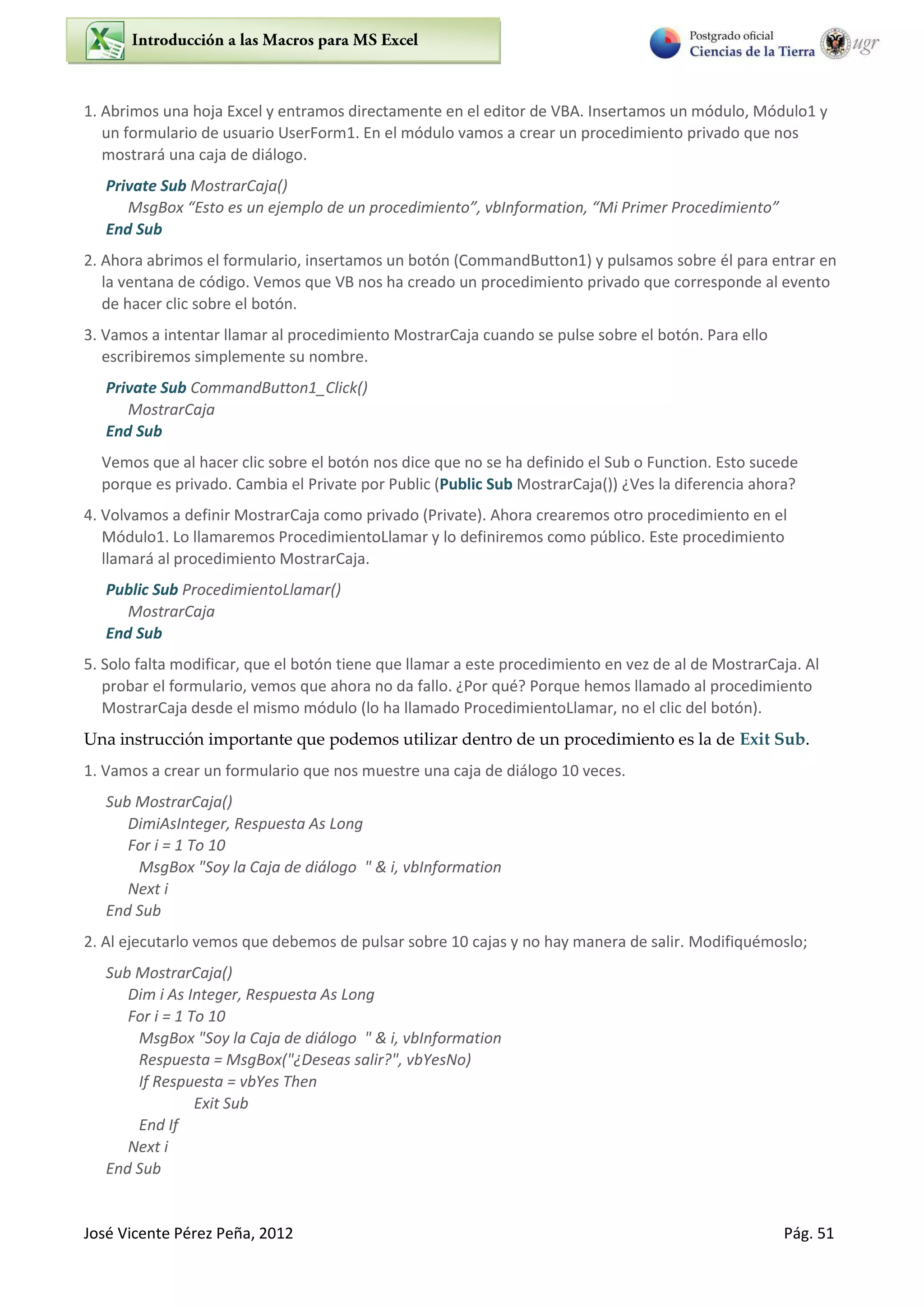 José Vicente Pérez Peña, 2012 Pág. 51
1. Abrimos una hoja Excel y entramos directamente en el editor de VBA. Insertamos un módulo, Módulo1 y
un formulario de usuario UserForm1. En el módulo vamos a crear un procedimiento privado que nos
mostrará una caja de diálogo.
Private Sub MostrarCaja()
MsgBo Esto es u eje plo de u p o edi ie to , I fo atio , Mi P i e P o edi ie to
End Sub
2. Ahora abrimos el formulario, insertamos un botón (CommandButton1) y pulsamos sobre él para entrar en
la ventana de código. Vemos que VB nos ha creado un procedimiento privado que corresponde al evento
de hacer clic sobre el botón.
3. Vamos a intentar llamar al procedimiento MostrarCaja cuando se pulse sobre el botón. Para ello
escribiremos simplemente su nombre.
Private Sub CommandButton1_Click()
MostrarCaja
End Sub
Vemos que al hacer clic sobre el botón nos dice que no se ha definido el Sub o Function. Esto sucede
porque es privado. Cambia el Private por Public (Public Sub MostrarCaja()) ¿Ves la diferencia ahora?
4. Volvamos a definir MostrarCaja como privado (Private). Ahora crearemos otro procedimiento en el
Módulo1. Lo llamaremos ProcedimientoLlamar y lo definiremos como público. Este procedimiento
llamará al procedimiento MostrarCaja.
Public Sub ProcedimientoLlamar()
MostrarCaja
End Sub
5. Solo falta modificar, que el botón tiene que llamar a este procedimiento en vez de al de MostrarCaja. Al
probar el formulario, vemos que ahora no da fallo. ¿Por qué? Porque hemos llamado al procedimiento
MostrarCaja desde el mismo módulo (lo ha llamado ProcedimientoLlamar, no el clic del botón).
Una instrucción importante que podemos utilizar dentro de un procedimiento es la de Exit Sub.
1. Vamos a crear un formulario que nos muestre una caja de diálogo 10 veces.
Sub MostrarCaja()
DimiAsInteger, Respuesta As Long
For i = 1 To 10
MsgBox "Soy la Caja de diálogo " & i, vbInformation
Next i
End Sub
2. Al ejecutarlo vemos que debemos de pulsar sobre 10 cajas y no hay manera de salir. Modifiquémoslo;
Sub MostrarCaja()
Dim i As Integer, Respuesta As Long
For i = 1 To 10
MsgBox "Soy la Caja de diálogo " & i, vbInformation
Respuesta = MsgBox("¿Deseas salir?", vbYesNo)
If Respuesta = vbYes Then
Exit Sub
End If
Next i
End Sub
 