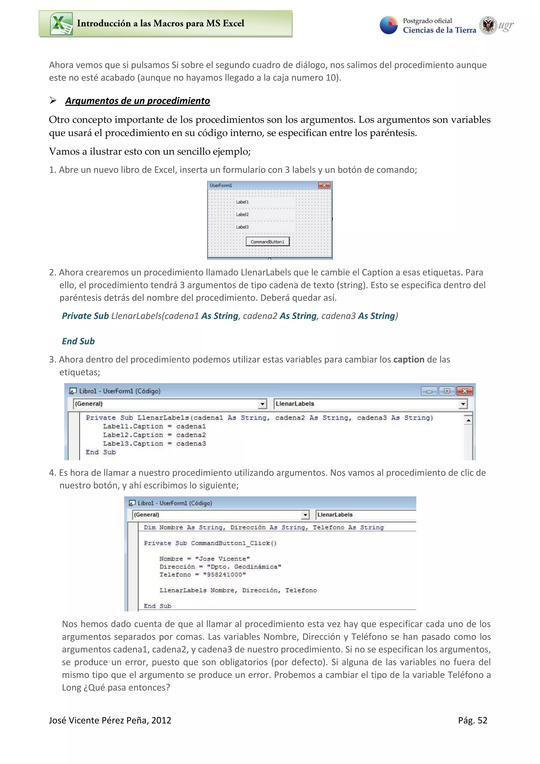 José Vicente Pérez Peña, 2012 Pág. 52
Ahora vemos que si pulsamos Si sobre el segundo cuadro de diálogo, nos salimos del procedimiento aunque
este no esté acabado (aunque no hayamos llegado a la caja numero 10).
 Argumentos de un procedimiento
Otro concepto importante de los procedimientos son los argumentos. Los argumentos son variables
que usará el procedimiento en su código interno, se especifican entre los paréntesis.
Vamos a ilustrar esto con un sencillo ejemplo;
1. Abre un nuevo libro de Excel, inserta un formulario con 3 labels y un botón de comando;
2. Ahora crearemos un procedimiento llamado LlenarLabels que le cambie el Caption a esas etiquetas. Para
ello, el procedimiento tendrá 3 argumentos de tipo cadena de texto (string). Esto se especifica dentro del
paréntesis detrás del nombre del procedimiento. Deberá quedar así.
Private Sub LlenarLabels(cadena1 As String, cadena2 As String, cadena3 As String)
End Sub
3. Ahora dentro del procedimiento podemos utilizar estas variables para cambiar los caption de las
etiquetas;
4. Es hora de llamar a nuestro procedimiento utilizando argumentos. Nos vamos al procedimiento de clic de
nuestro botón, y ahí escribimos lo siguiente;
Nos hemos dado cuenta de que al llamar al procedimiento esta vez hay que especificar cada uno de los
argumentos separados por comas. Las variables Nombre, Dirección y Teléfono se han pasado como los
argumentos cadena1, cadena2, y cadena3 de nuestro procedimiento. Si no se especifican los argumentos,
se produce un error, puesto que son obligatorios (por defecto). Si alguna de las variables no fuera del
mismo tipo que el argumento se produce un error. Probemos a cambiar el tipo de la variable Teléfono a
Long ¿Qué pasa entonces?
 