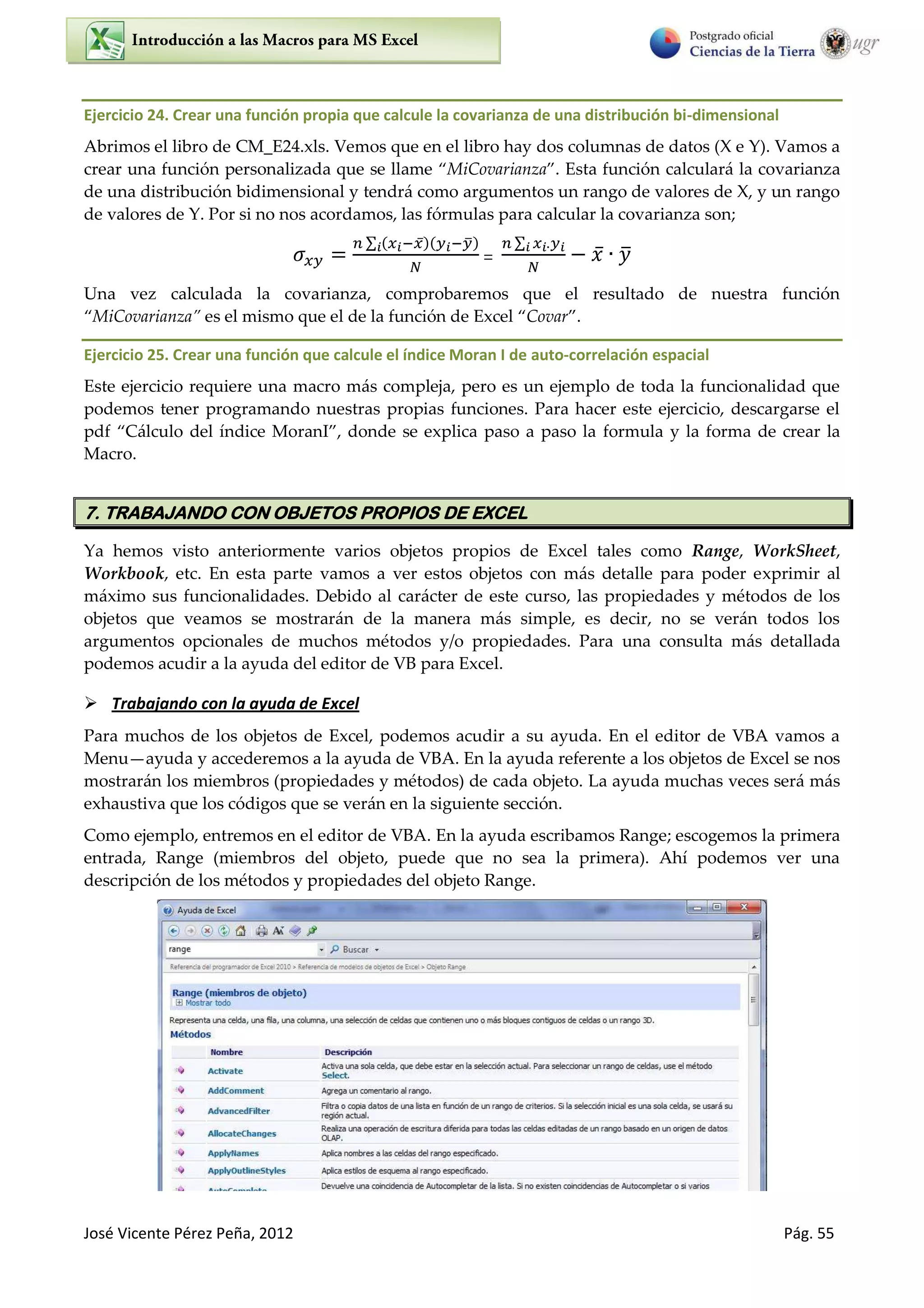 José Vicente Pérez Peña, 2012 Pág. 55
Ejercicio 24. Crear una función propia que calcule la covarianza de una distribución bi-dimensional
Abrimos el libro de CM_E24.xls. Vemos que en el libro hay dos columnas de datos (X e Y). Vamos a
crear una función personalizada que se llame MiCovarianza . Esta función calculará la covarianza
de una distribución bidimensional y tendrá como argumentos un rango de valores de X, y un rango
de valores de Y. Por si no nos acordamos, las fórmulas para calcular la covarianza son;
∑ ̅ ̅
=
∑
̅ ̅
Una vez calculada la covarianza, comprobaremos que el resultado de nuestra función
MiCovarianza es el mismo que el de la función de Excel Covar .
Ejercicio 25. Crear una función que calcule el índice Moran I de auto-correlación espacial
Este ejercicio requiere una macro más compleja, pero es un ejemplo de toda la funcionalidad que
podemos tener programando nuestras propias funciones. Para hacer este ejercicio, descargarse el
pdf Cálculo del índice MoranI , donde se explica paso a paso la formula y la forma de crear la
Macro.
7. TRABAJANDO CON OBJETOS PROPIOS DE EXCEL
Ya hemos visto anteriormente varios objetos propios de Excel tales como Range, WorkSheet,
Workbook, etc. En esta parte vamos a ver estos objetos con más detalle para poder exprimir al
máximo sus funcionalidades. Debido al carácter de este curso, las propiedades y métodos de los
objetos que veamos se mostrarán de la manera más simple, es decir, no se verán todos los
argumentos opcionales de muchos métodos y/o propiedades. Para una consulta más detallada
podemos acudir a la ayuda del editor de VB para Excel.
 Trabajando con la ayuda de Excel
Para muchos de los objetos de Excel, podemos acudir a su ayuda. En el editor de VBA vamos a
Menu ayuda y accederemos a la ayuda de VBA. En la ayuda referente a los objetos de Excel se nos
mostrarán los miembros (propiedades y métodos) de cada objeto. La ayuda muchas veces será más
exhaustiva que los códigos que se verán en la siguiente sección.
Como ejemplo, entremos en el editor de VBA. En la ayuda escribamos Range; escogemos la primera
entrada, Range (miembros del objeto, puede que no sea la primera). Ahí podemos ver una
descripción de los métodos y propiedades del objeto Range.
 
