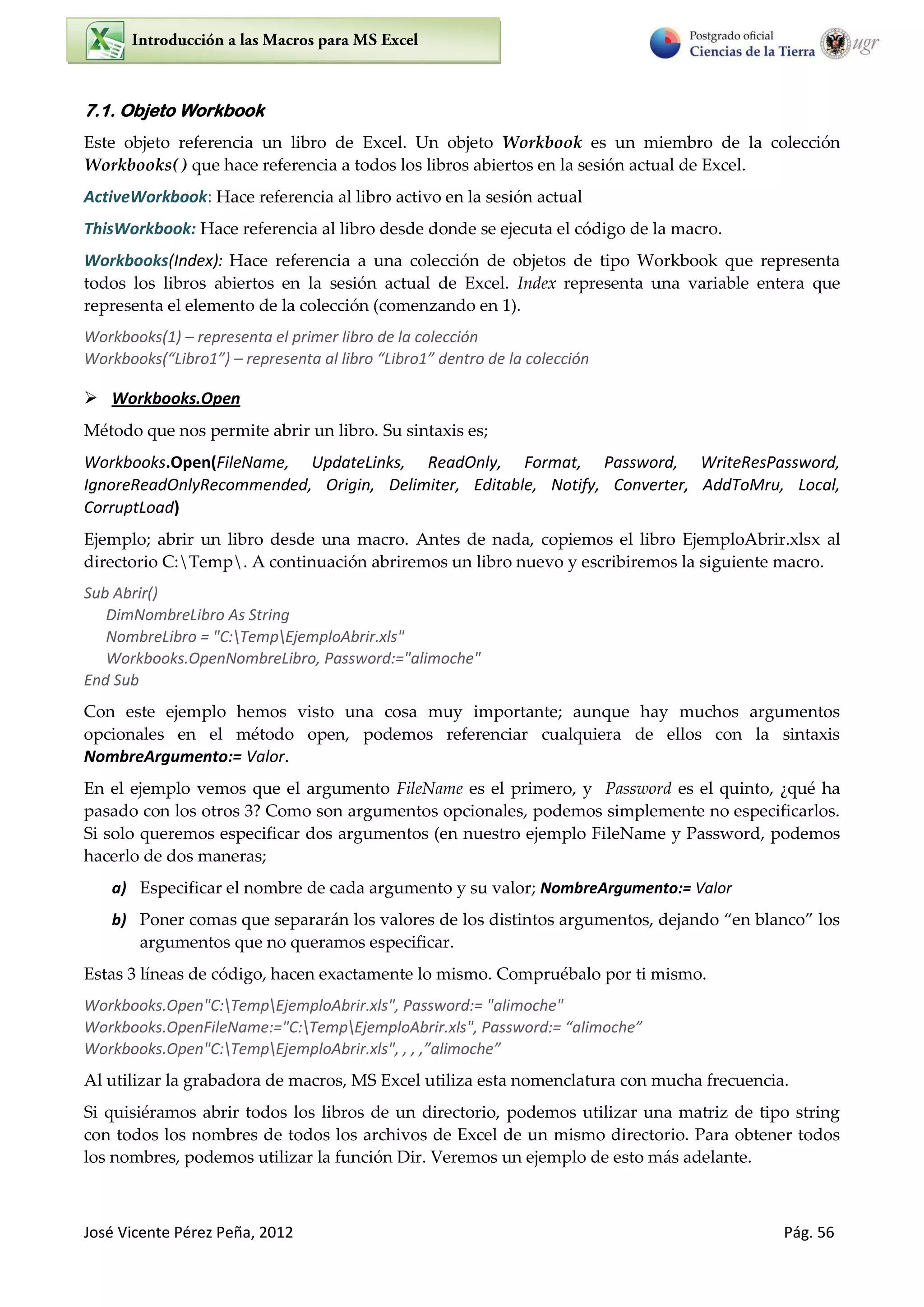José Vicente Pérez Peña, 2012 Pág. 56
7.1. Objeto Workbook
Este objeto referencia un libro de Excel. Un objeto Workbook es un miembro de la colección
Workbooks( ) que hace referencia a todos los libros abiertos en la sesión actual de Excel.
ActiveWorkbook: Hace referencia al libro activo en la sesión actual
ThisWorkbook: Hace referencia al libro desde donde se ejecuta el código de la macro.
Workbooks(Index): Hace referencia a una colección de objetos de tipo Workbook que representa
todos los libros abiertos en la sesión actual de Excel. Index representa una variable entera que
representa el elemento de la colección (comenzando en 1).
Workbooks(1) – representa el primer libro de la colección
Wo k ooks Li o – ep ese ta al li o Li o de t o de la ole ió
 Workbooks.Open
Método que nos permite abrir un libro. Su sintaxis es;
Workbooks.Open(FileName, UpdateLinks, ReadOnly, Format, Password, WriteResPassword,
IgnoreReadOnlyRecommended, Origin, Delimiter, Editable, Notify, Converter, AddToMru, Local,
CorruptLoad)
Ejemplo; abrir un libro desde una macro. Antes de nada, copiemos el libro EjemploAbrir.xlsx al
directorio C:Temp. A continuación abriremos un libro nuevo y escribiremos la siguiente macro.
Sub Abrir()
DimNombreLibro As String
NombreLibro = "C:TempEjemploAbrir.xls"
Workbooks.OpenNombreLibro, Password:="alimoche"
End Sub
Con este ejemplo hemos visto una cosa muy importante; aunque hay muchos argumentos
opcionales en el método open, podemos referenciar cualquiera de ellos con la sintaxis
NombreArgumento:= Valor.
En el ejemplo vemos que el argumento FileName es el primero, y Password es el quinto, ¿qué ha
pasado con los otros 3? Como son argumentos opcionales, podemos simplemente no especificarlos.
Si solo queremos especificar dos argumentos (en nuestro ejemplo FileName y Password, podemos
hacerlo de dos maneras;
a) Especificar el nombre de cada argumento y su valor; NombreArgumento:= Valor
b) Poner comas que separarán los valores de los distintos argumentos, dejando en blanco los
argumentos que no queramos especificar.
Estas 3 líneas de código, hacen exactamente lo mismo. Compruébalo por ti mismo.
Workbooks.Open"C:TempEjemploAbrir.xls", Password:= "alimoche"
Workbooks.OpenFileName:="C:TempEjemploAbrir.xls", Pass o d:= ali o he
Workbooks.Open"C:TempEjemploAbrir.xls", , , , ali o he
Al utilizar la grabadora de macros, MS Excel utiliza esta nomenclatura con mucha frecuencia.
Si quisiéramos abrir todos los libros de un directorio, podemos utilizar una matriz de tipo string
con todos los nombres de todos los archivos de Excel de un mismo directorio. Para obtener todos
los nombres, podemos utilizar la función Dir. Veremos un ejemplo de esto más adelante.
 