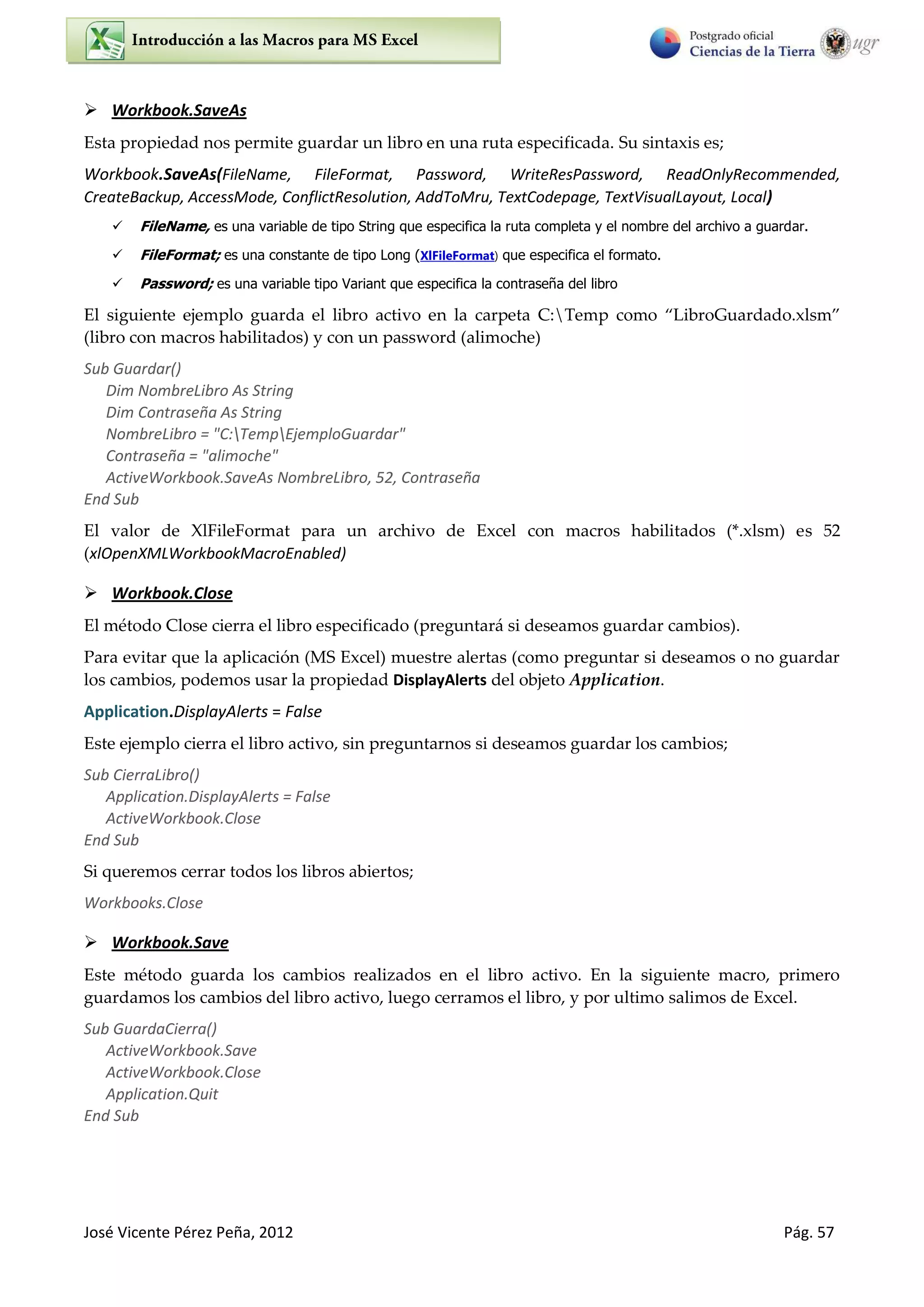 José Vicente Pérez Peña, 2012 Pág. 57
 Workbook.SaveAs
Esta propiedad nos permite guardar un libro en una ruta especificada. Su sintaxis es;
Workbook.SaveAs(FileName, FileFormat, Password, WriteResPassword, ReadOnlyRecommended,
CreateBackup, AccessMode, ConflictResolution, AddToMru, TextCodepage, TextVisualLayout, Local)
 FileName, es una variable de tipo String que especifica la ruta completa y el nombre del archivo a guardar.
 FileFormat; es una constante de tipo Long (XlFileFormat) que especifica el formato.
 Password; es una variable tipo Variant que especifica la contraseña del libro
El siguiente ejemplo guarda el libro activo en la carpeta C:Temp como LibroGuardado.xlsm
(libro con macros habilitados) y con un password (alimoche)
Sub Guardar()
Dim NombreLibro As String
Dim Contraseña As String
NombreLibro = "C:TempEjemploGuardar"
Contraseña = "alimoche"
ActiveWorkbook.SaveAs NombreLibro, 52, Contraseña
End Sub
El valor de XlFileFormat para un archivo de Excel con macros habilitados (*.xlsm) es 52
(xlOpenXMLWorkbookMacroEnabled)
 Workbook.Close
El método Close cierra el libro especificado (preguntará si deseamos guardar cambios).
Para evitar que la aplicación (MS Excel) muestre alertas (como preguntar si deseamos o no guardar
los cambios, podemos usar la propiedad DisplayAlerts del objeto Application.
Application.DisplayAlerts = False
Este ejemplo cierra el libro activo, sin preguntarnos si deseamos guardar los cambios;
Sub CierraLibro()
Application.DisplayAlerts = False
ActiveWorkbook.Close
End Sub
Si queremos cerrar todos los libros abiertos;
Workbooks.Close
 Workbook.Save
Este método guarda los cambios realizados en el libro activo. En la siguiente macro, primero
guardamos los cambios del libro activo, luego cerramos el libro, y por ultimo salimos de Excel.
Sub GuardaCierra()
ActiveWorkbook.Save
ActiveWorkbook.Close
Application.Quit
End Sub
 