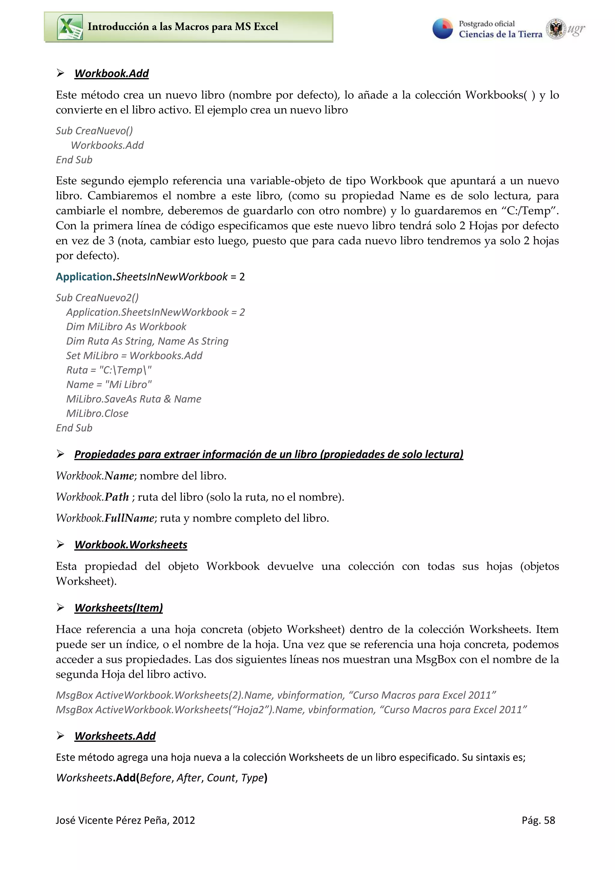 José Vicente Pérez Peña, 2012 Pág. 58
 Workbook.Add
Este método crea un nuevo libro (nombre por defecto), lo añade a la colección Workbooks( ) y lo
convierte en el libro activo. El ejemplo crea un nuevo libro
Sub CreaNuevo()
Workbooks.Add
End Sub
Este segundo ejemplo referencia una variable-objeto de tipo Workbook que apuntará a un nuevo
libro. Cambiaremos el nombre a este libro, (como su propiedad Name es de solo lectura, para
cambiarle el nombre, deberemos de guardarlo con otro nombre) y lo guardaremos en C /Temp .
Con la primera línea de código especificamos que este nuevo libro tendrá solo 2 Hojas por defecto
en vez de 3 (nota, cambiar esto luego, puesto que para cada nuevo libro tendremos ya solo 2 hojas
por defecto).
Application.SheetsInNewWorkbook = 2
Sub CreaNuevo2()
Application.SheetsInNewWorkbook = 2
Dim MiLibro As Workbook
Dim Ruta As String, Name As String
Set MiLibro = Workbooks.Add
Ruta = "C:Temp"
Name = "Mi Libro"
MiLibro.SaveAs Ruta & Name
MiLibro.Close
End Sub
 Propiedades para extraer información de un libro (propiedades de solo lectura)
Workbook.Name; nombre del libro.
Workbook.Path ; ruta del libro (solo la ruta, no el nombre).
Workbook.FullName; ruta y nombre completo del libro.
 Workbook.Worksheets
Esta propiedad del objeto Workbook devuelve una colección con todas sus hojas (objetos
Worksheet).
 Worksheets(Item)
Hace referencia a una hoja concreta (objeto Worksheet) dentro de la colección Worksheets. Item
puede ser un índice, o el nombre de la hoja. Una vez que se referencia una hoja concreta, podemos
acceder a sus propiedades. Las dos siguientes líneas nos muestran una MsgBox con el nombre de la
segunda Hoja del libro activo.
MsgBo A ti eWo k ook.Wo ksheets .Na e, i fo atio , Cu so Ma os pa a E el
MsgBo A ti eWo k ook.Wo ksheets Hoja .Na e, i fo atio , Cu so Ma os pa a E el
 Worksheets.Add
Este método agrega una hoja nueva a la colección Worksheets de un libro especificado. Su sintaxis es;
Worksheets.Add(Before, After, Count, Type)
 