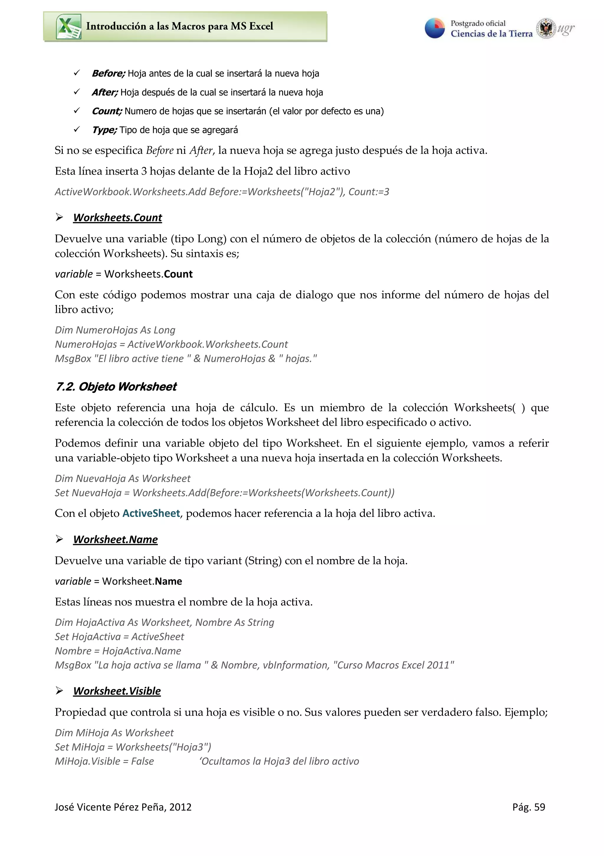 José Vicente Pérez Peña, 2012 Pág. 59
 Before; Hoja antes de la cual se insertará la nueva hoja
 After; Hoja después de la cual se insertará la nueva hoja
 Count; Numero de hojas que se insertarán (el valor por defecto es una)
 Type; Tipo de hoja que se agregará
Si no se especifica Before ni After, la nueva hoja se agrega justo después de la hoja activa.
Esta línea inserta 3 hojas delante de la Hoja2 del libro activo
ActiveWorkbook.Worksheets.Add Before:=Worksheets("Hoja2"), Count:=3
 Worksheets.Count
Devuelve una variable (tipo Long) con el número de objetos de la colección (número de hojas de la
colección Worksheets). Su sintaxis es;
variable = Worksheets.Count
Con este código podemos mostrar una caja de dialogo que nos informe del número de hojas del
libro activo;
Dim NumeroHojas As Long
NumeroHojas = ActiveWorkbook.Worksheets.Count
MsgBox "El libro active tiene " & NumeroHojas & " hojas."
7.2. Objeto Worksheet
Este objeto referencia una hoja de cálculo. Es un miembro de la colección Worksheets( ) que
referencia la colección de todos los objetos Worksheet del libro especificado o activo.
Podemos definir una variable objeto del tipo Worksheet. En el siguiente ejemplo, vamos a referir
una variable-objeto tipo Worksheet a una nueva hoja insertada en la colección Worksheets.
Dim NuevaHoja As Worksheet
Set NuevaHoja = Worksheets.Add(Before:=Worksheets(Worksheets.Count))
Con el objeto ActiveSheet, podemos hacer referencia a la hoja del libro activa.
 Worksheet.Name
Devuelve una variable de tipo variant (String) con el nombre de la hoja.
variable = Worksheet.Name
Estas líneas nos muestra el nombre de la hoja activa.
Dim HojaActiva As Worksheet, Nombre As String
Set HojaActiva = ActiveSheet
Nombre = HojaActiva.Name
MsgBox "La hoja activa se llama " & Nombre, vbInformation, "Curso Macros Excel 2011"
 Worksheet.Visible
Propiedad que controla si una hoja es visible o no. Sus valores pueden ser verdadero falso. Ejemplo;
Dim MiHoja As Worksheet
Set MiHoja = Worksheets("Hoja3")
MiHoja.Visible = False ‘O ulta os la Hoja del li o a ti o
 