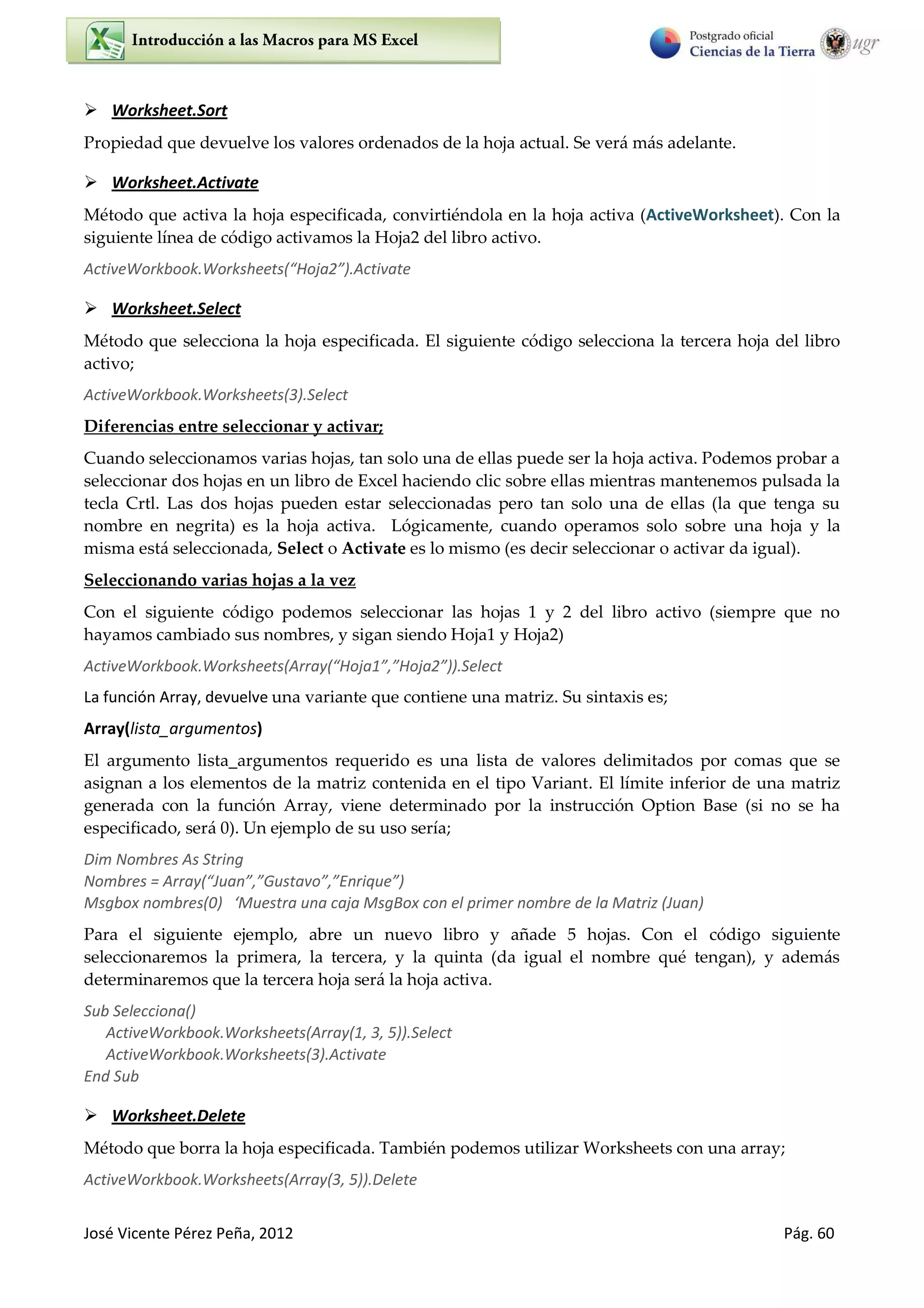 José Vicente Pérez Peña, 2012 Pág. 60
 Worksheet.Sort
Propiedad que devuelve los valores ordenados de la hoja actual. Se verá más adelante.
 Worksheet.Activate
Método que activa la hoja especificada, convirtiéndola en la hoja activa (ActiveWorksheet). Con la
siguiente línea de código activamos la Hoja2 del libro activo.
A ti eWo k ook.Wo ksheets Hoja .A ti ate
 Worksheet.Select
Método que selecciona la hoja especificada. El siguiente código selecciona la tercera hoja del libro
activo;
ActiveWorkbook.Worksheets(3).Select
Diferencias entre seleccionar y activar;
Cuando seleccionamos varias hojas, tan solo una de ellas puede ser la hoja activa. Podemos probar a
seleccionar dos hojas en un libro de Excel haciendo clic sobre ellas mientras mantenemos pulsada la
tecla Crtl. Las dos hojas pueden estar seleccionadas pero tan solo una de ellas (la que tenga su
nombre en negrita) es la hoja activa. Lógicamente, cuando operamos solo sobre una hoja y la
misma está seleccionada, Select o Activate es lo mismo (es decir seleccionar o activar da igual).
Seleccionando varias hojas a la vez
Con el siguiente código podemos seleccionar las hojas 1 y 2 del libro activo (siempre que no
hayamos cambiado sus nombres, y sigan siendo Hoja1 y Hoja2)
A ti eWo k ook.Wo ksheets A a Hoja , Hoja .“ele t
La función Array, devuelve una variante que contiene una matriz. Su sintaxis es;
Array(lista_argumentos)
El argumento lista_argumentos requerido es una lista de valores delimitados por comas que se
asignan a los elementos de la matriz contenida en el tipo Variant. El límite inferior de una matriz
generada con la función Array, viene determinado por la instrucción Option Base (si no se ha
especificado, será 0). Un ejemplo de su uso sería;
Dim Nombres As String
No es = A a Jua , Gusta o , E i ue
Msg o o es ‘Muest a u a aja MsgBo o el p i e o e de la Mat iz Jua
Para el siguiente ejemplo, abre un nuevo libro y añade 5 hojas. Con el código siguiente
seleccionaremos la primera, la tercera, y la quinta (da igual el nombre qué tengan), y además
determinaremos que la tercera hoja será la hoja activa.
Sub Selecciona()
ActiveWorkbook.Worksheets(Array(1, 3, 5)).Select
ActiveWorkbook.Worksheets(3).Activate
End Sub
 Worksheet.Delete
Método que borra la hoja especificada. También podemos utilizar Worksheets con una array;
ActiveWorkbook.Worksheets(Array(3, 5)).Delete
 