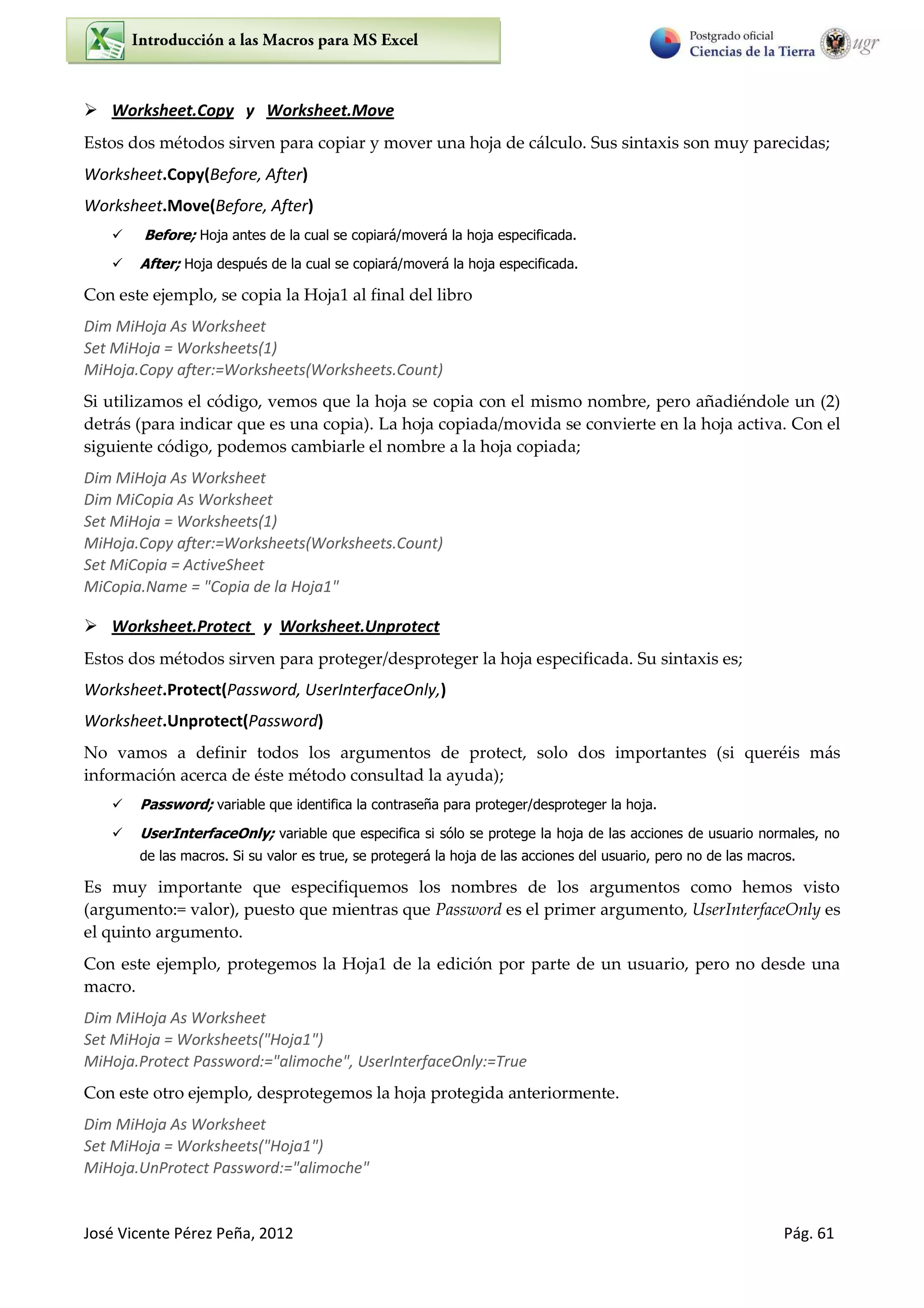 José Vicente Pérez Peña, 2012 Pág. 61
 Worksheet.Copy y Worksheet.Move
Estos dos métodos sirven para copiar y mover una hoja de cálculo. Sus sintaxis son muy parecidas;
Worksheet.Copy(Before, After)
Worksheet.Move(Before, After)
 Before; Hoja antes de la cual se copiará/moverá la hoja especificada.
 After; Hoja después de la cual se copiará/moverá la hoja especificada.
Con este ejemplo, se copia la Hoja1 al final del libro
Dim MiHoja As Worksheet
Set MiHoja = Worksheets(1)
MiHoja.Copy after:=Worksheets(Worksheets.Count)
Si utilizamos el código, vemos que la hoja se copia con el mismo nombre, pero añadiéndole un (2)
detrás (para indicar que es una copia). La hoja copiada/movida se convierte en la hoja activa. Con el
siguiente código, podemos cambiarle el nombre a la hoja copiada;
Dim MiHoja As Worksheet
Dim MiCopia As Worksheet
Set MiHoja = Worksheets(1)
MiHoja.Copy after:=Worksheets(Worksheets.Count)
Set MiCopia = ActiveSheet
MiCopia.Name = "Copia de la Hoja1"
 Worksheet.Protect y Worksheet.Unprotect
Estos dos métodos sirven para proteger/desproteger la hoja especificada. Su sintaxis es;
Worksheet.Protect(Password, UserInterfaceOnly,)
Worksheet.Unprotect(Password)
No vamos a definir todos los argumentos de protect, solo dos importantes (si queréis más
información acerca de éste método consultad la ayuda);
 Password; variable que identifica la contraseña para proteger/desproteger la hoja.
 UserInterfaceOnly; variable que especifica si sólo se protege la hoja de las acciones de usuario normales, no
de las macros. Si su valor es true, se protegerá la hoja de las acciones del usuario, pero no de las macros.
Es muy importante que especifiquemos los nombres de los argumentos como hemos visto
(argumento:= valor), puesto que mientras que Password es el primer argumento, UserInterfaceOnly es
el quinto argumento.
Con este ejemplo, protegemos la Hoja1 de la edición por parte de un usuario, pero no desde una
macro.
Dim MiHoja As Worksheet
Set MiHoja = Worksheets("Hoja1")
MiHoja.Protect Password:="alimoche", UserInterfaceOnly:=True
Con este otro ejemplo, desprotegemos la hoja protegida anteriormente.
Dim MiHoja As Worksheet
Set MiHoja = Worksheets("Hoja1")
MiHoja.UnProtect Password:="alimoche"
 