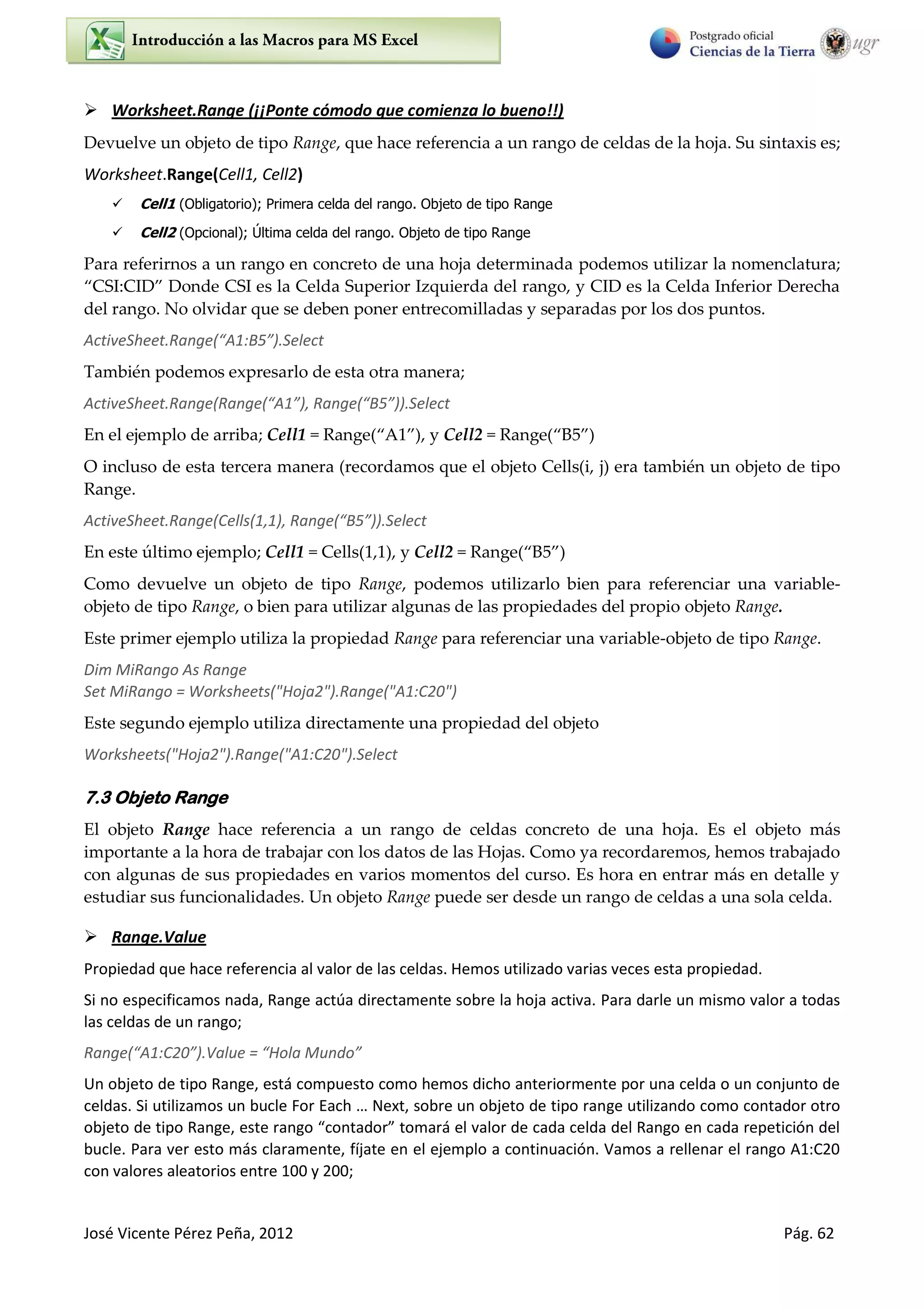 José Vicente Pérez Peña, 2012 Pág. 62
 Worksheet.Range (¡¡Ponte cómodo que comienza lo bueno!!)
Devuelve un objeto de tipo Range, que hace referencia a un rango de celdas de la hoja. Su sintaxis es;
Worksheet.Range(Cell1, Cell2)
 Cell1 (Obligatorio); Primera celda del rango. Objeto de tipo Range
 Cell2 (Opcional); Última celda del rango. Objeto de tipo Range
Para referirnos a un rango en concreto de una hoja determinada podemos utilizar la nomenclatura;
CSI CID Donde CSI es la Celda Superior Izquierda del rango, y CID es la Celda Inferior Derecha
del rango. No olvidar que se deben poner entrecomilladas y separadas por los dos puntos.
A ti e“heet.Ra ge A :B .“ele t
También podemos expresarlo de esta otra manera;
A ti e“heet.Ra ge Ra ge A , Ra ge B .“ele t
En el ejemplo de arriba; Cell1 = Range “ , y Cell2 = Range ”
O incluso de esta tercera manera (recordamos que el objeto Cells(i, j) era también un objeto de tipo
Range.
ActiveSheet.Range(Cells(1,1), Ra ge B .“ele t
En este último ejemplo; Cell1 = Cells(1,1), y Cell2 = Range ”
Como devuelve un objeto de tipo Range, podemos utilizarlo bien para referenciar una variable-
objeto de tipo Range, o bien para utilizar algunas de las propiedades del propio objeto Range.
Este primer ejemplo utiliza la propiedad Range para referenciar una variable-objeto de tipo Range.
Dim MiRango As Range
Set MiRango = Worksheets("Hoja2").Range("A1:C20")
Este segundo ejemplo utiliza directamente una propiedad del objeto
Worksheets("Hoja2").Range("A1:C20").Select
7.3 Objeto Range
El objeto Range hace referencia a un rango de celdas concreto de una hoja. Es el objeto más
importante a la hora de trabajar con los datos de las Hojas. Como ya recordaremos, hemos trabajado
con algunas de sus propiedades en varios momentos del curso. Es hora en entrar más en detalle y
estudiar sus funcionalidades. Un objeto Range puede ser desde un rango de celdas a una sola celda.
 Range.Value
Propiedad que hace referencia al valor de las celdas. Hemos utilizado varias veces esta propiedad.
Si no especificamos nada, Range actúa directamente sobre la hoja activa. Para darle un mismo valor a todas
las celdas de un rango;
Ra ge A :C .Value = Hola Mu do
Un objeto de tipo Range, está compuesto como hemos dicho anteriormente por una celda o un conjunto de
eldas. “i utiliza os u u le Fo Ea h … Ne t, so e u o jeto de tipo a ge utilizando como contador otro
o jeto de tipo Ra ge, este a go o tado to a á el valo de ada elda del Ra go e ada epeti ió del
bucle. Para ver esto más claramente, fíjate en el ejemplo a continuación. Vamos a rellenar el rango A1:C20
con valores aleatorios entre 100 y 200;
 