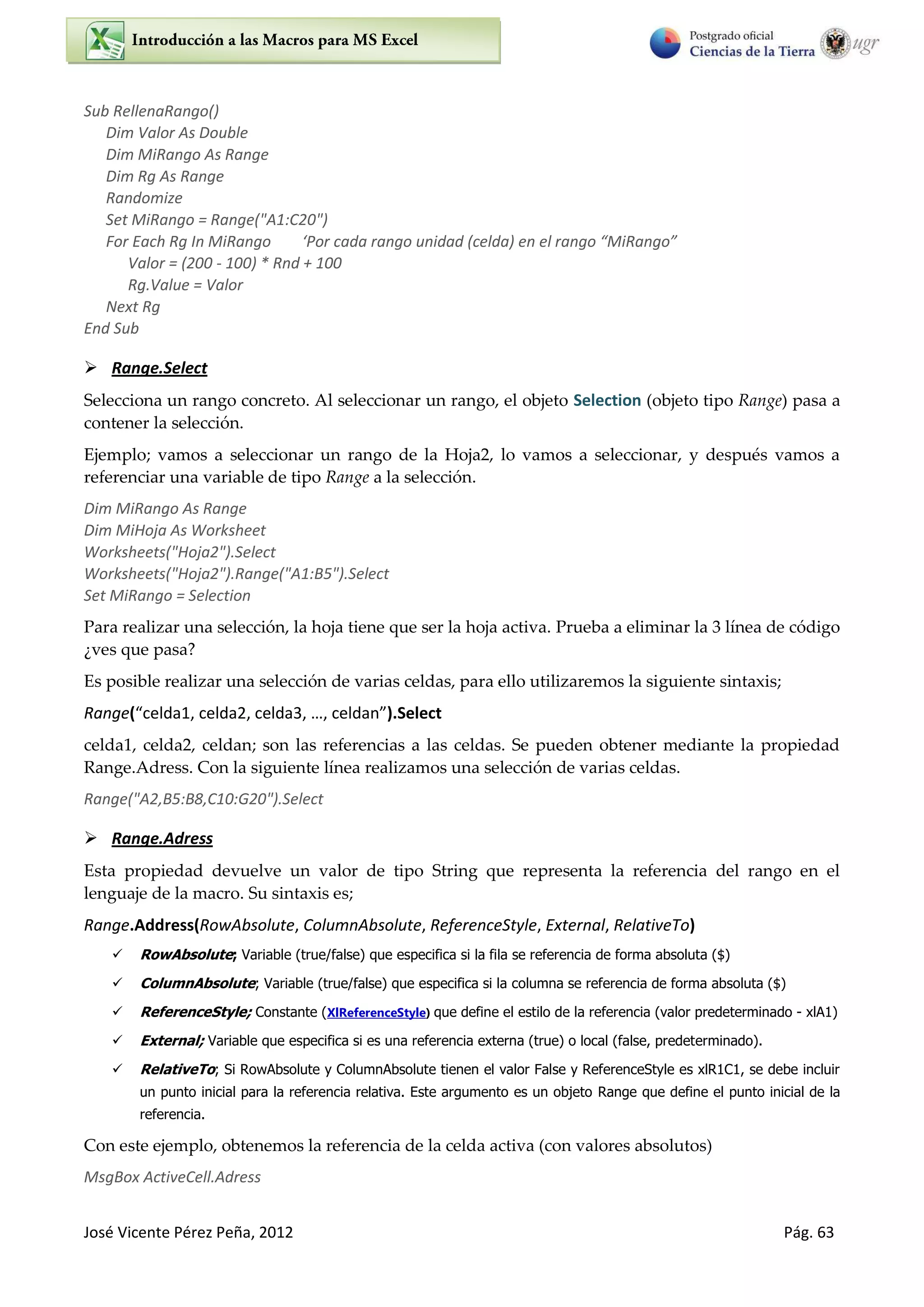 José Vicente Pérez Peña, 2012 Pág. 63
Sub RellenaRango()
Dim Valor As Double
Dim MiRango As Range
Dim Rg As Range
Randomize
Set MiRango = Range("A1:C20")
For Each Rg In MiRango ‘Po ada a go u idad elda e el a go MiRa go
Valor = (200 - 100) * Rnd + 100
Rg.Value = Valor
Next Rg
End Sub
 Range.Select
Selecciona un rango concreto. Al seleccionar un rango, el objeto Selection (objeto tipo Range) pasa a
contener la selección.
Ejemplo; vamos a seleccionar un rango de la Hoja2, lo vamos a seleccionar, y después vamos a
referenciar una variable de tipo Range a la selección.
Dim MiRango As Range
Dim MiHoja As Worksheet
Worksheets("Hoja2").Select
Worksheets("Hoja2").Range("A1:B5").Select
Set MiRango = Selection
Para realizar una selección, la hoja tiene que ser la hoja activa. Prueba a eliminar la 3 línea de código
¿ves que pasa?
Es posible realizar una selección de varias celdas, para ello utilizaremos la siguiente sintaxis;
Range( elda , elda , elda , …, elda ).Select
celda1, celda2, celdan; son las referencias a las celdas. Se pueden obtener mediante la propiedad
Range.Adress. Con la siguiente línea realizamos una selección de varias celdas.
Range("A2,B5:B8,C10:G20").Select
 Range.Adress
Esta propiedad devuelve un valor de tipo String que representa la referencia del rango en el
lenguaje de la macro. Su sintaxis es;
Range.Address(RowAbsolute, ColumnAbsolute, ReferenceStyle, External, RelativeTo)
 RowAbsolute; Variable (true/false) que especifica si la fila se referencia de forma absoluta ($)
 ColumnAbsolute; Variable (true/false) que especifica si la columna se referencia de forma absoluta ($)
 ReferenceStyle; Constante (XlReferenceStyle) que define el estilo de la referencia (valor predeterminado - xlA1)
 External; Variable que especifica si es una referencia externa (true) o local (false, predeterminado).
 RelativeTo; Si RowAbsolute y ColumnAbsolute tienen el valor False y ReferenceStyle es xlR1C1, se debe incluir
un punto inicial para la referencia relativa. Este argumento es un objeto Range que define el punto inicial de la
referencia.
Con este ejemplo, obtenemos la referencia de la celda activa (con valores absolutos)
MsgBox ActiveCell.Adress
 