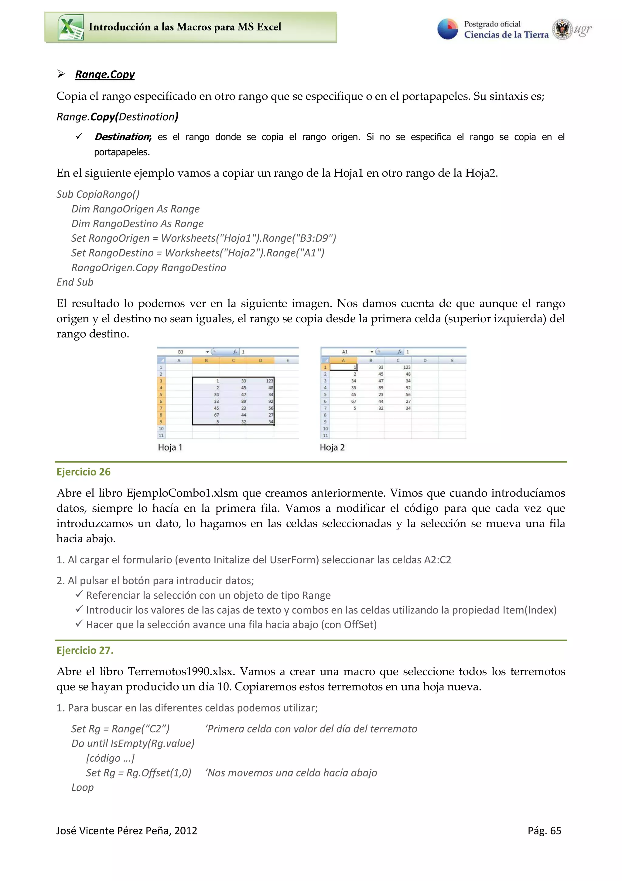 José Vicente Pérez Peña, 2012 Pág. 65
 Range.Copy
Copia el rango especificado en otro rango que se especifique o en el portapapeles. Su sintaxis es;
Range.Copy(Destination)
 Destination; es el rango donde se copia el rango origen. Si no se especifica el rango se copia en el
portapapeles.
En el siguiente ejemplo vamos a copiar un rango de la Hoja1 en otro rango de la Hoja2.
Sub CopiaRango()
Dim RangoOrigen As Range
Dim RangoDestino As Range
Set RangoOrigen = Worksheets("Hoja1").Range("B3:D9")
Set RangoDestino = Worksheets("Hoja2").Range("A1")
RangoOrigen.Copy RangoDestino
End Sub
El resultado lo podemos ver en la siguiente imagen. Nos damos cuenta de que aunque el rango
origen y el destino no sean iguales, el rango se copia desde la primera celda (superior izquierda) del
rango destino.
Ejercicio 26
Abre el libro EjemploCombo1.xlsm que creamos anteriormente. Vimos que cuando introducíamos
datos, siempre lo hacía en la primera fila. Vamos a modificar el código para que cada vez que
introduzcamos un dato, lo hagamos en las celdas seleccionadas y la selección se mueva una fila
hacia abajo.
1. Al cargar el formulario (evento Initalize del UserForm) seleccionar las celdas A2:C2
2. Al pulsar el botón para introducir datos;
 Referenciar la selección con un objeto de tipo Range
 Introducir los valores de las cajas de texto y combos en las celdas utilizando la propiedad Item(Index)
 Hacer que la selección avance una fila hacia abajo (con OffSet)
Ejercicio 27.
Abre el libro Terremotos1990.xlsx. Vamos a crear una macro que seleccione todos los terremotos
que se hayan producido un día 10. Copiaremos estos terremotos en una hoja nueva.
1. Para buscar en las diferentes celdas podemos utilizar;
“et Rg = Ra ge C ‘P i e a elda o alo del día del te e oto
Do until IsEmpty(Rg.value)
[código …]
Set Rg = Rg.Offset(1,0) ‘Nos o e os u a elda ha ía a ajo
Loop
 