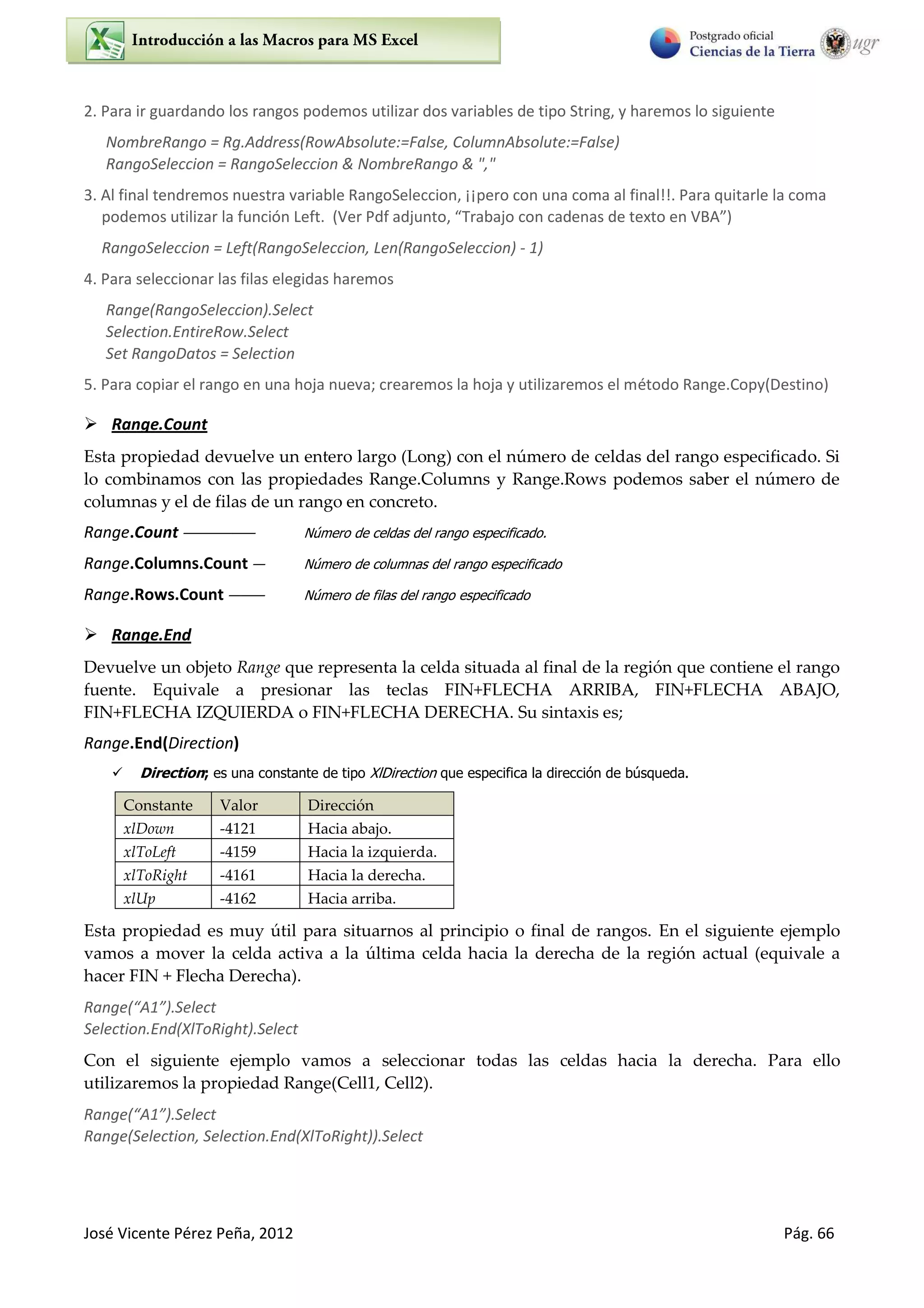 José Vicente Pérez Peña, 2012 Pág. 66
2. Para ir guardando los rangos podemos utilizar dos variables de tipo String, y haremos lo siguiente
NombreRango = Rg.Address(RowAbsolute:=False, ColumnAbsolute:=False)
RangoSeleccion = RangoSeleccion & NombreRango & ","
3. Al final tendremos nuestra variable RangoSeleccion, ¡¡pero con una coma al final!!. Para quitarle la coma
podemos utilizar la función Left. Ve Pdf adju to, T a ajo o ade as de te to e VBA
RangoSeleccion = Left(RangoSeleccion, Len(RangoSeleccion) - 1)
4. Para seleccionar las filas elegidas haremos
Range(RangoSeleccion).Select
Selection.EntireRow.Select
Set RangoDatos = Selection
5. Para copiar el rango en una hoja nueva; crearemos la hoja y utilizaremos el método Range.Copy(Destino)
 Range.Count
Esta propiedad devuelve un entero largo (Long) con el número de celdas del rango especificado. Si
lo combinamos con las propiedades Range.Columns y Range.Rows podemos saber el número de
columnas y el de filas de un rango en concreto.
Range.Count —————— Número de celdas del rango especificado.
Range.Columns.Count — Número de columnas del rango especificado
Range.Rows.Count ——— Número de filas del rango especificado
 Range.End
Devuelve un objeto Range que representa la celda situada al final de la región que contiene el rango
fuente. Equivale a presionar las teclas FIN+FLECHA ARRIBA, FIN+FLECHA ABAJO,
FIN+FLECHA IZQUIERDA o FIN+FLECHA DERECHA. Su sintaxis es;
Range.End(Direction)
 Direction; es una constante de tipo XlDirection que especifica la dirección de búsqueda.
Constante Valor Dirección
xlDown -4121 Hacia abajo.
xlToLeft -4159 Hacia la izquierda.
xlToRight -4161 Hacia la derecha.
xlUp -4162 Hacia arriba.
Esta propiedad es muy útil para situarnos al principio o final de rangos. En el siguiente ejemplo
vamos a mover la celda activa a la última celda hacia la derecha de la región actual (equivale a
hacer FIN + Flecha Derecha).
Ra ge A1 .“ele t
Selection.End(XlToRight).Select
Con el siguiente ejemplo vamos a seleccionar todas las celdas hacia la derecha. Para ello
utilizaremos la propiedad Range(Cell1, Cell2).
Ra ge A .“ele t
Range(Selection, Selection.End(XlToRight)).Select
 
