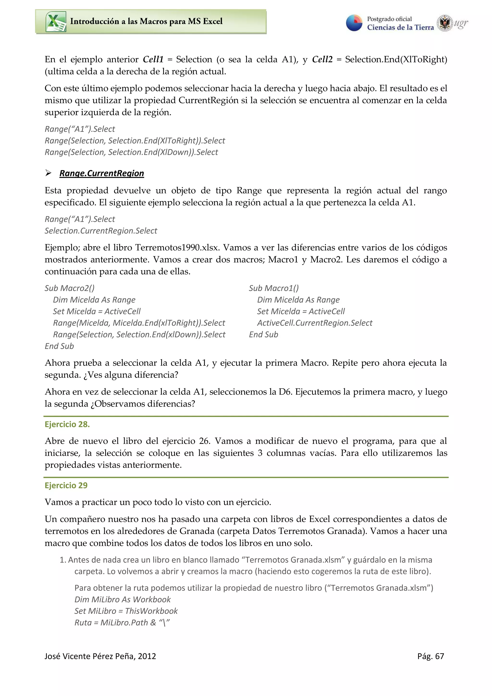 José Vicente Pérez Peña, 2012 Pág. 67
En el ejemplo anterior Cell1 = Selection (o sea la celda A1), y Cell2 = Selection.End(XlToRight)
(ultima celda a la derecha de la región actual.
Con este último ejemplo podemos seleccionar hacia la derecha y luego hacia abajo. El resultado es el
mismo que utilizar la propiedad CurrentRegión si la selección se encuentra al comenzar en la celda
superior izquierda de la región.
Ra ge A .“ele t
Range(Selection, Selection.End(XlToRight)).Select
Range(Selection, Selection.End(XlDown)).Select
 Range.CurrentRegion
Esta propiedad devuelve un objeto de tipo Range que representa la región actual del rango
especificado. El siguiente ejemplo selecciona la región actual a la que pertenezca la celda A1.
Ra ge A .“ele t
Selection.CurrentRegion.Select
Ejemplo; abre el libro Terremotos1990.xlsx. Vamos a ver las diferencias entre varios de los códigos
mostrados anteriormente. Vamos a crear dos macros; Macro1 y Macro2. Les daremos el código a
continuación para cada una de ellas.
Sub Macro2()
Dim Micelda As Range
Set Micelda = ActiveCell
Range(Micelda, Micelda.End(xlToRight)).Select
Range(Selection, Selection.End(xlDown)).Select
End Sub
Sub Macro1()
Dim Micelda As Range
Set Micelda = ActiveCell
ActiveCell.CurrentRegion.Select
End Sub
Ahora prueba a seleccionar la celda A1, y ejecutar la primera Macro. Repite pero ahora ejecuta la
segunda. ¿Ves alguna diferencia?
Ahora en vez de seleccionar la celda A1, seleccionemos la D6. Ejecutemos la primera macro, y luego
la segunda ¿Observamos diferencias?
Ejercicio 28.
Abre de nuevo el libro del ejercicio 26. Vamos a modificar de nuevo el programa, para que al
iniciarse, la selección se coloque en las siguientes 3 columnas vacías. Para ello utilizaremos las
propiedades vistas anteriormente.
Ejercicio 29
Vamos a practicar un poco todo lo visto con un ejercicio.
Un compañero nuestro nos ha pasado una carpeta con libros de Excel correspondientes a datos de
terremotos en los alrededores de Granada (carpeta Datos Terremotos Granada). Vamos a hacer una
macro que combine todos los datos de todos los libros en uno solo.
1. A tes de ada ea u li o e la o lla ado Te e otos G a ada. ls guá dalo e la is a
carpeta. Lo volvemos a abrir y creamos la macro (haciendo esto cogeremos la ruta de este libro).
Para obtener la ruta podemos utilizar la propiedad de nuestro libro Te e otos G a ada. ls
Dim MiLibro As Workbook
Set MiLibro = ThisWorkbook
Ruta = MiLi o.Path & 
 