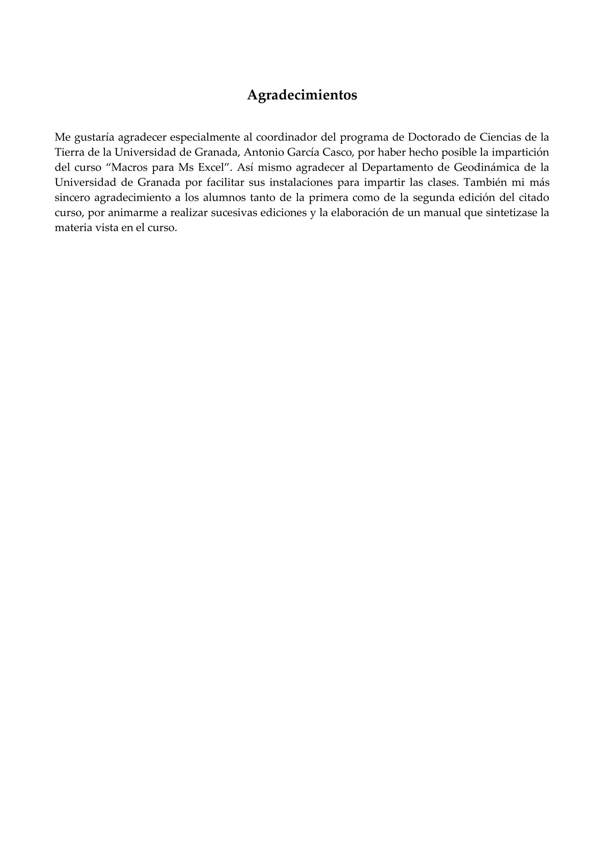 Agradecimientos
Me gustaría agradecer especialmente al coordinador del programa de Doctorado de Ciencias de la
Tierra de la Universidad de Granada, Antonio García Casco, por haber hecho posible la impartición
del curso Macros para Ms Excel . “sí mismo agradecer al Departamento de Geodinámica de la
Universidad de Granada por facilitar sus instalaciones para impartir las clases. También mi más
sincero agradecimiento a los alumnos tanto de la primera como de la segunda edición del citado
curso, por animarme a realizar sucesivas ediciones y la elaboración de un manual que sintetizase la
materia vista en el curso.
 
