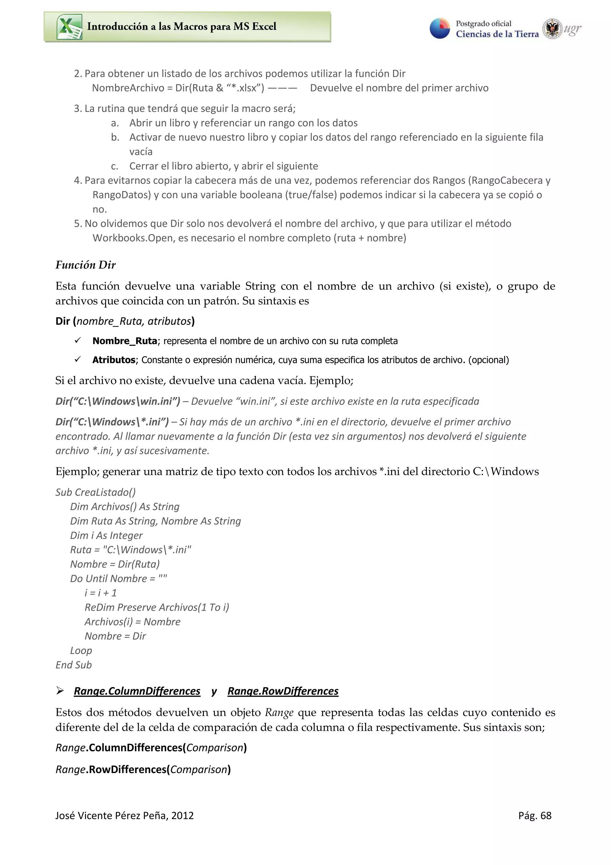 José Vicente Pérez Peña, 2012 Pág. 68
2. Para obtener un listado de los archivos podemos utilizar la función Dir
NombreArchivo = Di Ruta & *. ls ——— Devuelve el nombre del primer archivo
3. La rutina que tendrá que seguir la macro será;
a. Abrir un libro y referenciar un rango con los datos
b. Activar de nuevo nuestro libro y copiar los datos del rango referenciado en la siguiente fila
vacía
c. Cerrar el libro abierto, y abrir el siguiente
4. Para evitarnos copiar la cabecera más de una vez, podemos referenciar dos Rangos (RangoCabecera y
RangoDatos) y con una variable booleana (true/false) podemos indicar si la cabecera ya se copió o
no.
5. No olvidemos que Dir solo nos devolverá el nombre del archivo, y que para utilizar el método
Workbooks.Open, es necesario el nombre completo (ruta + nombre)
Función Dir
Esta función devuelve una variable String con el nombre de un archivo (si existe), o grupo de
archivos que coincida con un patrón. Su sintaxis es
Dir (nombre_Ruta, atributos)
 Nombre_Ruta; representa el nombre de un archivo con su ruta completa
 Atributos; Constante o expresión numérica, cuya suma especifica los atributos de archivo. (opcional)
Si el archivo no existe, devuelve una cadena vacía. Ejemplo;
Dir C:Windowswin.ini – De uel e i .i i , si este a hi o e iste e la uta espe ifi ada
Dir C:Windows*.ini – Si hay más de un archivo *.ini en el directorio, devuelve el primer archivo
encontrado. Al llamar nuevamente a la función Dir (esta vez sin argumentos) nos devolverá el siguiente
archivo *.ini, y así sucesivamente.
Ejemplo; generar una matriz de tipo texto con todos los archivos *.ini del directorio C:Windows
Sub CreaListado()
Dim Archivos() As String
Dim Ruta As String, Nombre As String
Dim i As Integer
Ruta = "C:Windows*.ini"
Nombre = Dir(Ruta)
Do Until Nombre = ""
i = i + 1
ReDim Preserve Archivos(1 To i)
Archivos(i) = Nombre
Nombre = Dir
Loop
End Sub
 Range.ColumnDifferences y Range.RowDifferences
Estos dos métodos devuelven un objeto Range que representa todas las celdas cuyo contenido es
diferente del de la celda de comparación de cada columna o fila respectivamente. Sus sintaxis son;
Range.ColumnDifferences(Comparison)
Range.RowDifferences(Comparison)
 