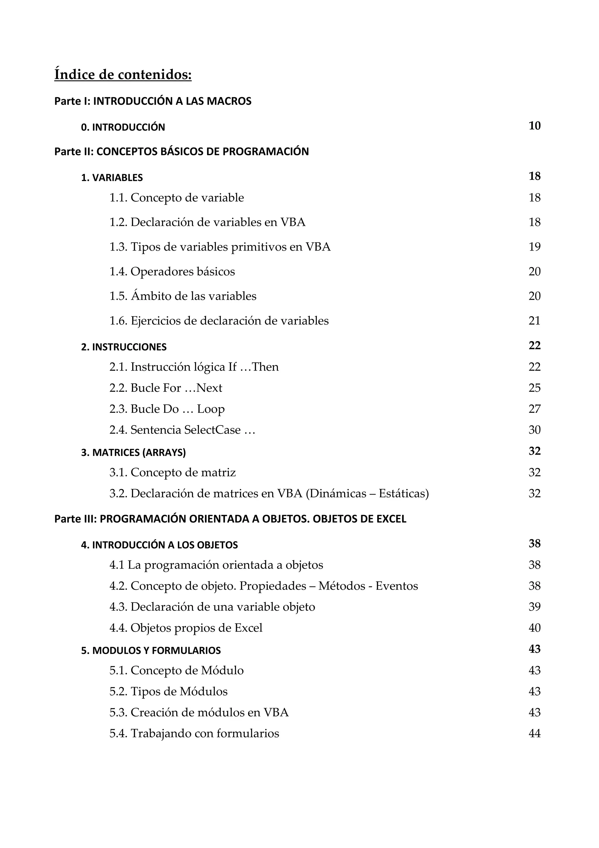 Índice de contenidos:
Parte I: INTRODUCCIÓN A LAS MACROS
0. INTRODUCCIÓN 10
Parte II: CONCEPTOS BÁSICOS DE PROGRAMACIÓN
1. VARIABLES 18
1.1. Concepto de variable 18
1.2. Declaración de variables en VBA 18
1.3. Tipos de variables primitivos en VBA 19
1.4. Operadores básicos 20
1.5. Ámbito de las variables 20
1.6. Ejercicios de declaración de variables 21
2. INSTRUCCIONES 22
. . Instrucción lógica If …Then 22
2.2. Bucle For …Next 25
. . ”ucle Do … Loop 27
. . Sentencia SelectCase … 30
3. MATRICES (ARRAYS) 32
3.1. Concepto de matriz 32
3.2. Declaración de matrices en VBA (Dinámicas Estáticas) 32
Parte III: PROGRAMACIÓN ORIENTADA A OBJETOS. OBJETOS DE EXCEL
4. INTRODUCCIÓN A LOS OBJETOS 38
4.1 La programación orientada a objetos 38
4.2. Concepto de objeto. Propiedades Métodos - Eventos 38
4.3. Declaración de una variable objeto 39
4.4. Objetos propios de Excel 40
5. MODULOS Y FORMULARIOS 43
5.1. Concepto de Módulo 43
5.2. Tipos de Módulos 43
5.3. Creación de módulos en VBA 43
5.4. Trabajando con formularios 44
 