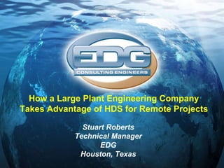 Stuart Roberts Technical Manager EDG Houston, Texas How a Large Plant Engineering Company Takes Advantage of HDS for Remote Projects 