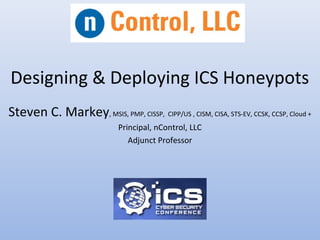 Designing & Deploying ICS Honeypots
Steven C. Markey, MSIS, PMP, CISSP, CIPP/US , CISM, CISA, STS-EV, CCSK, CCSP, Cloud +
Principal, nControl, LLC
Adjunct Professor
 