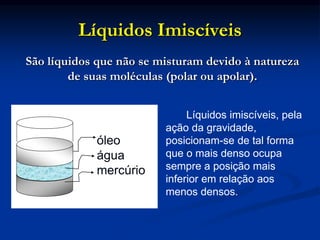 Líquidos Imiscíveis
Líquidos imiscíveis, pela
ação da gravidade,
posicionam-se de tal forma
que o mais denso ocupa
sempre a posição mais
inferior em relação aos
menos densos.
óleo
água
mercúrio
São líquidos que não se misturam devido à natureza
de suas moléculas (polar ou apolar).
 